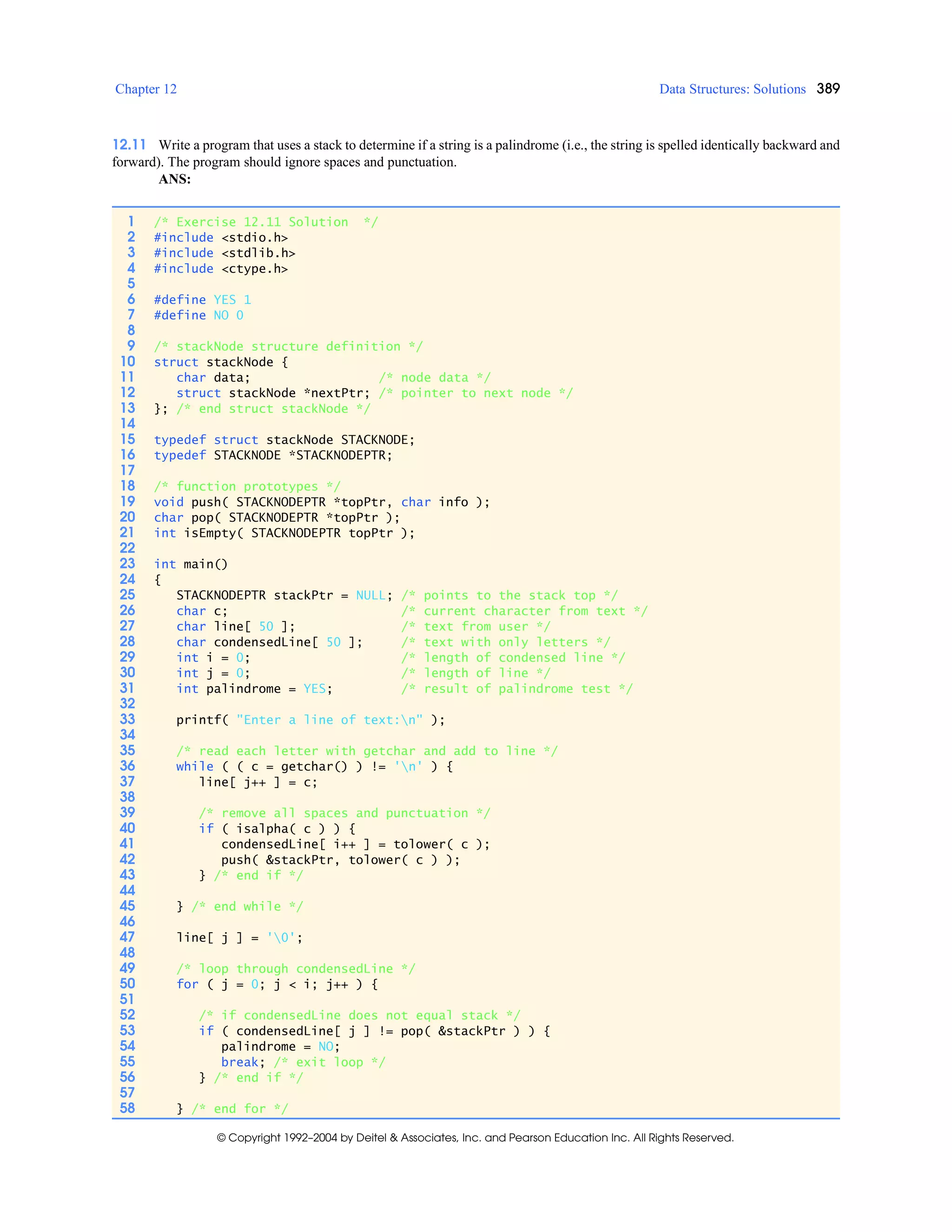Chapter 12 Data Structures: Solutions 389
© Copyright 1992–2004 by Deitel & Associates, Inc. and Pearson Education Inc. All Rights Reserved.
12.11 Write a program that uses a stack to determine if a string is a palindrome (i.e., the string is spelled identically backward and
forward). The program should ignore spaces and punctuation.
ANS:
1 /* Exercise 12.11 Solution */
2 #include <stdio.h>
3 #include <stdlib.h>
4 #include <ctype.h>
5
6 #define YES 1
7 #define NO 0
8
9 /* stackNode structure definition */
10 struct stackNode {
11 char data; /* node data */
12 struct stackNode *nextPtr; /* pointer to next node */
13 }; /* end struct stackNode */
14
15 typedef struct stackNode STACKNODE;
16 typedef STACKNODE *STACKNODEPTR;
17
18 /* function prototypes */
19 void push( STACKNODEPTR *topPtr, char info );
20 char pop( STACKNODEPTR *topPtr );
21 int isEmpty( STACKNODEPTR topPtr );
22
23 int main()
24 {
25 STACKNODEPTR stackPtr = NULL; /* points to the stack top */
26 char c; /* current character from text */
27 char line[ 50 ]; /* text from user */
28 char condensedLine[ 50 ]; /* text with only letters */
29 int i = 0; /* length of condensed line */
30 int j = 0; /* length of line */
31 int palindrome = YES; /* result of palindrome test */
32
33 printf( "Enter a line of text:n" );
34
35 /* read each letter with getchar and add to line */
36 while ( ( c = getchar() ) != 'n' ) {
37 line[ j++ ] = c;
38
39 /* remove all spaces and punctuation */
40 if ( isalpha( c ) ) {
41 condensedLine[ i++ ] = tolower( c );
42 push( &stackPtr, tolower( c ) );
43 } /* end if */
44
45 } /* end while */
46
47 line[ j ] = '0';
48
49 /* loop through condensedLine */
50 for ( j = 0; j < i; j++ ) {
51
52 /* if condensedLine does not equal stack */
53 if ( condensedLine[ j ] != pop( &stackPtr ) ) {
54 palindrome = NO;
55 break; /* exit loop */
56 } /* end if */
57
58 } /* end for */
 