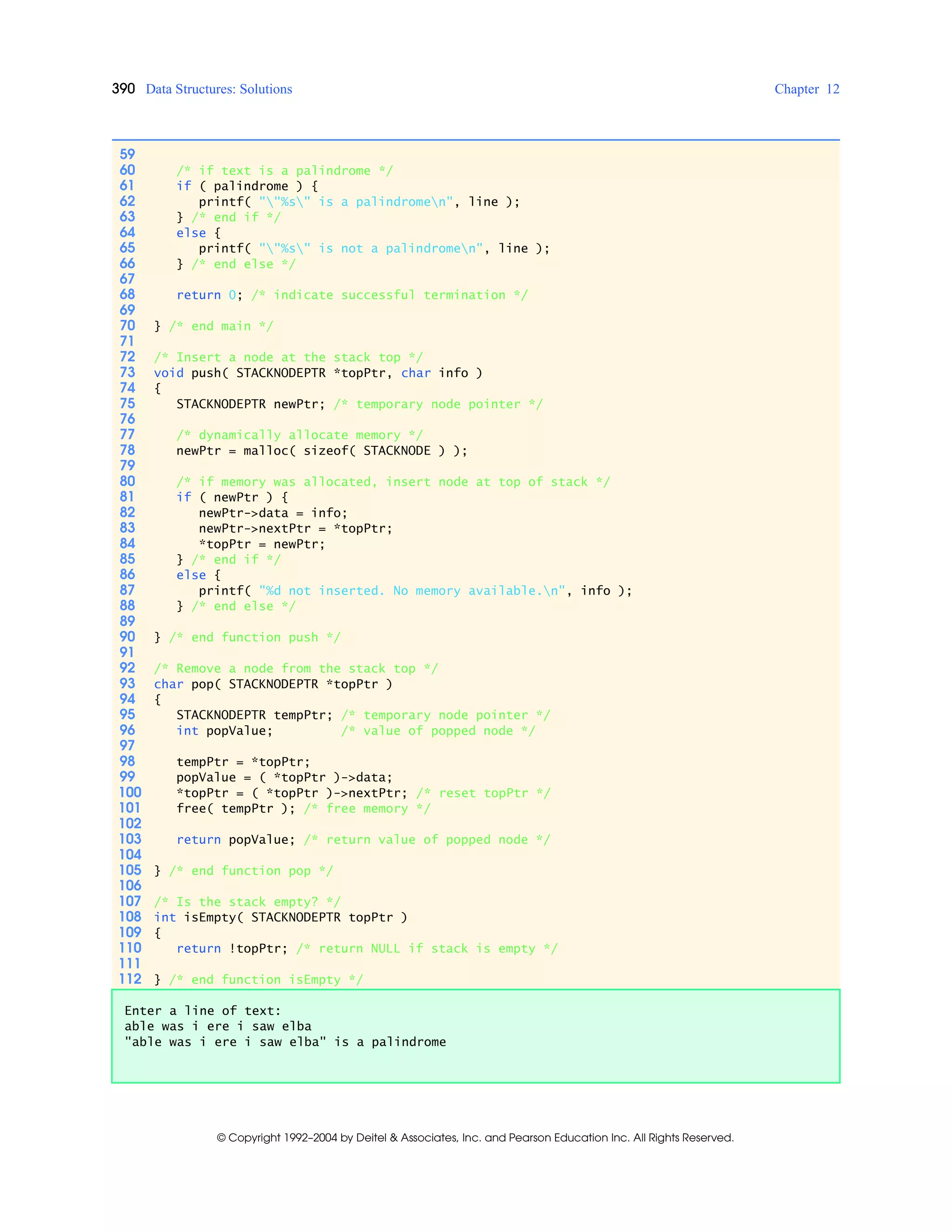 390 Data Structures: Solutions Chapter 12
© Copyright 1992–2004 by Deitel & Associates, Inc. and Pearson Education Inc. All Rights Reserved.
59
60 /* if text is a palindrome */
61 if ( palindrome ) {
62 printf( ""%s" is a palindromen", line );
63 } /* end if */
64 else {
65 printf( ""%s" is not a palindromen", line );
66 } /* end else */
67
68 return 0; /* indicate successful termination */
69
70 } /* end main */
71
72 /* Insert a node at the stack top */
73 void push( STACKNODEPTR *topPtr, char info )
74 {
75 STACKNODEPTR newPtr; /* temporary node pointer */
76
77 /* dynamically allocate memory */
78 newPtr = malloc( sizeof( STACKNODE ) );
79
80 /* if memory was allocated, insert node at top of stack */
81 if ( newPtr ) {
82 newPtr->data = info;
83 newPtr->nextPtr = *topPtr;
84 *topPtr = newPtr;
85 } /* end if */
86 else {
87 printf( "%d not inserted. No memory available.n", info );
88 } /* end else */
89
90 } /* end function push */
91
92 /* Remove a node from the stack top */
93 char pop( STACKNODEPTR *topPtr )
94 {
95 STACKNODEPTR tempPtr; /* temporary node pointer */
96 int popValue; /* value of popped node */
97
98 tempPtr = *topPtr;
99 popValue = ( *topPtr )->data;
100 *topPtr = ( *topPtr )->nextPtr; /* reset topPtr */
101 free( tempPtr ); /* free memory */
102
103 return popValue; /* return value of popped node */
104
105 } /* end function pop */
106
107 /* Is the stack empty? */
108 int isEmpty( STACKNODEPTR topPtr )
109 {
110 return !topPtr; /* return NULL if stack is empty */
111
112 } /* end function isEmpty */
Enter a line of text:
able was i ere i saw elba
"able was i ere i saw elba" is a palindrome
 