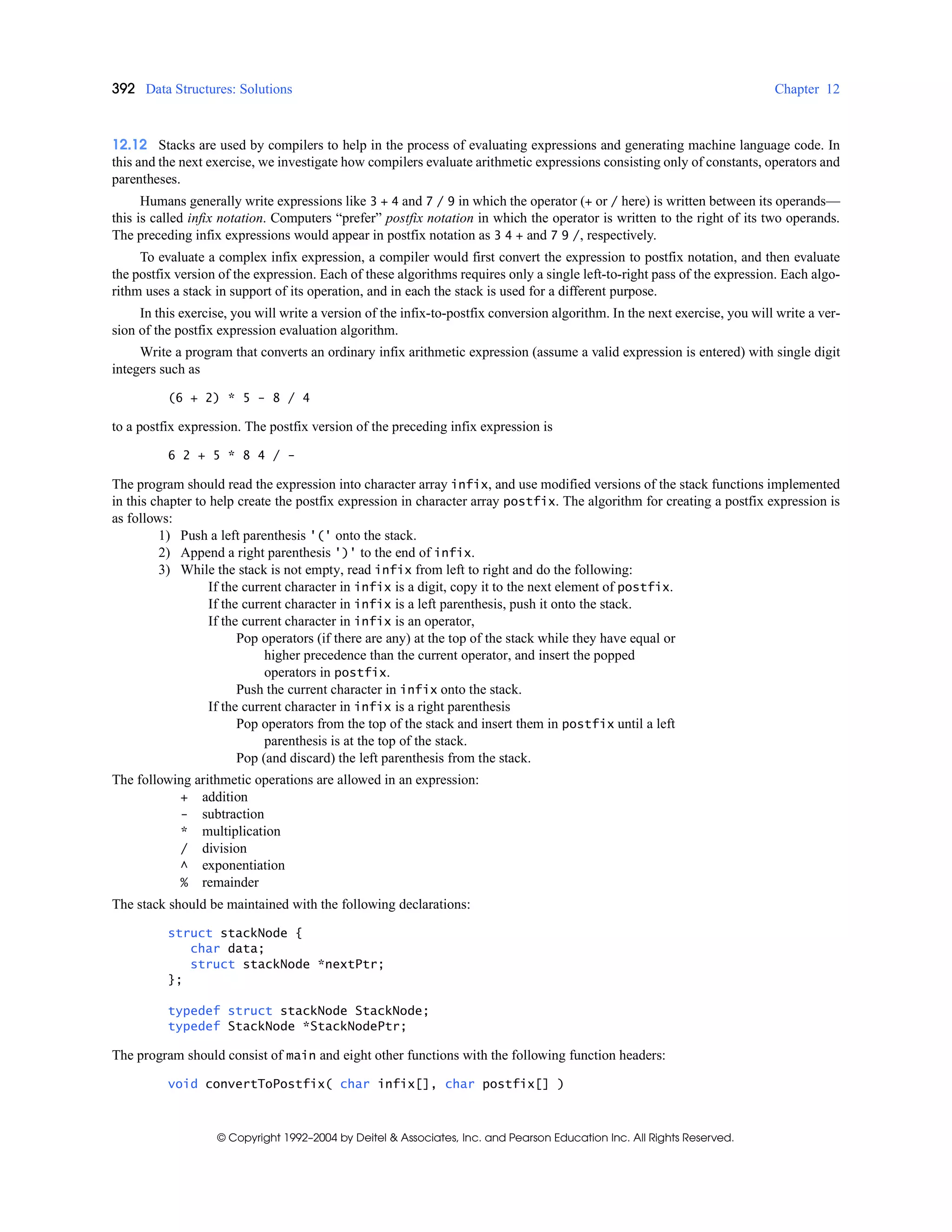 392 Data Structures: Solutions Chapter 12
© Copyright 1992–2004 by Deitel & Associates, Inc. and Pearson Education Inc. All Rights Reserved.
12.12 Stacks are used by compilers to help in the process of evaluating expressions and generating machine language code. In
this and the next exercise, we investigate how compilers evaluate arithmetic expressions consisting only of constants, operators and
parentheses.
Humans generally write expressions like 3 + 4 and 7 / 9 in which the operator (+ or / here) is written between its operands—
this is called infix notation. Computers “prefer” postfix notation in which the operator is written to the right of its two operands.
The preceding infix expressions would appear in postfix notation as 3 4 + and 7 9 /, respectively.
To evaluate a complex infix expression, a compiler would first convert the expression to postfix notation, and then evaluate
the postfix version of the expression. Each of these algorithms requires only a single left-to-right pass of the expression. Each algo-
rithm uses a stack in support of its operation, and in each the stack is used for a different purpose.
In this exercise, you will write a version of the infix-to-postfix conversion algorithm. In the next exercise, you will write a ver-
sion of the postfix expression evaluation algorithm.
Write a program that converts an ordinary infix arithmetic expression (assume a valid expression is entered) with single digit
integers such as
(6 + 2) * 5 - 8 / 4
to a postfix expression. The postfix version of the preceding infix expression is
6 2 + 5 * 8 4 / -
The program should read the expression into character array infix, and use modified versions of the stack functions implemented
in this chapter to help create the postfix expression in character array postfix. The algorithm for creating a postfix expression is
as follows:
1) Push a left parenthesis '(' onto the stack.
2) Append a right parenthesis ')' to the end of infix.
3) While the stack is not empty, read infix from left to right and do the following:
If the current character in infix is a digit, copy it to the next element of postfix.
If the current character in infix is a left parenthesis, push it onto the stack.
If the current character in infix is an operator,
Pop operators (if there are any) at the top of the stack while they have equal or
higher precedence than the current operator, and insert the popped
operators in postfix.
Push the current character in infix onto the stack.
If the current character in infix is a right parenthesis
Pop operators from the top of the stack and insert them in postfix until a left
parenthesis is at the top of the stack.
Pop (and discard) the left parenthesis from the stack.
The following arithmetic operations are allowed in an expression:
+ addition
- subtraction
* multiplication
/ division
^ exponentiation
% remainder
The stack should be maintained with the following declarations:
struct stackNode {
char data;
struct stackNode *nextPtr;
};
typedef struct stackNode StackNode;
typedef StackNode *StackNodePtr;
The program should consist of main and eight other functions with the following function headers:
void convertToPostfix( char infix[], char postfix[] )
 