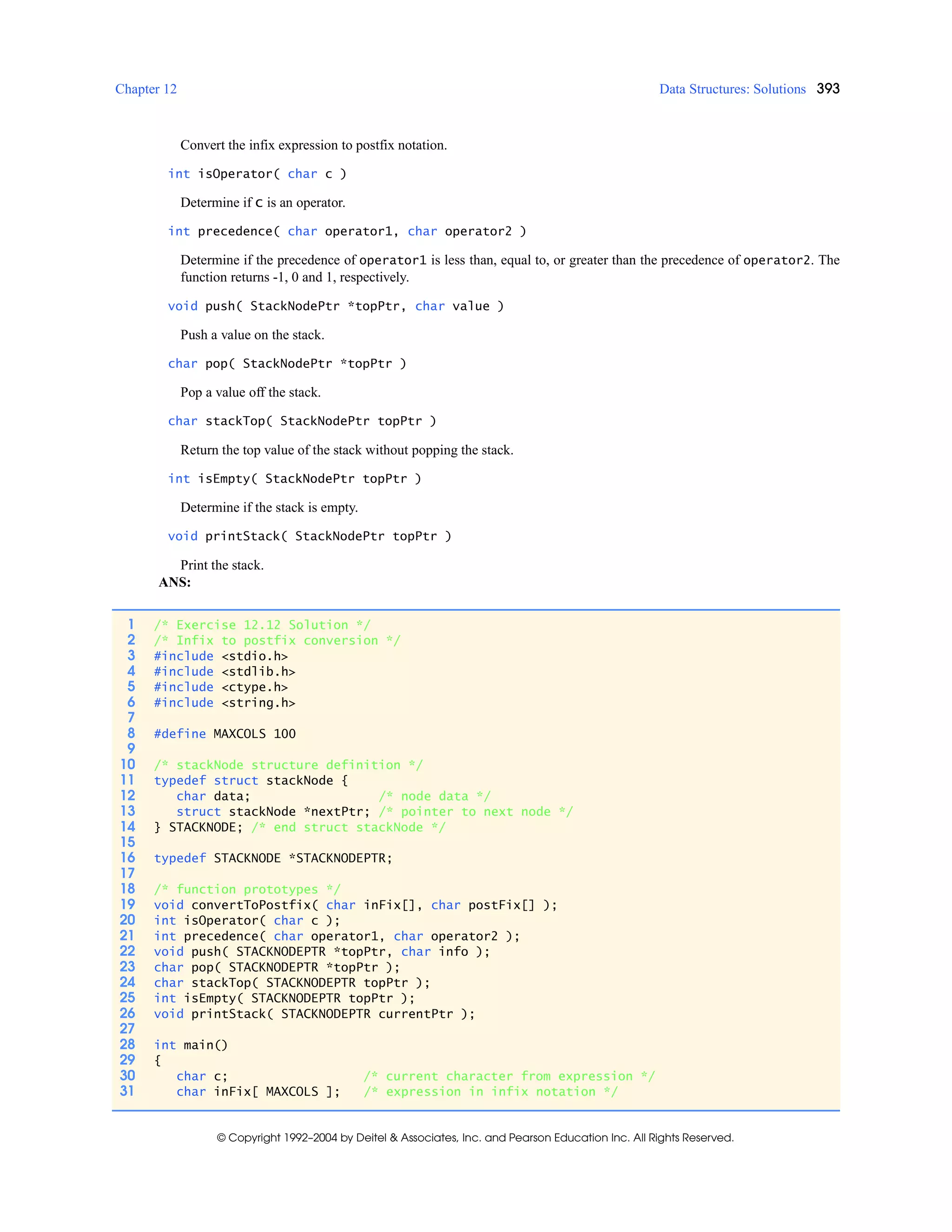 Chapter 12 Data Structures: Solutions 393
© Copyright 1992–2004 by Deitel & Associates, Inc. and Pearson Education Inc. All Rights Reserved.
Convert the infix expression to postfix notation.
int isOperator( char c )
Determine if c is an operator.
int precedence( char operator1, char operator2 )
Determine if the precedence of operator1 is less than, equal to, or greater than the precedence of operator2. The
function returns -1, 0 and 1, respectively.
void push( StackNodePtr *topPtr, char value )
Push a value on the stack.
char pop( StackNodePtr *topPtr )
Pop a value off the stack.
char stackTop( StackNodePtr topPtr )
Return the top value of the stack without popping the stack.
int isEmpty( StackNodePtr topPtr )
Determine if the stack is empty.
void printStack( StackNodePtr topPtr )
Print the stack.
ANS:
1 /* Exercise 12.12 Solution */
2 /* Infix to postfix conversion */
3 #include <stdio.h>
4 #include <stdlib.h>
5 #include <ctype.h>
6 #include <string.h>
7
8 #define MAXCOLS 100
9
10 /* stackNode structure definition */
11 typedef struct stackNode {
12 char data; /* node data */
13 struct stackNode *nextPtr; /* pointer to next node */
14 } STACKNODE; /* end struct stackNode */
15
16 typedef STACKNODE *STACKNODEPTR;
17
18 /* function prototypes */
19 void convertToPostfix( char inFix[], char postFix[] );
20 int isOperator( char c );
21 int precedence( char operator1, char operator2 );
22 void push( STACKNODEPTR *topPtr, char info );
23 char pop( STACKNODEPTR *topPtr );
24 char stackTop( STACKNODEPTR topPtr );
25 int isEmpty( STACKNODEPTR topPtr );
26 void printStack( STACKNODEPTR currentPtr );
27
28 int main()
29 {
30 char c; /* current character from expression */
31 char inFix[ MAXCOLS ]; /* expression in infix notation */
 