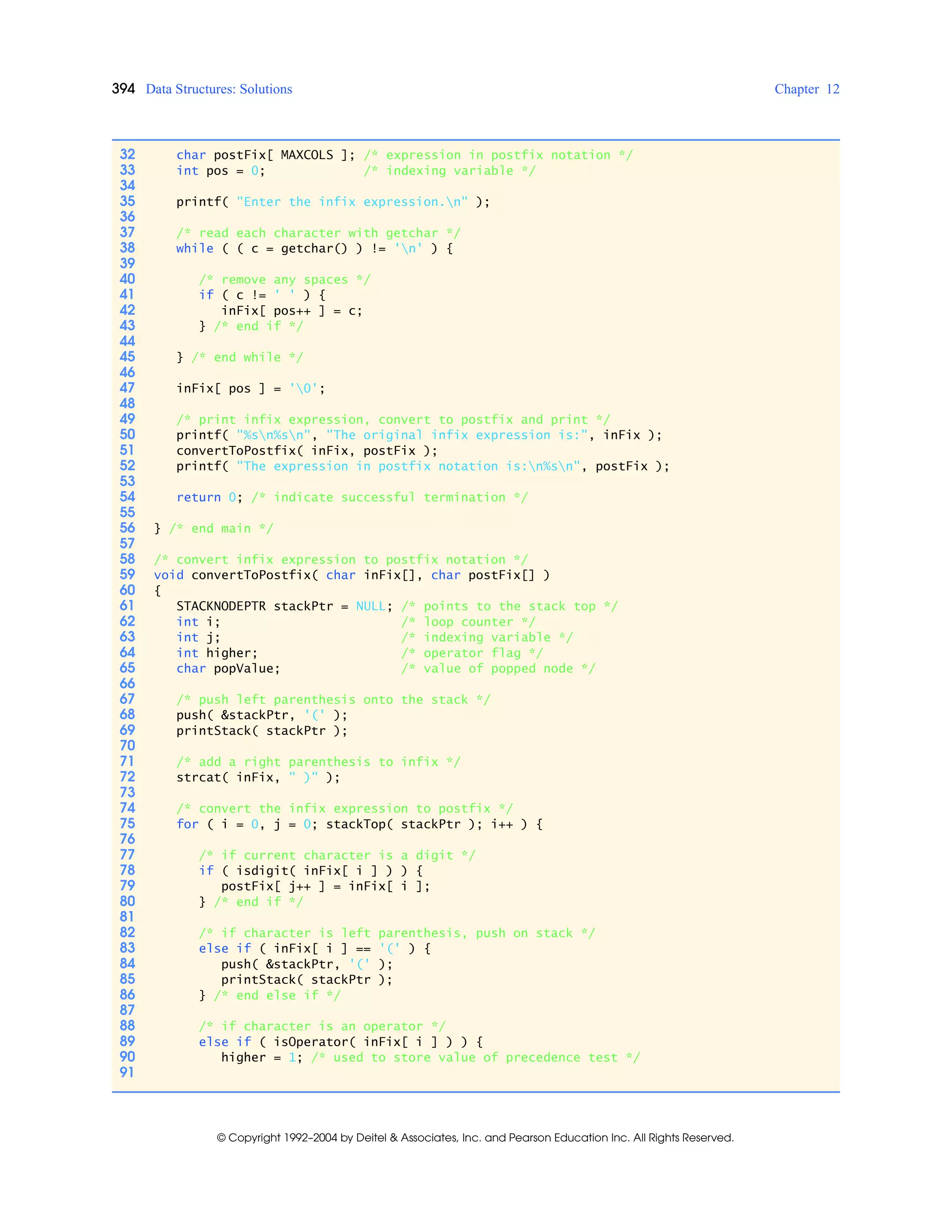 394 Data Structures: Solutions Chapter 12
© Copyright 1992–2004 by Deitel & Associates, Inc. and Pearson Education Inc. All Rights Reserved.
32 char postFix[ MAXCOLS ]; /* expression in postfix notation */
33 int pos = 0; /* indexing variable */
34
35 printf( "Enter the infix expression.n" );
36
37 /* read each character with getchar */
38 while ( ( c = getchar() ) != 'n' ) {
39
40 /* remove any spaces */
41 if ( c != ' ' ) {
42 inFix[ pos++ ] = c;
43 } /* end if */
44
45 } /* end while */
46
47 inFix[ pos ] = '0';
48
49 /* print infix expression, convert to postfix and print */
50 printf( "%sn%sn", "The original infix expression is:", inFix );
51 convertToPostfix( inFix, postFix );
52 printf( "The expression in postfix notation is:n%sn", postFix );
53
54 return 0; /* indicate successful termination */
55
56 } /* end main */
57
58 /* convert infix expression to postfix notation */
59 void convertToPostfix( char inFix[], char postFix[] )
60 {
61 STACKNODEPTR stackPtr = NULL; /* points to the stack top */
62 int i; /* loop counter */
63 int j; /* indexing variable */
64 int higher; /* operator flag */
65 char popValue; /* value of popped node */
66
67 /* push left parenthesis onto the stack */
68 push( &stackPtr, '(' );
69 printStack( stackPtr );
70
71 /* add a right parenthesis to infix */
72 strcat( inFix, " )" );
73
74 /* convert the infix expression to postfix */
75 for ( i = 0, j = 0; stackTop( stackPtr ); i++ ) {
76
77 /* if current character is a digit */
78 if ( isdigit( inFix[ i ] ) ) {
79 postFix[ j++ ] = inFix[ i ];
80 } /* end if */
81
82 /* if character is left parenthesis, push on stack */
83 else if ( inFix[ i ] == '(' ) {
84 push( &stackPtr, '(' );
85 printStack( stackPtr );
86 } /* end else if */
87
88 /* if character is an operator */
89 else if ( isOperator( inFix[ i ] ) ) {
90 higher = 1; /* used to store value of precedence test */
91
 