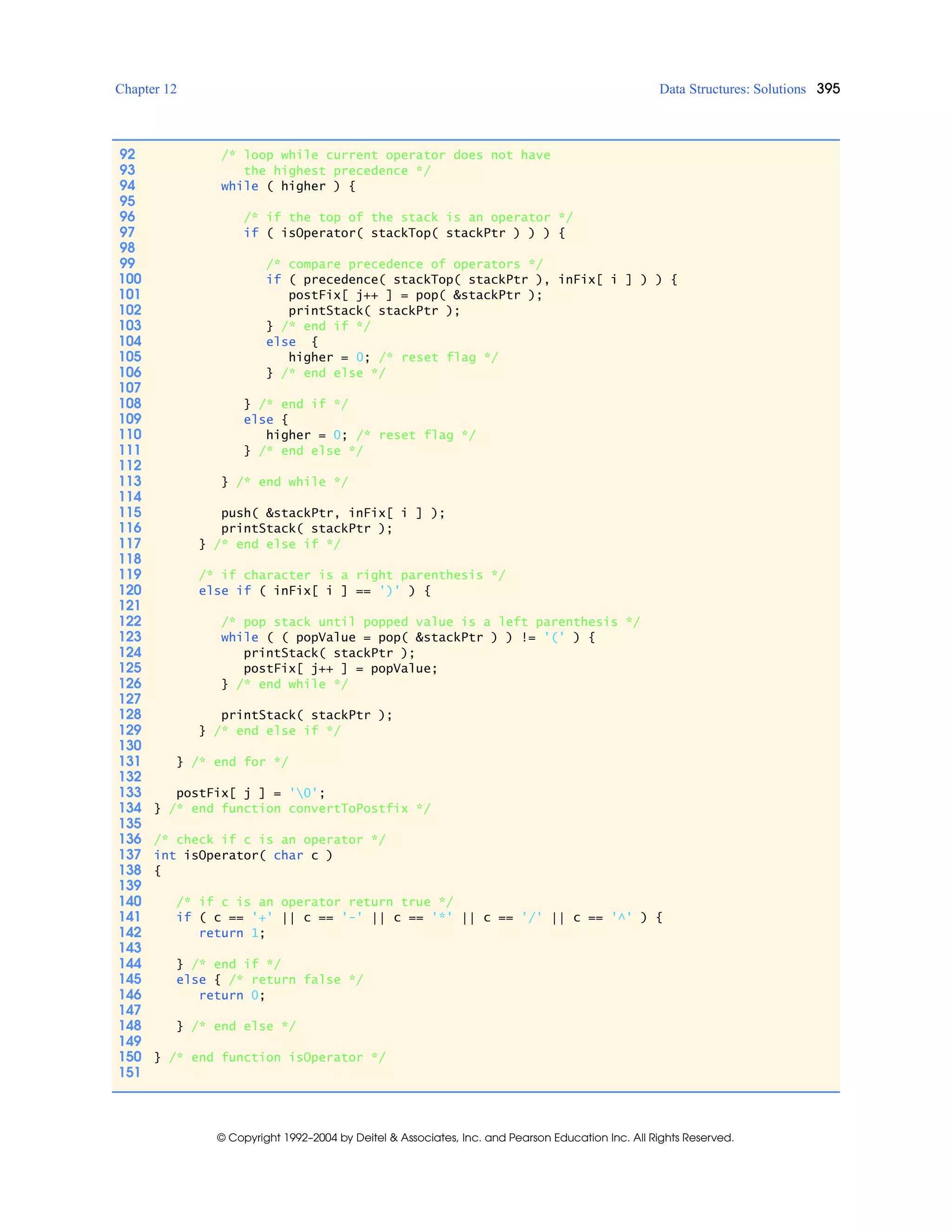 Chapter 12 Data Structures: Solutions 395
© Copyright 1992–2004 by Deitel & Associates, Inc. and Pearson Education Inc. All Rights Reserved.
92 /* loop while current operator does not have
93 the highest precedence */
94 while ( higher ) {
95
96 /* if the top of the stack is an operator */
97 if ( isOperator( stackTop( stackPtr ) ) ) {
98
99 /* compare precedence of operators */
100 if ( precedence( stackTop( stackPtr ), inFix[ i ] ) ) {
101 postFix[ j++ ] = pop( &stackPtr );
102 printStack( stackPtr );
103 } /* end if */
104 else {
105 higher = 0; /* reset flag */
106 } /* end else */
107
108 } /* end if */
109 else {
110 higher = 0; /* reset flag */
111 } /* end else */
112
113 } /* end while */
114
115 push( &stackPtr, inFix[ i ] );
116 printStack( stackPtr );
117 } /* end else if */
118
119 /* if character is a right parenthesis */
120 else if ( inFix[ i ] == ')' ) {
121
122 /* pop stack until popped value is a left parenthesis */
123 while ( ( popValue = pop( &stackPtr ) ) != '(' ) {
124 printStack( stackPtr );
125 postFix[ j++ ] = popValue;
126 } /* end while */
127
128 printStack( stackPtr );
129 } /* end else if */
130
131 } /* end for */
132
133 postFix[ j ] = '0';
134 } /* end function convertToPostfix */
135
136 /* check if c is an operator */
137 int isOperator( char c )
138 {
139
140 /* if c is an operator return true */
141 if ( c == '+' || c == '-' || c == '*' || c == '/' || c == '^' ) {
142 return 1;
143
144 } /* end if */
145 else { /* return false */
146 return 0;
147
148 } /* end else */
149
150 } /* end function isOperator */
151
 