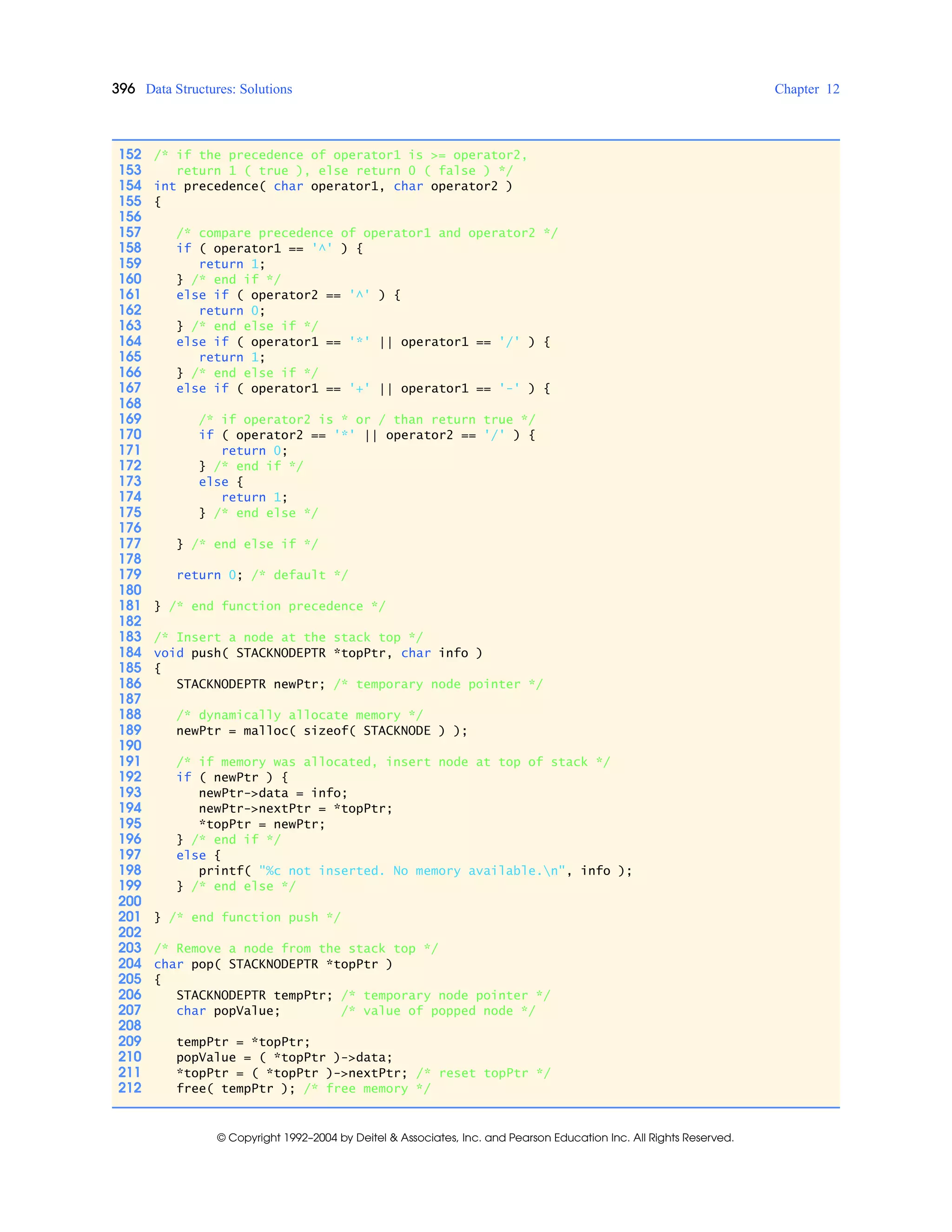 396 Data Structures: Solutions Chapter 12
© Copyright 1992–2004 by Deitel & Associates, Inc. and Pearson Education Inc. All Rights Reserved.
152 /* if the precedence of operator1 is >= operator2,
153 return 1 ( true ), else return 0 ( false ) */
154 int precedence( char operator1, char operator2 )
155 {
156
157 /* compare precedence of operator1 and operator2 */
158 if ( operator1 == '^' ) {
159 return 1;
160 } /* end if */
161 else if ( operator2 == '^' ) {
162 return 0;
163 } /* end else if */
164 else if ( operator1 == '*' || operator1 == '/' ) {
165 return 1;
166 } /* end else if */
167 else if ( operator1 == '+' || operator1 == '-' ) {
168
169 /* if operator2 is * or / than return true */
170 if ( operator2 == '*' || operator2 == '/' ) {
171 return 0;
172 } /* end if */
173 else {
174 return 1;
175 } /* end else */
176
177 } /* end else if */
178
179 return 0; /* default */
180
181 } /* end function precedence */
182
183 /* Insert a node at the stack top */
184 void push( STACKNODEPTR *topPtr, char info )
185 {
186 STACKNODEPTR newPtr; /* temporary node pointer */
187
188 /* dynamically allocate memory */
189 newPtr = malloc( sizeof( STACKNODE ) );
190
191 /* if memory was allocated, insert node at top of stack */
192 if ( newPtr ) {
193 newPtr->data = info;
194 newPtr->nextPtr = *topPtr;
195 *topPtr = newPtr;
196 } /* end if */
197 else {
198 printf( "%c not inserted. No memory available.n", info );
199 } /* end else */
200
201 } /* end function push */
202
203 /* Remove a node from the stack top */
204 char pop( STACKNODEPTR *topPtr )
205 {
206 STACKNODEPTR tempPtr; /* temporary node pointer */
207 char popValue; /* value of popped node */
208
209 tempPtr = *topPtr;
210 popValue = ( *topPtr )->data;
211 *topPtr = ( *topPtr )->nextPtr; /* reset topPtr */
212 free( tempPtr ); /* free memory */
 