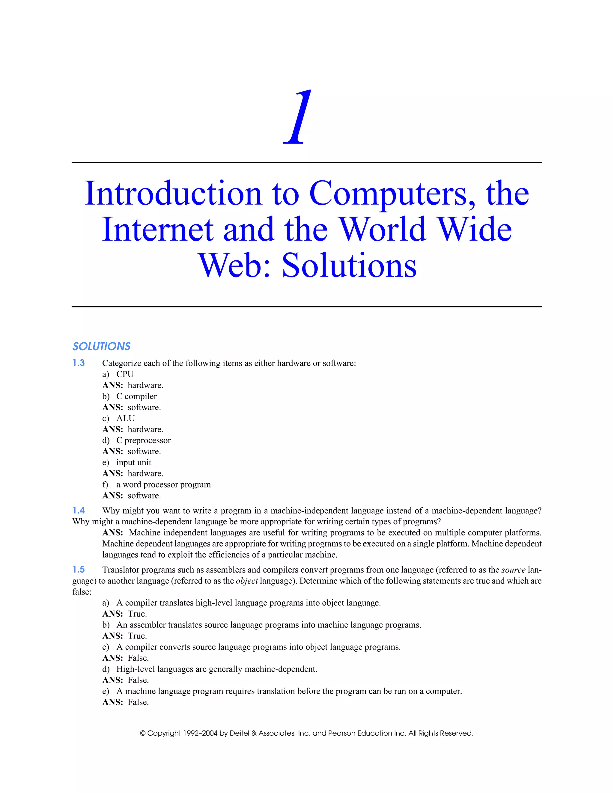 © Copyright 1992–2004 by Deitel & Associates, Inc. and Pearson Education Inc. All Rights Reserved.
1
Introduction to Computers, the
Internet and the World Wide
Web: Solutions
SOLUTIONS
1.3 Categorize each of the following items as either hardware or software:
a) CPU
ANS: hardware.
b) C compiler
ANS: software.
c) ALU
ANS: hardware.
d) C preprocessor
ANS: software.
e) input unit
ANS: hardware.
f) a word processor program
ANS: software.
1.4 Why might you want to write a program in a machine-independent language instead of a machine-dependent language?
Why might a machine-dependent language be more appropriate for writing certain types of programs?
ANS: Machine independent languages are useful for writing programs to be executed on multiple computer platforms.
Machine dependent languages are appropriate for writing programs to be executed on a single platform. Machine dependent
languages tend to exploit the efficiencies of a particular machine.
1.5 Translator programs such as assemblers and compilers convert programs from one language (referred to as the source lan-
guage) to another language (referred to as the object language). Determine which of the following statements are true and which are
false:
a) A compiler translates high-level language programs into object language.
ANS: True.
b) An assembler translates source language programs into machine language programs.
ANS: True.
c) A compiler converts source language programs into object language programs.
ANS: False.
d) High-level languages are generally machine-dependent.
ANS: False.
e) A machine language program requires translation before the program can be run on a computer.
ANS: False.
 