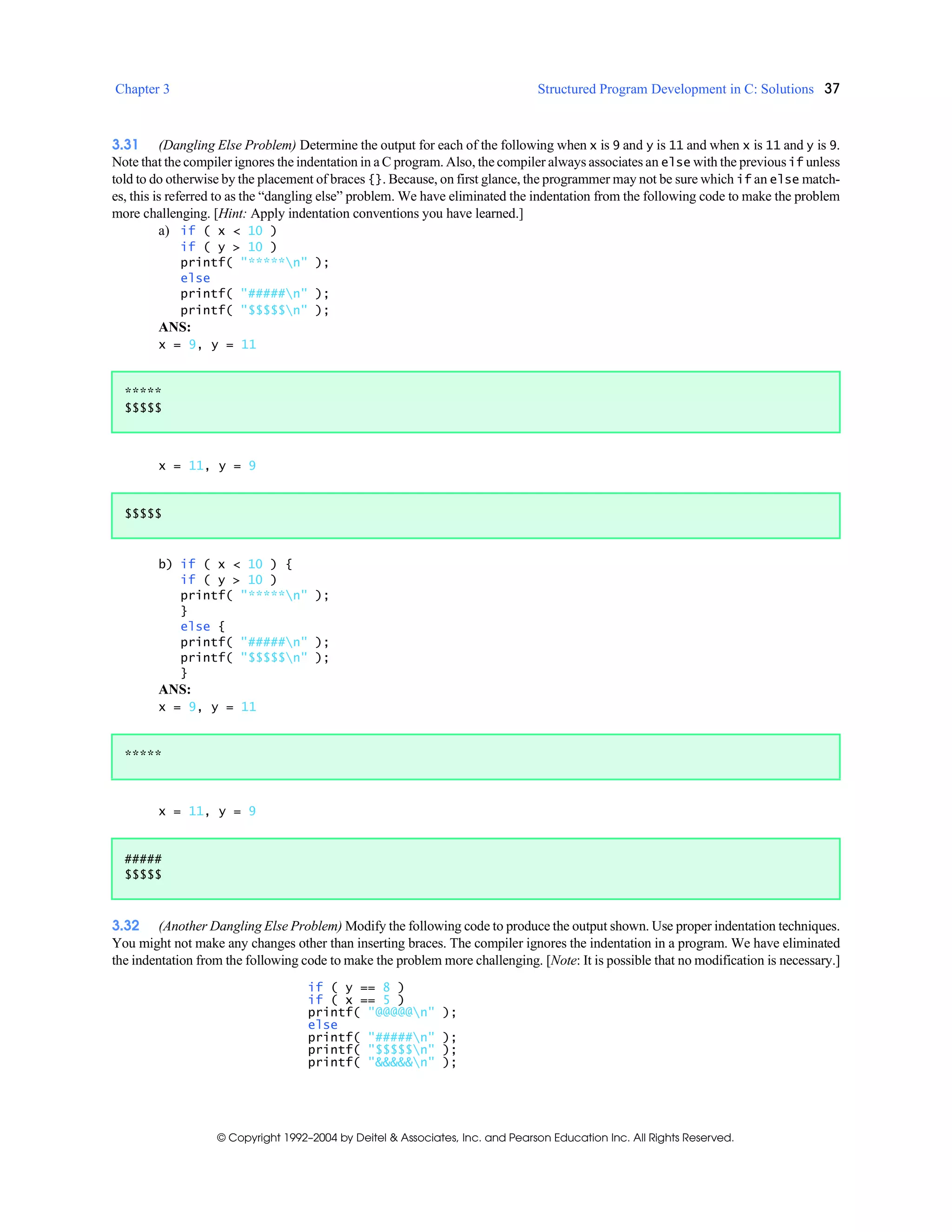 Chapter 3 Structured Program Development in C: Solutions 37
© Copyright 1992–2004 by Deitel & Associates, Inc. and Pearson Education Inc. All Rights Reserved.
3.31 (Dangling Else Problem) Determine the output for each of the following when x is 9 and y is 11 and when x is 11 and y is 9.
Note that the compiler ignores the indentation in a C program. Also, the compiler always associates an else with the previousif unless
told to do otherwise by the placement of braces {}. Because, on first glance, the programmer may not be sure which if an else match-
es, this is referred to as the “dangling else” problem. We have eliminated the indentation from the following code to make the problem
more challenging. [Hint: Apply indentation conventions you have learned.]
a) if ( x < 10 )
if ( y > 10 )
printf( "*****n" );
else
printf( "#####n" );
printf( "$$$$$n" );
ANS:
x = 9, y = 11
x = 11, y = 9
b) if ( x < 10 ) {
if ( y > 10 )
printf( "*****n" );
}
else {
printf( "#####n" );
printf( "$$$$$n" );
}
ANS:
x = 9, y = 11
x = 11, y = 9
3.32 (Another Dangling Else Problem) Modify the following code to produce the output shown. Use proper indentation techniques.
You might not make any changes other than inserting braces. The compiler ignores the indentation in a program. We have eliminated
the indentation from the following code to make the problem more challenging. [Note: It is possible that no modification is necessary.]
if ( y == 8 )
if ( x == 5 )
printf( "@@@@@n" );
else
printf( "#####n" );
printf( "$$$$$n" );
printf( "&&&&&n" );
*****
$$$$$
$$$$$
*****
#####
$$$$$
 