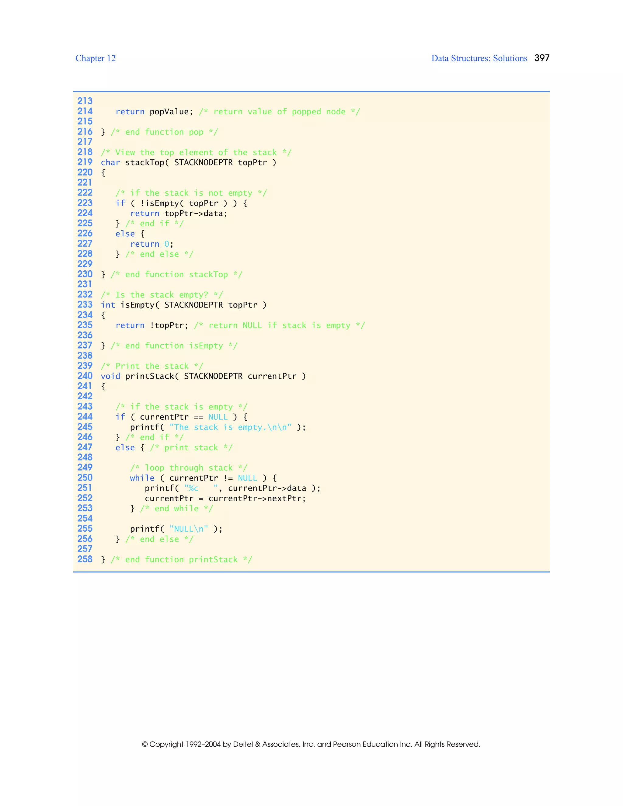 Chapter 12 Data Structures: Solutions 397
© Copyright 1992–2004 by Deitel & Associates, Inc. and Pearson Education Inc. All Rights Reserved.
213
214 return popValue; /* return value of popped node */
215
216 } /* end function pop */
217
218 /* View the top element of the stack */
219 char stackTop( STACKNODEPTR topPtr )
220 {
221
222 /* if the stack is not empty */
223 if ( !isEmpty( topPtr ) ) {
224 return topPtr->data;
225 } /* end if */
226 else {
227 return 0;
228 } /* end else */
229
230 } /* end function stackTop */
231
232 /* Is the stack empty? */
233 int isEmpty( STACKNODEPTR topPtr )
234 {
235 return !topPtr; /* return NULL if stack is empty */
236
237 } /* end function isEmpty */
238
239 /* Print the stack */
240 void printStack( STACKNODEPTR currentPtr )
241 {
242
243 /* if the stack is empty */
244 if ( currentPtr == NULL ) {
245 printf( "The stack is empty.nn" );
246 } /* end if */
247 else { /* print stack */
248
249 /* loop through stack */
250 while ( currentPtr != NULL ) {
251 printf( "%c ", currentPtr->data );
252 currentPtr = currentPtr->nextPtr;
253 } /* end while */
254
255 printf( "NULLn" );
256 } /* end else */
257
258 } /* end function printStack */
 