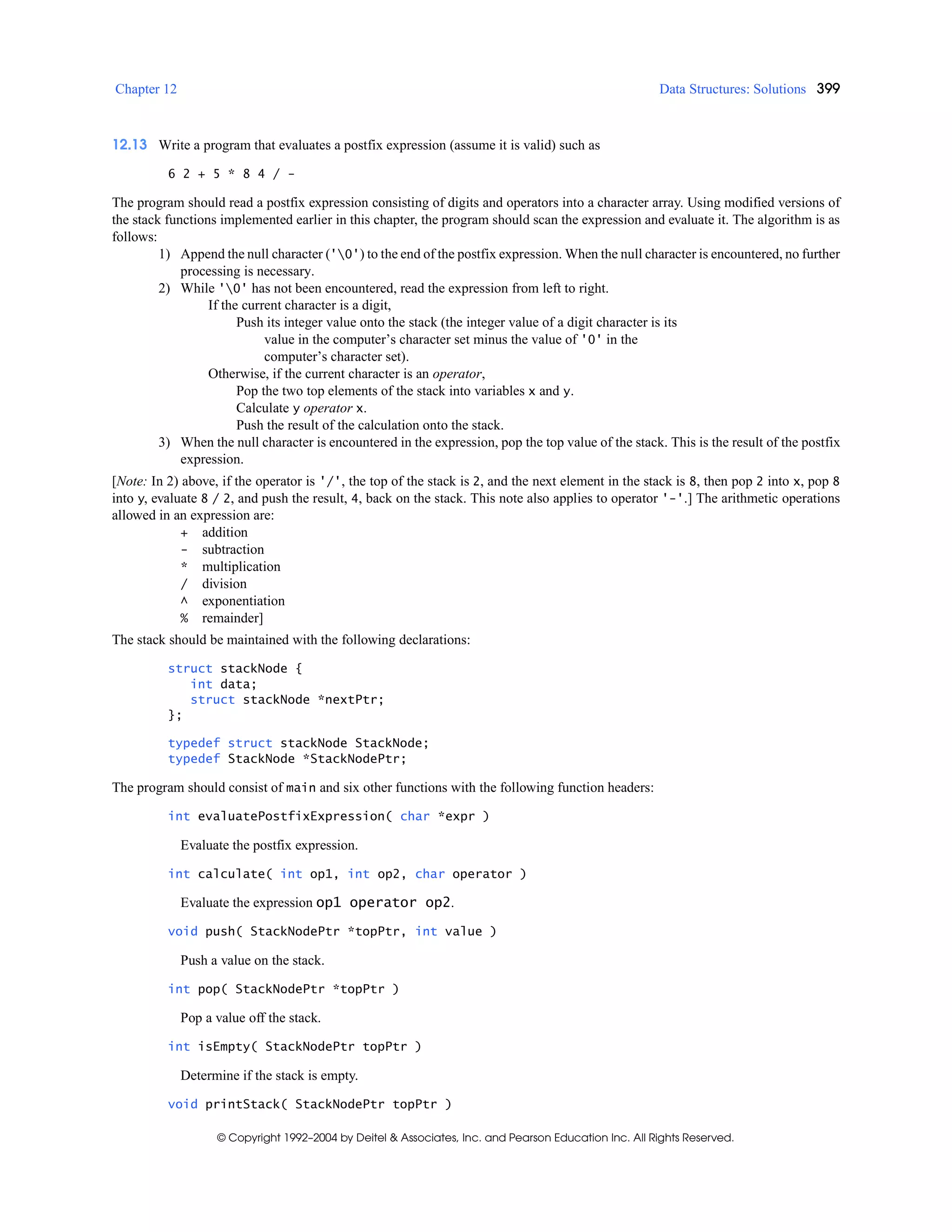 Chapter 12 Data Structures: Solutions 399
© Copyright 1992–2004 by Deitel & Associates, Inc. and Pearson Education Inc. All Rights Reserved.
12.13 Write a program that evaluates a postfix expression (assume it is valid) such as
6 2 + 5 * 8 4 / -
The program should read a postfix expression consisting of digits and operators into a character array. Using modified versions of
the stack functions implemented earlier in this chapter, the program should scan the expression and evaluate it. The algorithm is as
follows:
1) Append the null character ('0') to the end of the postfix expression. When the null character is encountered, no further
processing is necessary.
2) While '0' has not been encountered, read the expression from left to right.
If the current character is a digit,
Push its integer value onto the stack (the integer value of a digit character is its
value in the computer’s character set minus the value of '0' in the
computer’s character set).
Otherwise, if the current character is an operator,
Pop the two top elements of the stack into variables x and y.
Calculate y operator x.
Push the result of the calculation onto the stack.
3) When the null character is encountered in the expression, pop the top value of the stack. This is the result of the postfix
expression.
[Note: In 2) above, if the operator is '/', the top of the stack is 2, and the next element in the stack is 8, then pop 2 into x, pop 8
into y, evaluate 8 / 2, and push the result, 4, back on the stack. This note also applies to operator '-'.] The arithmetic operations
allowed in an expression are:
+ addition
- subtraction
* multiplication
/ division
^ exponentiation
% remainder]
The stack should be maintained with the following declarations:
struct stackNode {
int data;
struct stackNode *nextPtr;
};
typedef struct stackNode StackNode;
typedef StackNode *StackNodePtr;
The program should consist of main and six other functions with the following function headers:
int evaluatePostfixExpression( char *expr )
Evaluate the postfix expression.
int calculate( int op1, int op2, char operator )
Evaluate the expression op1 operator op2.
void push( StackNodePtr *topPtr, int value )
Push a value on the stack.
int pop( StackNodePtr *topPtr )
Pop a value off the stack.
int isEmpty( StackNodePtr topPtr )
Determine if the stack is empty.
void printStack( StackNodePtr topPtr )
 