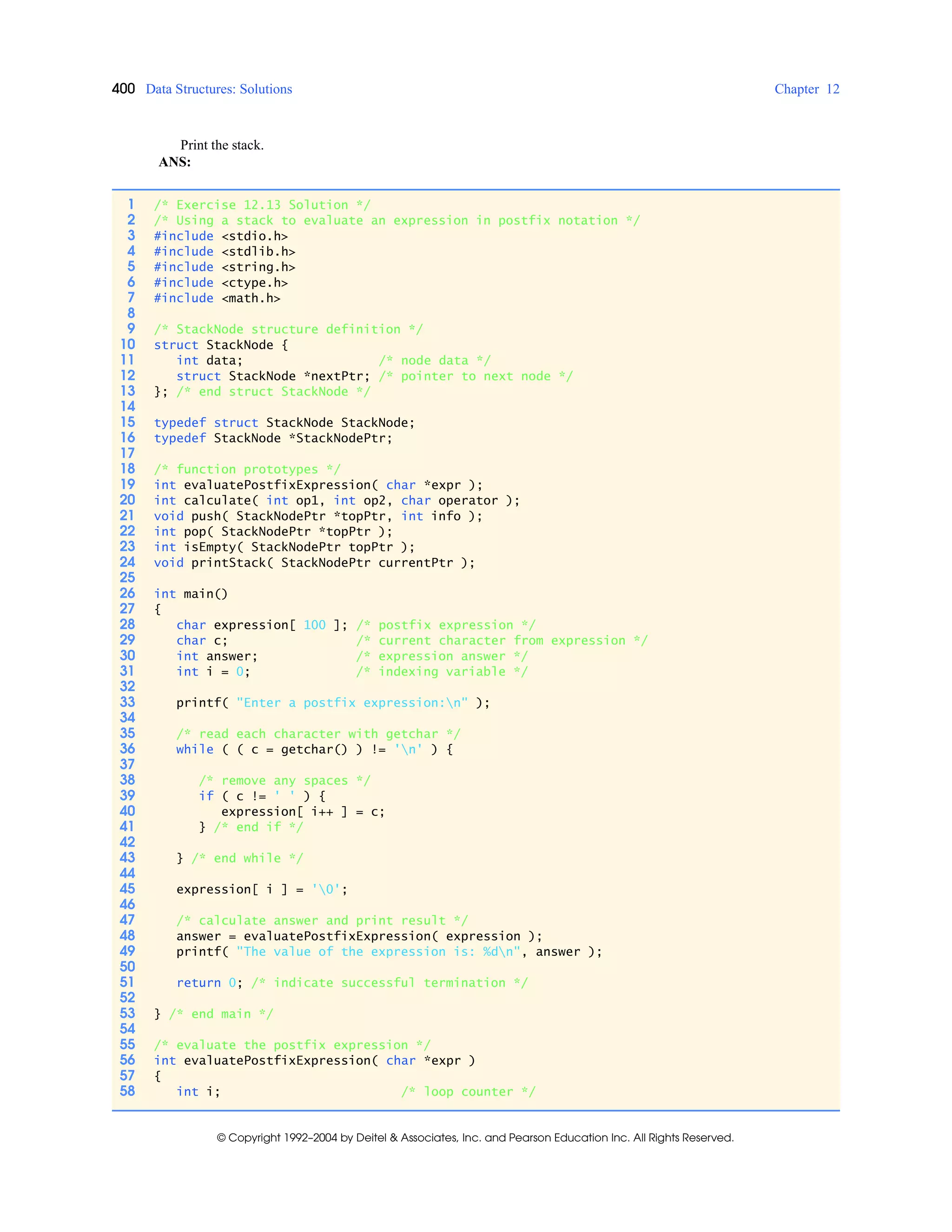 400 Data Structures: Solutions Chapter 12
© Copyright 1992–2004 by Deitel & Associates, Inc. and Pearson Education Inc. All Rights Reserved.
Print the stack.
ANS:
1 /* Exercise 12.13 Solution */
2 /* Using a stack to evaluate an expression in postfix notation */
3 #include <stdio.h>
4 #include <stdlib.h>
5 #include <string.h>
6 #include <ctype.h>
7 #include <math.h>
8
9 /* StackNode structure definition */
10 struct StackNode {
11 int data; /* node data */
12 struct StackNode *nextPtr; /* pointer to next node */
13 }; /* end struct StackNode */
14
15 typedef struct StackNode StackNode;
16 typedef StackNode *StackNodePtr;
17
18 /* function prototypes */
19 int evaluatePostfixExpression( char *expr );
20 int calculate( int op1, int op2, char operator );
21 void push( StackNodePtr *topPtr, int info );
22 int pop( StackNodePtr *topPtr );
23 int isEmpty( StackNodePtr topPtr );
24 void printStack( StackNodePtr currentPtr );
25
26 int main()
27 {
28 char expression[ 100 ]; /* postfix expression */
29 char c; /* current character from expression */
30 int answer; /* expression answer */
31 int i = 0; /* indexing variable */
32
33 printf( "Enter a postfix expression:n" );
34
35 /* read each character with getchar */
36 while ( ( c = getchar() ) != 'n' ) {
37
38 /* remove any spaces */
39 if ( c != ' ' ) {
40 expression[ i++ ] = c;
41 } /* end if */
42
43 } /* end while */
44
45 expression[ i ] = '0';
46
47 /* calculate answer and print result */
48 answer = evaluatePostfixExpression( expression );
49 printf( "The value of the expression is: %dn", answer );
50
51 return 0; /* indicate successful termination */
52
53 } /* end main */
54
55 /* evaluate the postfix expression */
56 int evaluatePostfixExpression( char *expr )
57 {
58 int i; /* loop counter */
 