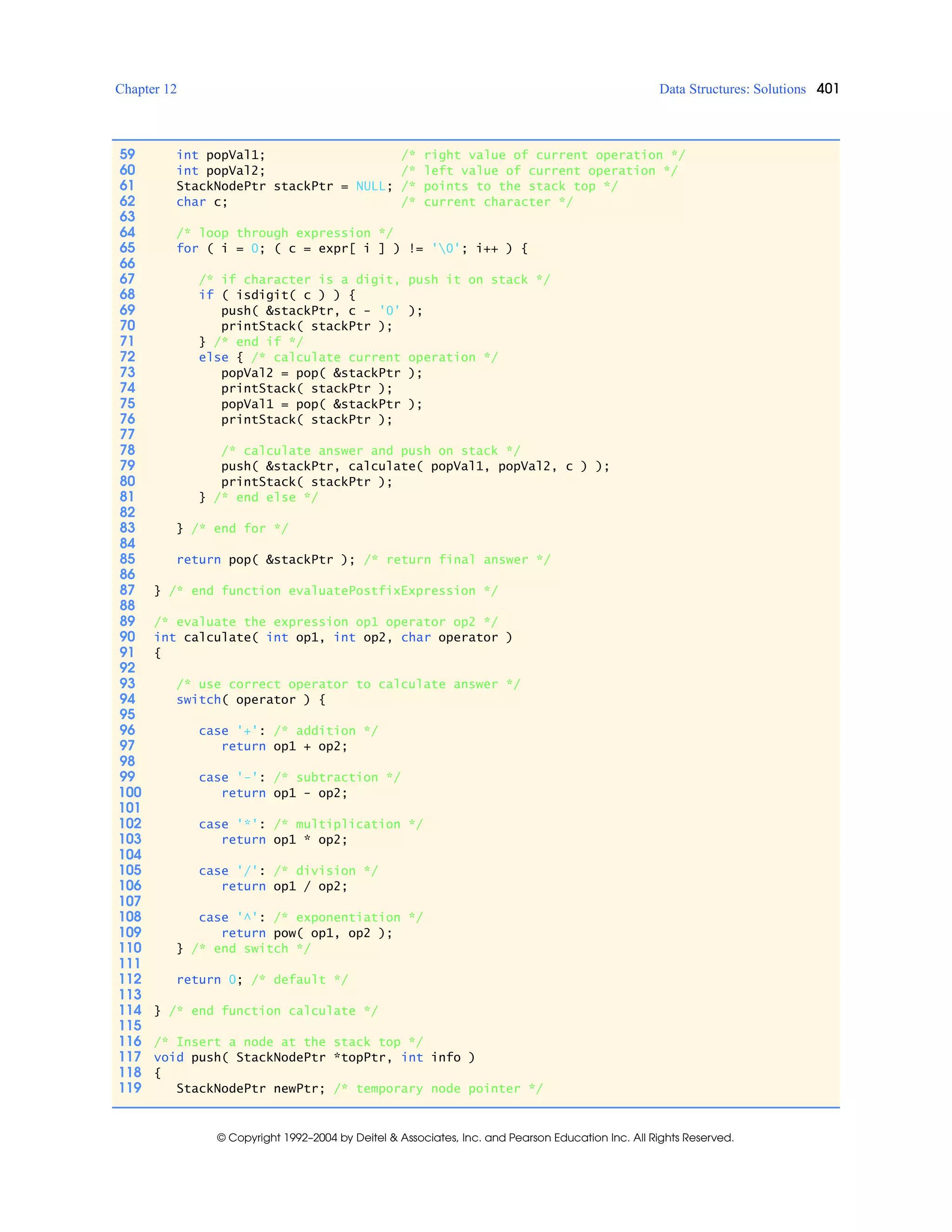 Chapter 12 Data Structures: Solutions 401
© Copyright 1992–2004 by Deitel & Associates, Inc. and Pearson Education Inc. All Rights Reserved.
59 int popVal1; /* right value of current operation */
60 int popVal2; /* left value of current operation */
61 StackNodePtr stackPtr = NULL; /* points to the stack top */
62 char c; /* current character */
63
64 /* loop through expression */
65 for ( i = 0; ( c = expr[ i ] ) != '0'; i++ ) {
66
67 /* if character is a digit, push it on stack */
68 if ( isdigit( c ) ) {
69 push( &stackPtr, c - '0' );
70 printStack( stackPtr );
71 } /* end if */
72 else { /* calculate current operation */
73 popVal2 = pop( &stackPtr );
74 printStack( stackPtr );
75 popVal1 = pop( &stackPtr );
76 printStack( stackPtr );
77
78 /* calculate answer and push on stack */
79 push( &stackPtr, calculate( popVal1, popVal2, c ) );
80 printStack( stackPtr );
81 } /* end else */
82
83 } /* end for */
84
85 return pop( &stackPtr ); /* return final answer */
86
87 } /* end function evaluatePostfixExpression */
88
89 /* evaluate the expression op1 operator op2 */
90 int calculate( int op1, int op2, char operator )
91 {
92
93 /* use correct operator to calculate answer */
94 switch( operator ) {
95
96 case '+': /* addition */
97 return op1 + op2;
98
99 case '-': /* subtraction */
100 return op1 - op2;
101
102 case '*': /* multiplication */
103 return op1 * op2;
104
105 case '/': /* division */
106 return op1 / op2;
107
108 case '^': /* exponentiation */
109 return pow( op1, op2 );
110 } /* end switch */
111
112 return 0; /* default */
113
114 } /* end function calculate */
115
116 /* Insert a node at the stack top */
117 void push( StackNodePtr *topPtr, int info )
118 {
119 StackNodePtr newPtr; /* temporary node pointer */
 