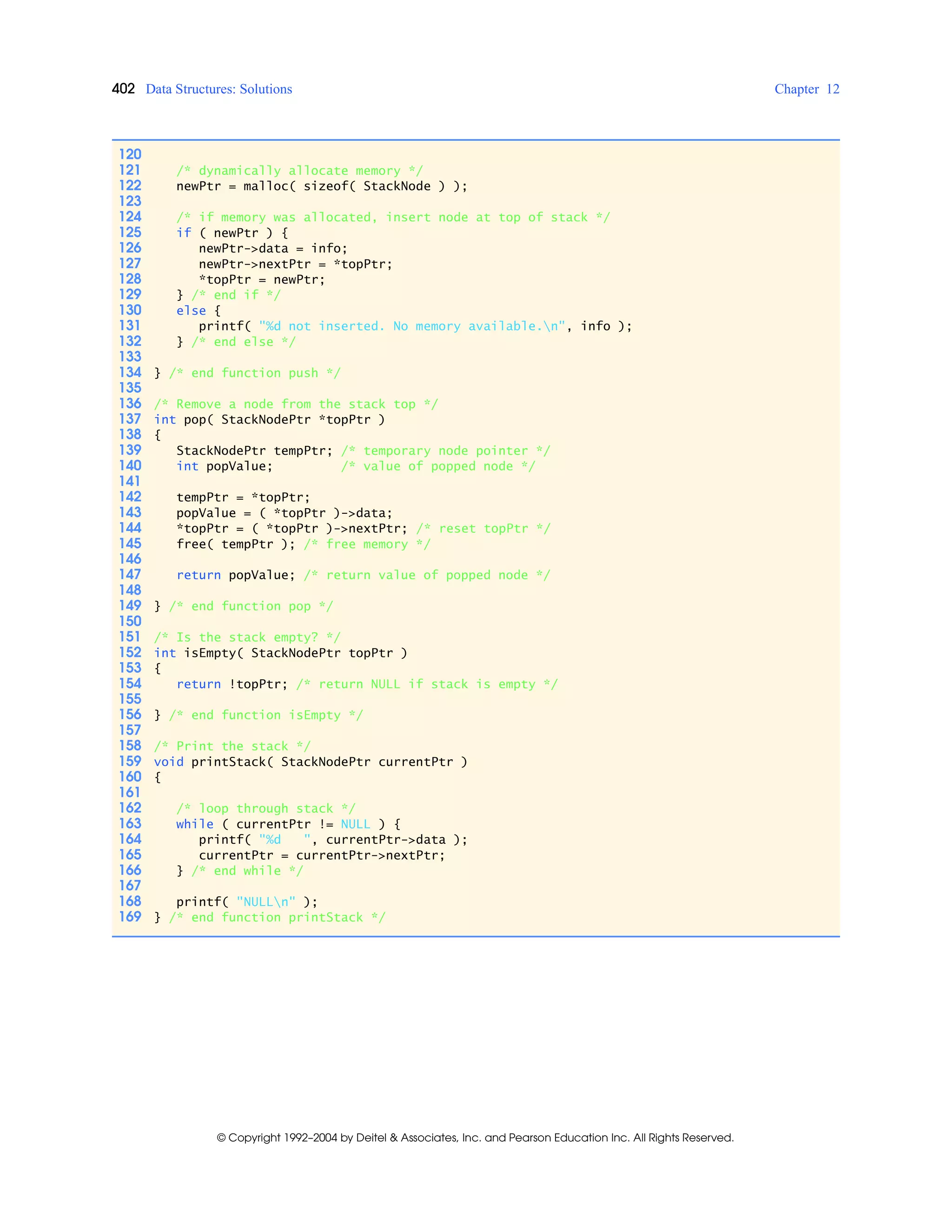 402 Data Structures: Solutions Chapter 12
© Copyright 1992–2004 by Deitel & Associates, Inc. and Pearson Education Inc. All Rights Reserved.
120
121 /* dynamically allocate memory */
122 newPtr = malloc( sizeof( StackNode ) );
123
124 /* if memory was allocated, insert node at top of stack */
125 if ( newPtr ) {
126 newPtr->data = info;
127 newPtr->nextPtr = *topPtr;
128 *topPtr = newPtr;
129 } /* end if */
130 else {
131 printf( "%d not inserted. No memory available.n", info );
132 } /* end else */
133
134 } /* end function push */
135
136 /* Remove a node from the stack top */
137 int pop( StackNodePtr *topPtr )
138 {
139 StackNodePtr tempPtr; /* temporary node pointer */
140 int popValue; /* value of popped node */
141
142 tempPtr = *topPtr;
143 popValue = ( *topPtr )->data;
144 *topPtr = ( *topPtr )->nextPtr; /* reset topPtr */
145 free( tempPtr ); /* free memory */
146
147 return popValue; /* return value of popped node */
148
149 } /* end function pop */
150
151 /* Is the stack empty? */
152 int isEmpty( StackNodePtr topPtr )
153 {
154 return !topPtr; /* return NULL if stack is empty */
155
156 } /* end function isEmpty */
157
158 /* Print the stack */
159 void printStack( StackNodePtr currentPtr )
160 {
161
162 /* loop through stack */
163 while ( currentPtr != NULL ) {
164 printf( "%d ", currentPtr->data );
165 currentPtr = currentPtr->nextPtr;
166 } /* end while */
167
168 printf( "NULLn" );
169 } /* end function printStack */
 