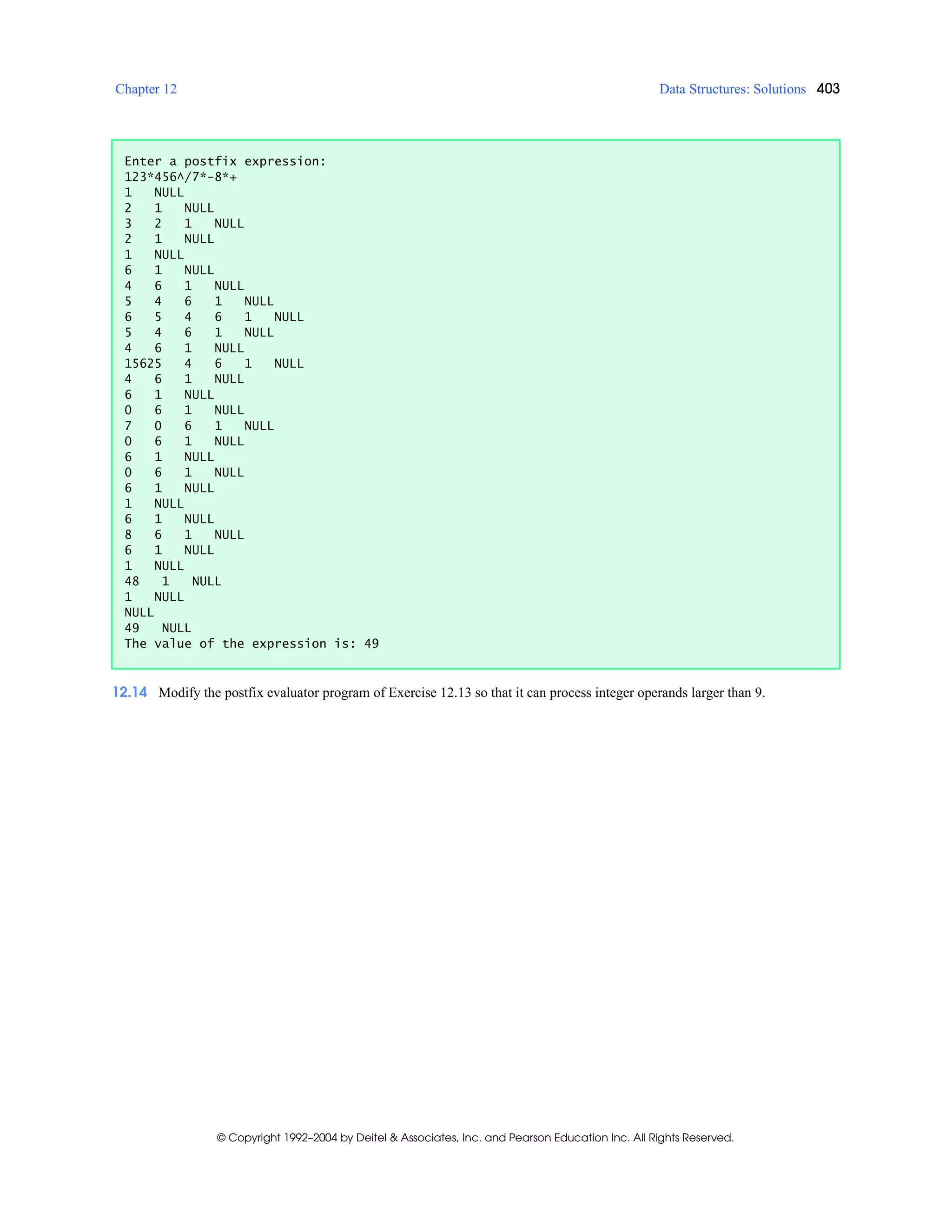 Chapter 12 Data Structures: Solutions 403
© Copyright 1992–2004 by Deitel & Associates, Inc. and Pearson Education Inc. All Rights Reserved.
12.14 Modify the postfix evaluator program of Exercise 12.13 so that it can process integer operands larger than 9.
Enter a postfix expression:
123*456^/7*-8*+
1 NULL
2 1 NULL
3 2 1 NULL
2 1 NULL
1 NULL
6 1 NULL
4 6 1 NULL
5 4 6 1 NULL
6 5 4 6 1 NULL
5 4 6 1 NULL
4 6 1 NULL
15625 4 6 1 NULL
4 6 1 NULL
6 1 NULL
0 6 1 NULL
7 0 6 1 NULL
0 6 1 NULL
6 1 NULL
0 6 1 NULL
6 1 NULL
1 NULL
6 1 NULL
8 6 1 NULL
6 1 NULL
1 NULL
48 1 NULL
1 NULL
NULL
49 NULL
The value of the expression is: 49
 