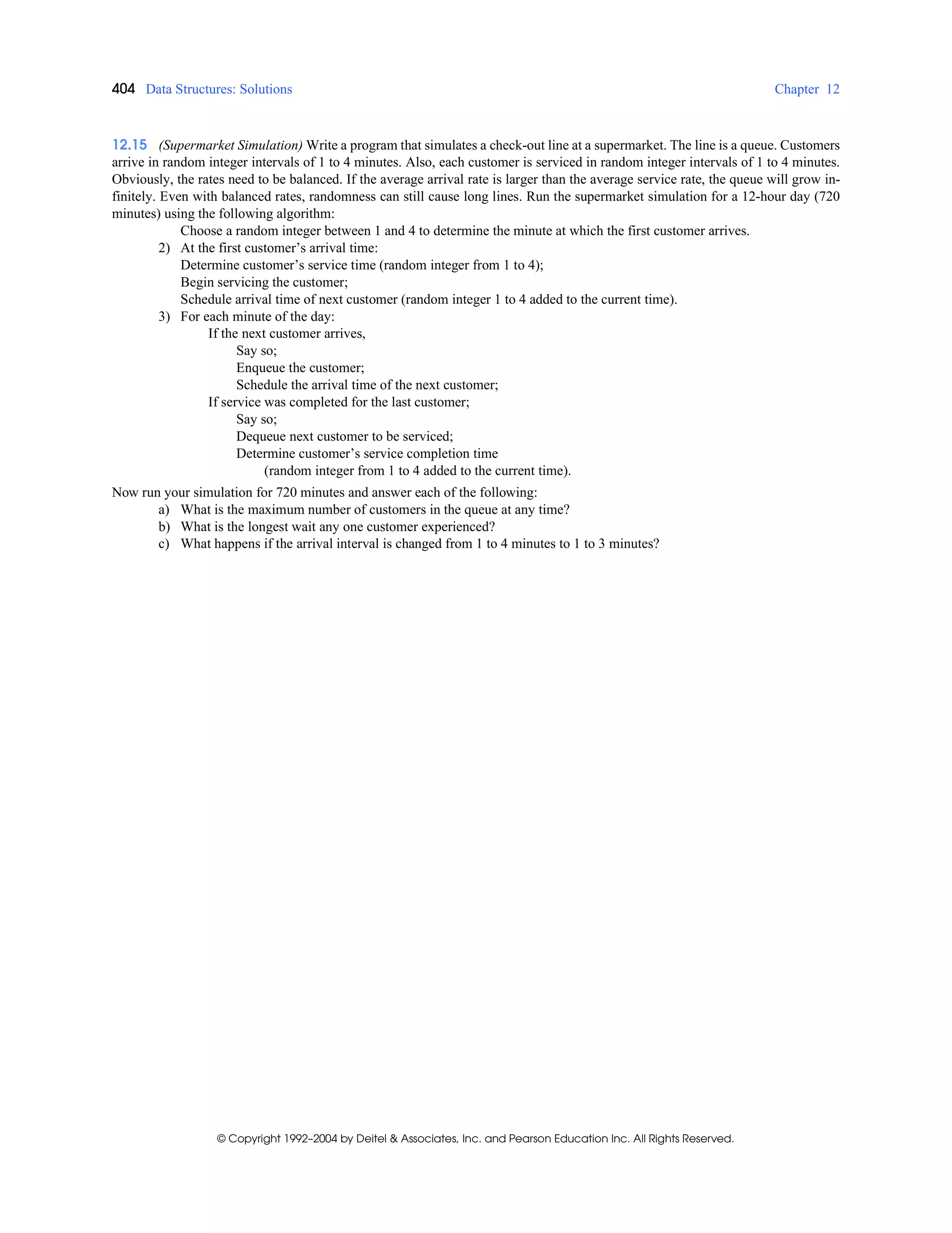 404 Data Structures: Solutions Chapter 12
© Copyright 1992–2004 by Deitel & Associates, Inc. and Pearson Education Inc. All Rights Reserved.
12.15 (Supermarket Simulation) Write a program that simulates a check-out line at a supermarket. The line is a queue. Customers
arrive in random integer intervals of 1 to 4 minutes. Also, each customer is serviced in random integer intervals of 1 to 4 minutes.
Obviously, the rates need to be balanced. If the average arrival rate is larger than the average service rate, the queue will grow in-
finitely. Even with balanced rates, randomness can still cause long lines. Run the supermarket simulation for a 12-hour day (720
minutes) using the following algorithm:
Choose a random integer between 1 and 4 to determine the minute at which the first customer arrives.
2) At the first customer’s arrival time:
Determine customer’s service time (random integer from 1 to 4);
Begin servicing the customer;
Schedule arrival time of next customer (random integer 1 to 4 added to the current time).
3) For each minute of the day:
If the next customer arrives,
Say so;
Enqueue the customer;
Schedule the arrival time of the next customer;
If service was completed for the last customer;
Say so;
Dequeue next customer to be serviced;
Determine customer’s service completion time
(random integer from 1 to 4 added to the current time).
Now run your simulation for 720 minutes and answer each of the following:
a) What is the maximum number of customers in the queue at any time?
b) What is the longest wait any one customer experienced?
c) What happens if the arrival interval is changed from 1 to 4 minutes to 1 to 3 minutes?
 