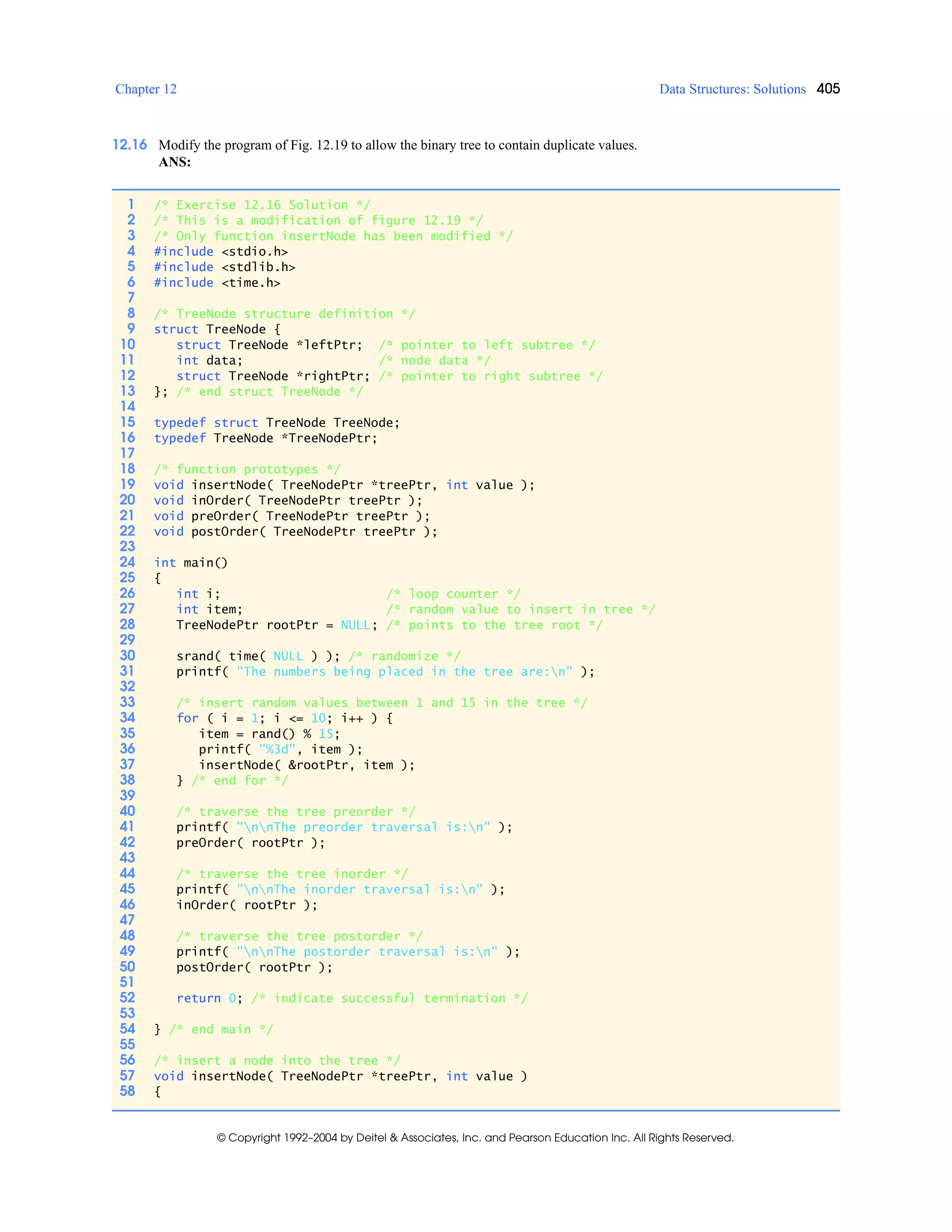 Chapter 12 Data Structures: Solutions 405
© Copyright 1992–2004 by Deitel & Associates, Inc. and Pearson Education Inc. All Rights Reserved.
12.16 Modify the program of Fig. 12.19 to allow the binary tree to contain duplicate values.
ANS:
1 /* Exercise 12.16 Solution */
2 /* This is a modification of figure 12.19 */
3 /* Only function insertNode has been modified */
4 #include <stdio.h>
5 #include <stdlib.h>
6 #include <time.h>
7
8 /* TreeNode structure definition */
9 struct TreeNode {
10 struct TreeNode *leftPtr; /* pointer to left subtree */
11 int data; /* node data */
12 struct TreeNode *rightPtr; /* pointer to right subtree */
13 }; /* end struct TreeNode */
14
15 typedef struct TreeNode TreeNode;
16 typedef TreeNode *TreeNodePtr;
17
18 /* function prototypes */
19 void insertNode( TreeNodePtr *treePtr, int value );
20 void inOrder( TreeNodePtr treePtr );
21 void preOrder( TreeNodePtr treePtr );
22 void postOrder( TreeNodePtr treePtr );
23
24 int main()
25 {
26 int i; /* loop counter */
27 int item; /* random value to insert in tree */
28 TreeNodePtr rootPtr = NULL; /* points to the tree root */
29
30 srand( time( NULL ) ); /* randomize */
31 printf( "The numbers being placed in the tree are:n" );
32
33 /* insert random values between 1 and 15 in the tree */
34 for ( i = 1; i <= 10; i++ ) {
35 item = rand() % 15;
36 printf( "%3d", item );
37 insertNode( &rootPtr, item );
38 } /* end for */
39
40 /* traverse the tree preorder */
41 printf( "nnThe preorder traversal is:n" );
42 preOrder( rootPtr );
43
44 /* traverse the tree inorder */
45 printf( "nnThe inorder traversal is:n" );
46 inOrder( rootPtr );
47
48 /* traverse the tree postorder */
49 printf( "nnThe postorder traversal is:n" );
50 postOrder( rootPtr );
51
52 return 0; /* indicate successful termination */
53
54 } /* end main */
55
56 /* insert a node into the tree */
57 void insertNode( TreeNodePtr *treePtr, int value )
58 {
 