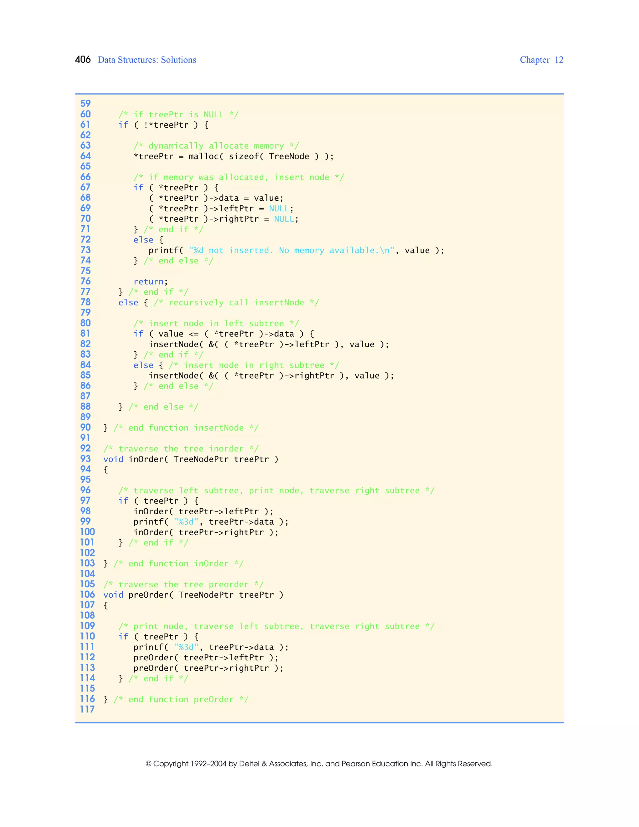 406 Data Structures: Solutions Chapter 12
© Copyright 1992–2004 by Deitel & Associates, Inc. and Pearson Education Inc. All Rights Reserved.
59
60 /* if treePtr is NULL */
61 if ( !*treePtr ) {
62
63 /* dynamically allocate memory */
64 *treePtr = malloc( sizeof( TreeNode ) );
65
66 /* if memory was allocated, insert node */
67 if ( *treePtr ) {
68 ( *treePtr )->data = value;
69 ( *treePtr )->leftPtr = NULL;
70 ( *treePtr )->rightPtr = NULL;
71 } /* end if */
72 else {
73 printf( "%d not inserted. No memory available.n", value );
74 } /* end else */
75
76 return;
77 } /* end if */
78 else { /* recursively call insertNode */
79
80 /* insert node in left subtree */
81 if ( value <= ( *treePtr )->data ) {
82 insertNode( &( ( *treePtr )->leftPtr ), value );
83 } /* end if */
84 else { /* insert node in right subtree */
85 insertNode( &( ( *treePtr )->rightPtr ), value );
86 } /* end else */
87
88 } /* end else */
89
90 } /* end function insertNode */
91
92 /* traverse the tree inorder */
93 void inOrder( TreeNodePtr treePtr )
94 {
95
96 /* traverse left subtree, print node, traverse right subtree */
97 if ( treePtr ) {
98 inOrder( treePtr->leftPtr );
99 printf( "%3d", treePtr->data );
100 inOrder( treePtr->rightPtr );
101 } /* end if */
102
103 } /* end function inOrder */
104
105 /* traverse the tree preorder */
106 void preOrder( TreeNodePtr treePtr )
107 {
108
109 /* print node, traverse left subtree, traverse right subtree */
110 if ( treePtr ) {
111 printf( "%3d", treePtr->data );
112 preOrder( treePtr->leftPtr );
113 preOrder( treePtr->rightPtr );
114 } /* end if */
115
116 } /* end function preOrder */
117
 