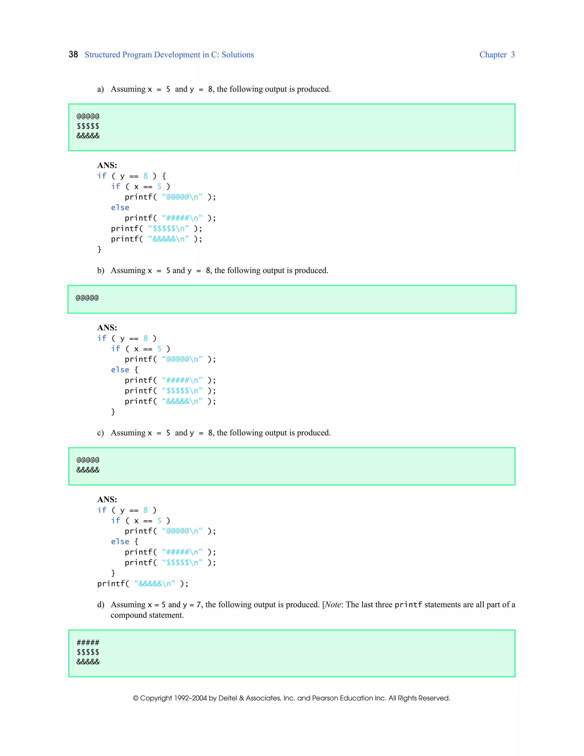 38 Structured Program Development in C: Solutions Chapter 3
© Copyright 1992–2004 by Deitel & Associates, Inc. and Pearson Education Inc. All Rights Reserved.
a) Assuming x = 5 and y = 8, the following output is produced.
ANS:
if ( y == 8 ) {
if ( x == 5 )
printf( “@@@@@n” );
else
printf( “#####n” );
printf( “$$$$$n” );
printf( “&&&&&n” );
}
b) Assuming x = 5 and y = 8, the following output is produced.
ANS:
if ( y == 8 )
if ( x == 5 )
printf( “@@@@@n” );
else {
printf( “#####n” );
printf( “$$$$$n” );
printf( “&&&&&n” );
}
c) Assuming x = 5 and y = 8, the following output is produced.
ANS:
if ( y == 8 )
if ( x == 5 )
printf( “@@@@@n” );
else {
printf( “#####n” );
printf( “$$$$$n” );
}
printf( “&&&&&n” );
d) Assuming x = 5 and y = 7, the following output is produced. [Note: The last three printf statements are all part of a
compound statement.
@@@@@
$$$$$
&&&&&
@@@@@
@@@@@
&&&&&
#####
$$$$$
&&&&&
 