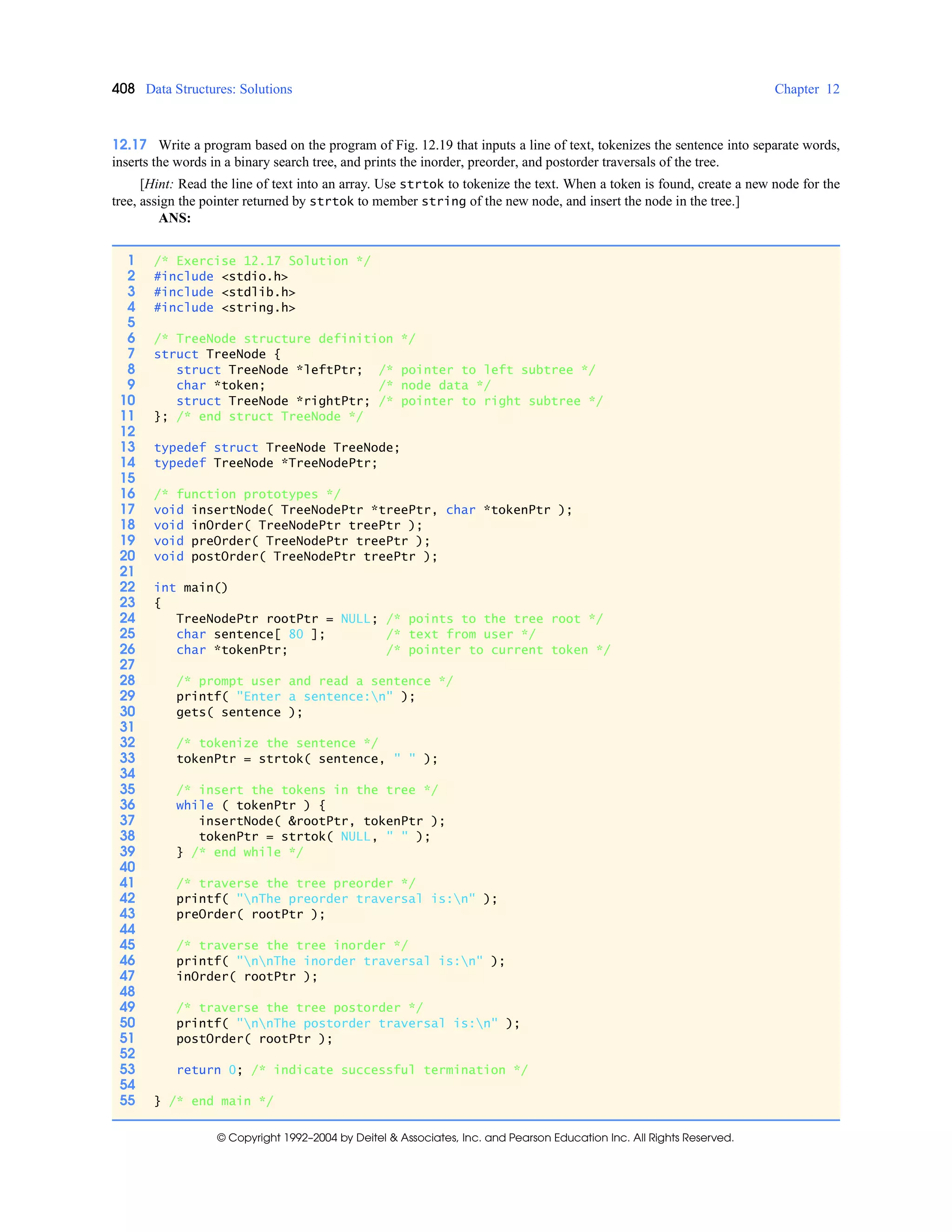 408 Data Structures: Solutions Chapter 12
© Copyright 1992–2004 by Deitel & Associates, Inc. and Pearson Education Inc. All Rights Reserved.
12.17 Write a program based on the program of Fig. 12.19 that inputs a line of text, tokenizes the sentence into separate words,
inserts the words in a binary search tree, and prints the inorder, preorder, and postorder traversals of the tree.
[Hint: Read the line of text into an array. Use strtok to tokenize the text. When a token is found, create a new node for the
tree, assign the pointer returned by strtok to member string of the new node, and insert the node in the tree.]
ANS:
1 /* Exercise 12.17 Solution */
2 #include <stdio.h>
3 #include <stdlib.h>
4 #include <string.h>
5
6 /* TreeNode structure definition */
7 struct TreeNode {
8 struct TreeNode *leftPtr; /* pointer to left subtree */
9 char *token; /* node data */
10 struct TreeNode *rightPtr; /* pointer to right subtree */
11 }; /* end struct TreeNode */
12
13 typedef struct TreeNode TreeNode;
14 typedef TreeNode *TreeNodePtr;
15
16 /* function prototypes */
17 void insertNode( TreeNodePtr *treePtr, char *tokenPtr );
18 void inOrder( TreeNodePtr treePtr );
19 void preOrder( TreeNodePtr treePtr );
20 void postOrder( TreeNodePtr treePtr );
21
22 int main()
23 {
24 TreeNodePtr rootPtr = NULL; /* points to the tree root */
25 char sentence[ 80 ]; /* text from user */
26 char *tokenPtr; /* pointer to current token */
27
28 /* prompt user and read a sentence */
29 printf( "Enter a sentence:n" );
30 gets( sentence );
31
32 /* tokenize the sentence */
33 tokenPtr = strtok( sentence, " " );
34
35 /* insert the tokens in the tree */
36 while ( tokenPtr ) {
37 insertNode( &rootPtr, tokenPtr );
38 tokenPtr = strtok( NULL, " " );
39 } /* end while */
40
41 /* traverse the tree preorder */
42 printf( "nThe preorder traversal is:n" );
43 preOrder( rootPtr );
44
45 /* traverse the tree inorder */
46 printf( "nnThe inorder traversal is:n" );
47 inOrder( rootPtr );
48
49 /* traverse the tree postorder */
50 printf( "nnThe postorder traversal is:n" );
51 postOrder( rootPtr );
52
53 return 0; /* indicate successful termination */
54
55 } /* end main */
 