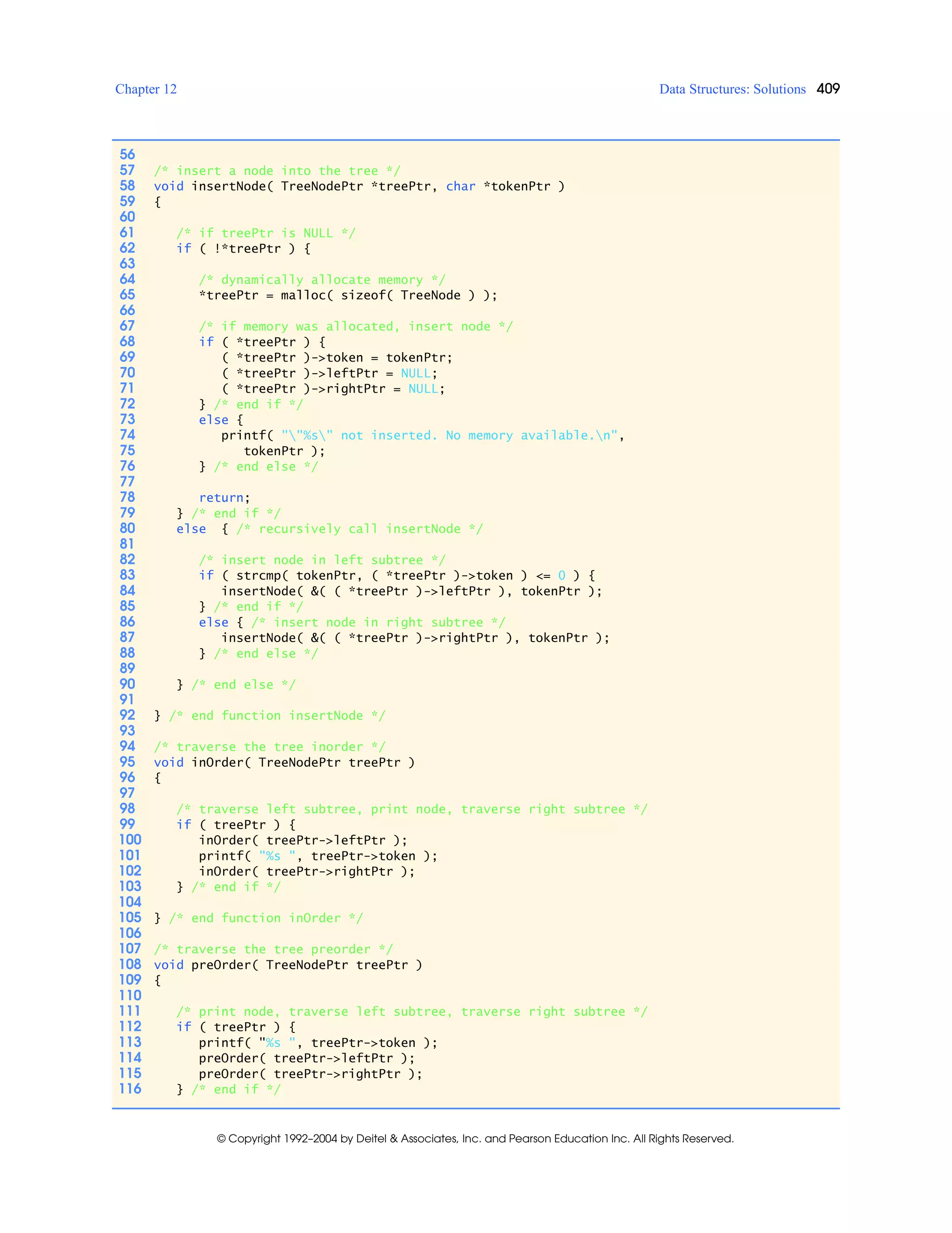 Chapter 12 Data Structures: Solutions 409
© Copyright 1992–2004 by Deitel & Associates, Inc. and Pearson Education Inc. All Rights Reserved.
56
57 /* insert a node into the tree */
58 void insertNode( TreeNodePtr *treePtr, char *tokenPtr )
59 {
60
61 /* if treePtr is NULL */
62 if ( !*treePtr ) {
63
64 /* dynamically allocate memory */
65 *treePtr = malloc( sizeof( TreeNode ) );
66
67 /* if memory was allocated, insert node */
68 if ( *treePtr ) {
69 ( *treePtr )->token = tokenPtr;
70 ( *treePtr )->leftPtr = NULL;
71 ( *treePtr )->rightPtr = NULL;
72 } /* end if */
73 else {
74 printf( ""%s" not inserted. No memory available.n",
75 tokenPtr );
76 } /* end else */
77
78 return;
79 } /* end if */
80 else { /* recursively call insertNode */
81
82 /* insert node in left subtree */
83 if ( strcmp( tokenPtr, ( *treePtr )->token ) <= 0 ) {
84 insertNode( &( ( *treePtr )->leftPtr ), tokenPtr );
85 } /* end if */
86 else { /* insert node in right subtree */
87 insertNode( &( ( *treePtr )->rightPtr ), tokenPtr );
88 } /* end else */
89
90 } /* end else */
91
92 } /* end function insertNode */
93
94 /* traverse the tree inorder */
95 void inOrder( TreeNodePtr treePtr )
96 {
97
98 /* traverse left subtree, print node, traverse right subtree */
99 if ( treePtr ) {
100 inOrder( treePtr->leftPtr );
101 printf( "%s ", treePtr->token );
102 inOrder( treePtr->rightPtr );
103 } /* end if */
104
105 } /* end function inOrder */
106
107 /* traverse the tree preorder */
108 void preOrder( TreeNodePtr treePtr )
109 {
110
111 /* print node, traverse left subtree, traverse right subtree */
112 if ( treePtr ) {
113 printf( "%s ", treePtr->token );
114 preOrder( treePtr->leftPtr );
115 preOrder( treePtr->rightPtr );
116 } /* end if */
 