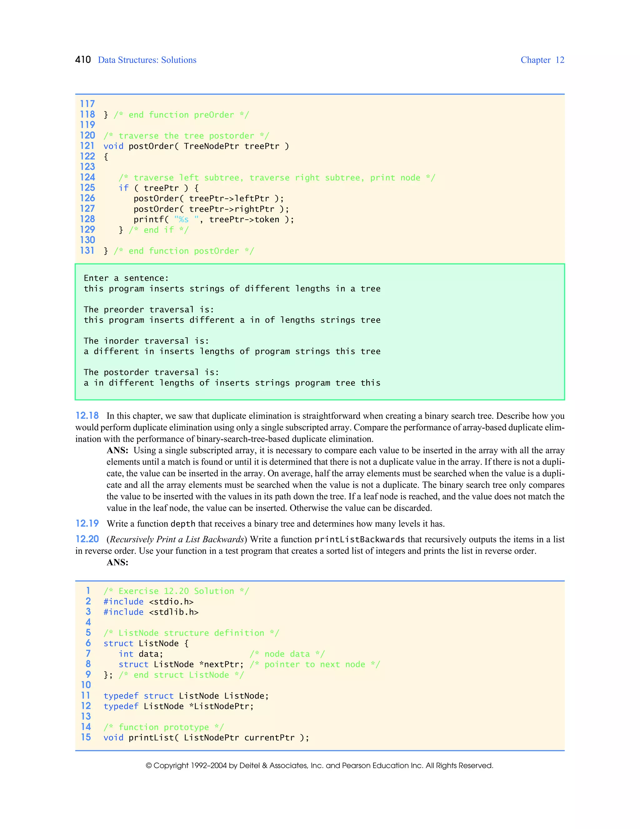 410 Data Structures: Solutions Chapter 12
© Copyright 1992–2004 by Deitel & Associates, Inc. and Pearson Education Inc. All Rights Reserved.
12.18 In this chapter, we saw that duplicate elimination is straightforward when creating a binary search tree. Describe how you
would perform duplicate elimination using only a single subscripted array. Compare the performance of array-based duplicate elim-
ination with the performance of binary-search-tree-based duplicate elimination.
ANS: Using a single subscripted array, it is necessary to compare each value to be inserted in the array with all the array
elements until a match is found or until it is determined that there is not a duplicate value in the array. If there is not a dupli-
cate, the value can be inserted in the array. On average, half the array elements must be searched when the value is a dupli-
cate and all the array elements must be searched when the value is not a duplicate. The binary search tree only compares
the value to be inserted with the values in its path down the tree. If a leaf node is reached, and the value does not match the
value in the leaf node, the value can be inserted. Otherwise the value can be discarded.
12.19 Write a function depth that receives a binary tree and determines how many levels it has.
12.20 (Recursively Print a List Backwards) Write a function printListBackwards that recursively outputs the items in a list
in reverse order. Use your function in a test program that creates a sorted list of integers and prints the list in reverse order.
ANS:
117
118 } /* end function preOrder */
119
120 /* traverse the tree postorder */
121 void postOrder( TreeNodePtr treePtr )
122 {
123
124 /* traverse left subtree, traverse right subtree, print node */
125 if ( treePtr ) {
126 postOrder( treePtr->leftPtr );
127 postOrder( treePtr->rightPtr );
128 printf( "%s ", treePtr->token );
129 } /* end if */
130
131 } /* end function postOrder */
Enter a sentence:
this program inserts strings of different lengths in a tree
The preorder traversal is:
this program inserts different a in of lengths strings tree
The inorder traversal is:
a different in inserts lengths of program strings this tree
The postorder traversal is:
a in different lengths of inserts strings program tree this
1 /* Exercise 12.20 Solution */
2 #include <stdio.h>
3 #include <stdlib.h>
4
5 /* ListNode structure definition */
6 struct ListNode {
7 int data; /* node data */
8 struct ListNode *nextPtr; /* pointer to next node */
9 }; /* end struct ListNode */
10
11 typedef struct ListNode ListNode;
12 typedef ListNode *ListNodePtr;
13
14 /* function prototype */
15 void printList( ListNodePtr currentPtr );
 