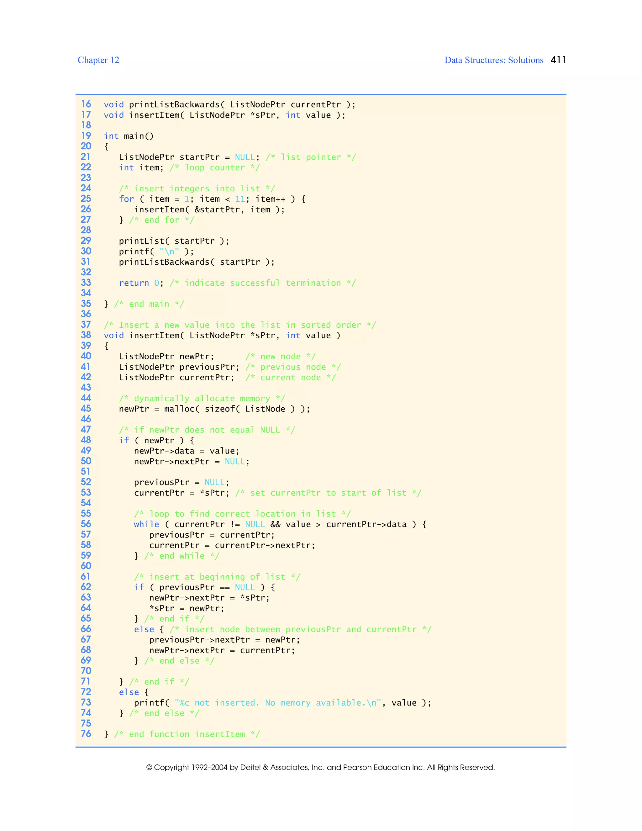 Chapter 12 Data Structures: Solutions 411
© Copyright 1992–2004 by Deitel & Associates, Inc. and Pearson Education Inc. All Rights Reserved.
16 void printListBackwards( ListNodePtr currentPtr );
17 void insertItem( ListNodePtr *sPtr, int value );
18
19 int main()
20 {
21 ListNodePtr startPtr = NULL; /* list pointer */
22 int item; /* loop counter */
23
24 /* insert integers into list */
25 for ( item = 1; item < 11; item++ ) {
26 insertItem( &startPtr, item );
27 } /* end for */
28
29 printList( startPtr );
30 printf( "n" );
31 printListBackwards( startPtr );
32
33 return 0; /* indicate successful termination */
34
35 } /* end main */
36
37 /* Insert a new value into the list in sorted order */
38 void insertItem( ListNodePtr *sPtr, int value )
39 {
40 ListNodePtr newPtr; /* new node */
41 ListNodePtr previousPtr; /* previous node */
42 ListNodePtr currentPtr; /* current node */
43
44 /* dynamically allocate memory */
45 newPtr = malloc( sizeof( ListNode ) );
46
47 /* if newPtr does not equal NULL */
48 if ( newPtr ) {
49 newPtr->data = value;
50 newPtr->nextPtr = NULL;
51
52 previousPtr = NULL;
53 currentPtr = *sPtr; /* set currentPtr to start of list */
54
55 /* loop to find correct location in list */
56 while ( currentPtr != NULL && value > currentPtr->data ) {
57 previousPtr = currentPtr;
58 currentPtr = currentPtr->nextPtr;
59 } /* end while */
60
61 /* insert at beginning of list */
62 if ( previousPtr == NULL ) {
63 newPtr->nextPtr = *sPtr;
64 *sPtr = newPtr;
65 } /* end if */
66 else { /* insert node between previousPtr and currentPtr */
67 previousPtr->nextPtr = newPtr;
68 newPtr->nextPtr = currentPtr;
69 } /* end else */
70
71 } /* end if */
72 else {
73 printf( "%c not inserted. No memory available.n", value );
74 } /* end else */
75
76 } /* end function insertItem */
 