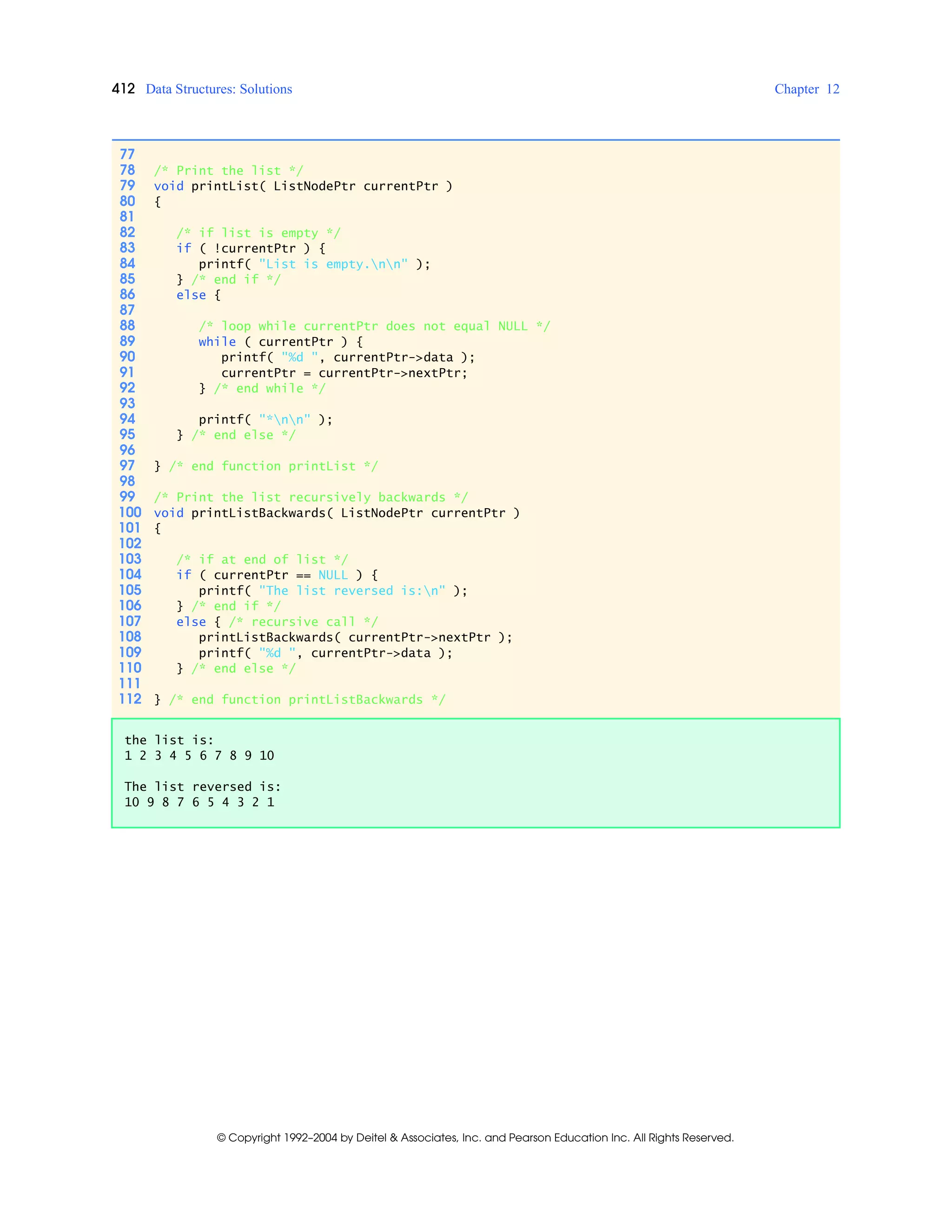 412 Data Structures: Solutions Chapter 12
© Copyright 1992–2004 by Deitel & Associates, Inc. and Pearson Education Inc. All Rights Reserved.
77
78 /* Print the list */
79 void printList( ListNodePtr currentPtr )
80 {
81
82 /* if list is empty */
83 if ( !currentPtr ) {
84 printf( "List is empty.nn" );
85 } /* end if */
86 else {
87
88 /* loop while currentPtr does not equal NULL */
89 while ( currentPtr ) {
90 printf( "%d ", currentPtr->data );
91 currentPtr = currentPtr->nextPtr;
92 } /* end while */
93
94 printf( "*nn" );
95 } /* end else */
96
97 } /* end function printList */
98
99 /* Print the list recursively backwards */
100 void printListBackwards( ListNodePtr currentPtr )
101 {
102
103 /* if at end of list */
104 if ( currentPtr == NULL ) {
105 printf( "The list reversed is:n" );
106 } /* end if */
107 else { /* recursive call */
108 printListBackwards( currentPtr->nextPtr );
109 printf( "%d ", currentPtr->data );
110 } /* end else */
111
112 } /* end function printListBackwards */
the list is:
1 2 3 4 5 6 7 8 9 10
The list reversed is:
10 9 8 7 6 5 4 3 2 1
 