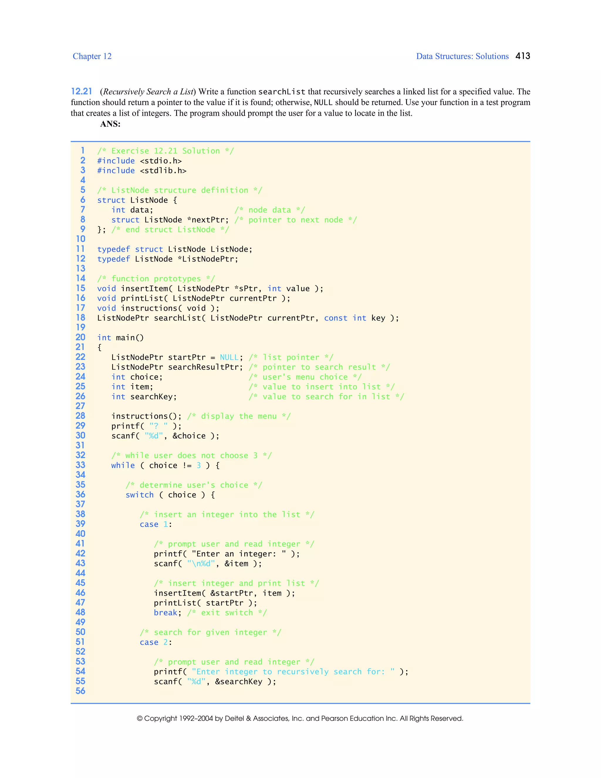 Chapter 12 Data Structures: Solutions 413
© Copyright 1992–2004 by Deitel & Associates, Inc. and Pearson Education Inc. All Rights Reserved.
12.21 (Recursively Search a List) Write a function searchList that recursively searches a linked list for a specified value. The
function should return a pointer to the value if it is found; otherwise, NULL should be returned. Use your function in a test program
that creates a list of integers. The program should prompt the user for a value to locate in the list.
ANS:
1 /* Exercise 12.21 Solution */
2 #include <stdio.h>
3 #include <stdlib.h>
4
5 /* ListNode structure definition */
6 struct ListNode {
7 int data; /* node data */
8 struct ListNode *nextPtr; /* pointer to next node */
9 }; /* end struct ListNode */
10
11 typedef struct ListNode ListNode;
12 typedef ListNode *ListNodePtr;
13
14 /* function prototypes */
15 void insertItem( ListNodePtr *sPtr, int value );
16 void printList( ListNodePtr currentPtr );
17 void instructions( void );
18 ListNodePtr searchList( ListNodePtr currentPtr, const int key );
19
20 int main()
21 {
22 ListNodePtr startPtr = NULL; /* list pointer */
23 ListNodePtr searchResultPtr; /* pointer to search result */
24 int choice; /* user's menu choice */
25 int item; /* value to insert into list */
26 int searchKey; /* value to search for in list */
27
28 instructions(); /* display the menu */
29 printf( "? " );
30 scanf( "%d", &choice );
31
32 /* while user does not choose 3 */
33 while ( choice != 3 ) {
34
35 /* determine user's choice */
36 switch ( choice ) {
37
38 /* insert an integer into the list */
39 case 1:
40
41 /* prompt user and read integer */
42 printf( "Enter an integer: " );
43 scanf( "n%d", &item );
44
45 /* insert integer and print list */
46 insertItem( &startPtr, item );
47 printList( startPtr );
48 break; /* exit switch */
49
50 /* search for given integer */
51 case 2:
52
53 /* prompt user and read integer */
54 printf( "Enter integer to recursively search for: " );
55 scanf( "%d", &searchKey );
56
 
