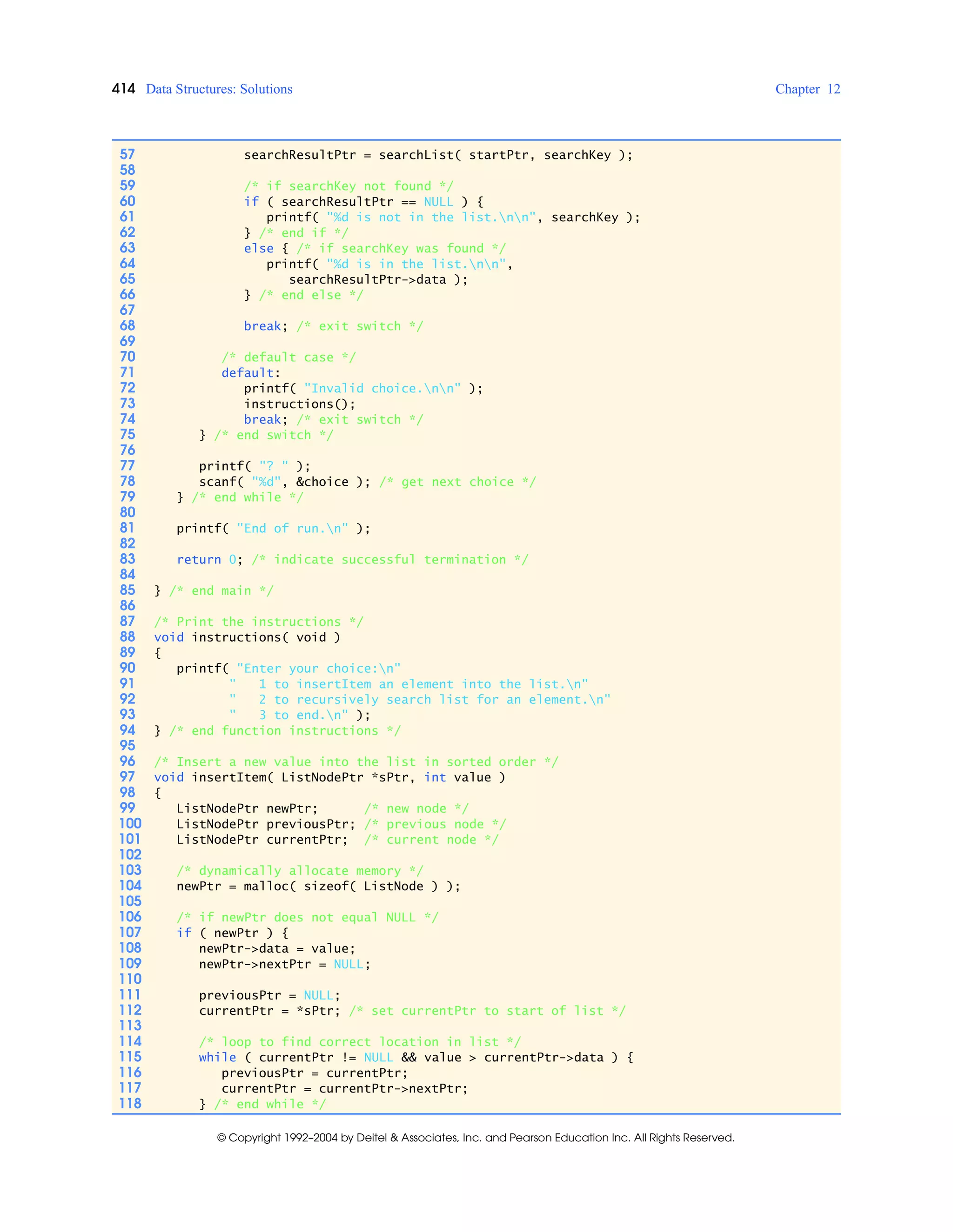 414 Data Structures: Solutions Chapter 12
© Copyright 1992–2004 by Deitel & Associates, Inc. and Pearson Education Inc. All Rights Reserved.
57 searchResultPtr = searchList( startPtr, searchKey );
58
59 /* if searchKey not found */
60 if ( searchResultPtr == NULL ) {
61 printf( "%d is not in the list.nn", searchKey );
62 } /* end if */
63 else { /* if searchKey was found */
64 printf( "%d is in the list.nn",
65 searchResultPtr->data );
66 } /* end else */
67
68 break; /* exit switch */
69
70 /* default case */
71 default:
72 printf( "Invalid choice.nn" );
73 instructions();
74 break; /* exit switch */
75 } /* end switch */
76
77 printf( "? " );
78 scanf( "%d", &choice ); /* get next choice */
79 } /* end while */
80
81 printf( "End of run.n" );
82
83 return 0; /* indicate successful termination */
84
85 } /* end main */
86
87 /* Print the instructions */
88 void instructions( void )
89 {
90 printf( "Enter your choice:n"
91 " 1 to insertItem an element into the list.n"
92 " 2 to recursively search list for an element.n"
93 " 3 to end.n" );
94 } /* end function instructions */
95
96 /* Insert a new value into the list in sorted order */
97 void insertItem( ListNodePtr *sPtr, int value )
98 {
99 ListNodePtr newPtr; /* new node */
100 ListNodePtr previousPtr; /* previous node */
101 ListNodePtr currentPtr; /* current node */
102
103 /* dynamically allocate memory */
104 newPtr = malloc( sizeof( ListNode ) );
105
106 /* if newPtr does not equal NULL */
107 if ( newPtr ) {
108 newPtr->data = value;
109 newPtr->nextPtr = NULL;
110
111 previousPtr = NULL;
112 currentPtr = *sPtr; /* set currentPtr to start of list */
113
114 /* loop to find correct location in list */
115 while ( currentPtr != NULL && value > currentPtr->data ) {
116 previousPtr = currentPtr;
117 currentPtr = currentPtr->nextPtr;
118 } /* end while */
 