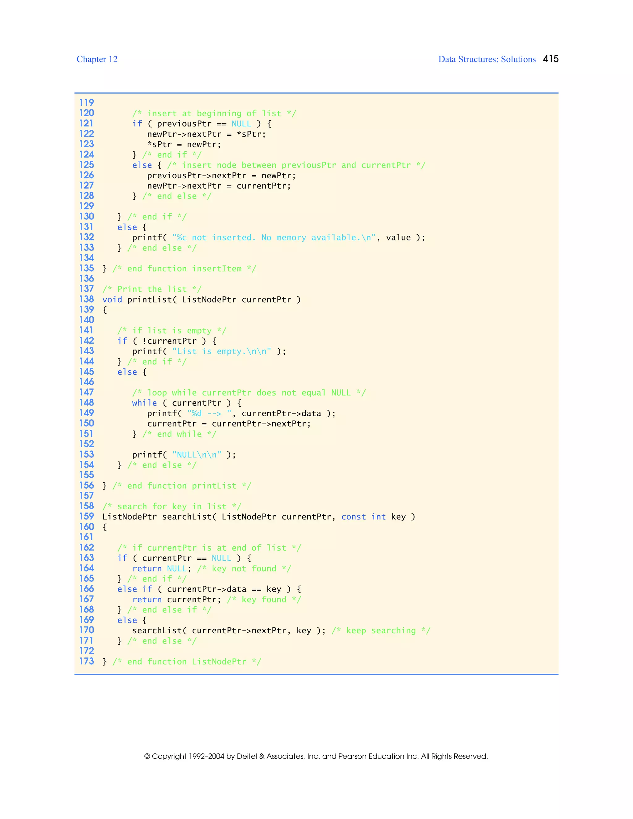 Chapter 12 Data Structures: Solutions 415
© Copyright 1992–2004 by Deitel & Associates, Inc. and Pearson Education Inc. All Rights Reserved.
119
120 /* insert at beginning of list */
121 if ( previousPtr == NULL ) {
122 newPtr->nextPtr = *sPtr;
123 *sPtr = newPtr;
124 } /* end if */
125 else { /* insert node between previousPtr and currentPtr */
126 previousPtr->nextPtr = newPtr;
127 newPtr->nextPtr = currentPtr;
128 } /* end else */
129
130 } /* end if */
131 else {
132 printf( "%c not inserted. No memory available.n", value );
133 } /* end else */
134
135 } /* end function insertItem */
136
137 /* Print the list */
138 void printList( ListNodePtr currentPtr )
139 {
140
141 /* if list is empty */
142 if ( !currentPtr ) {
143 printf( "List is empty.nn" );
144 } /* end if */
145 else {
146
147 /* loop while currentPtr does not equal NULL */
148 while ( currentPtr ) {
149 printf( "%d --> ", currentPtr->data );
150 currentPtr = currentPtr->nextPtr;
151 } /* end while */
152
153 printf( "NULLnn" );
154 } /* end else */
155
156 } /* end function printList */
157
158 /* search for key in list */
159 ListNodePtr searchList( ListNodePtr currentPtr, const int key )
160 {
161
162 /* if currentPtr is at end of list */
163 if ( currentPtr == NULL ) {
164 return NULL; /* key not found */
165 } /* end if */
166 else if ( currentPtr->data == key ) {
167 return currentPtr; /* key found */
168 } /* end else if */
169 else {
170 searchList( currentPtr->nextPtr, key ); /* keep searching */
171 } /* end else */
172
173 } /* end function ListNodePtr */
 