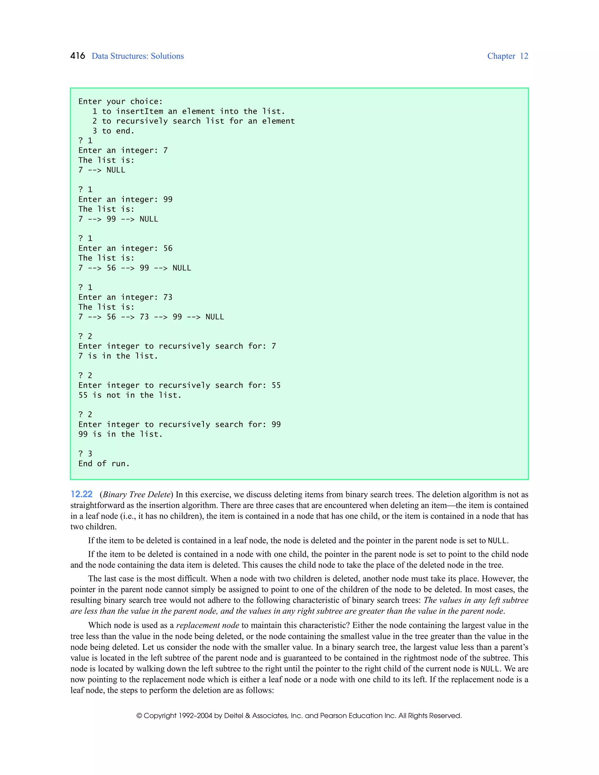 416 Data Structures: Solutions Chapter 12
© Copyright 1992–2004 by Deitel & Associates, Inc. and Pearson Education Inc. All Rights Reserved.
12.22 (Binary Tree Delete) In this exercise, we discuss deleting items from binary search trees. The deletion algorithm is not as
straightforward as the insertion algorithm. There are three cases that are encountered when deleting an item—the item is contained
in a leaf node (i.e., it has no children), the item is contained in a node that has one child, or the item is contained in a node that has
two children.
If the item to be deleted is contained in a leaf node, the node is deleted and the pointer in the parent node is set to NULL.
If the item to be deleted is contained in a node with one child, the pointer in the parent node is set to point to the child node
and the node containing the data item is deleted. This causes the child node to take the place of the deleted node in the tree.
The last case is the most difficult. When a node with two children is deleted, another node must take its place. However, the
pointer in the parent node cannot simply be assigned to point to one of the children of the node to be deleted. In most cases, the
resulting binary search tree would not adhere to the following characteristic of binary search trees: The values in any left subtree
are less than the value in the parent node, and the values in any right subtree are greater than the value in the parent node.
Which node is used as a replacement node to maintain this characteristic? Either the node containing the largest value in the
tree less than the value in the node being deleted, or the node containing the smallest value in the tree greater than the value in the
node being deleted. Let us consider the node with the smaller value. In a binary search tree, the largest value less than a parent’s
value is located in the left subtree of the parent node and is guaranteed to be contained in the rightmost node of the subtree. This
node is located by walking down the left subtree to the right until the pointer to the right child of the current node is NULL. We are
now pointing to the replacement node which is either a leaf node or a node with one child to its left. If the replacement node is a
leaf node, the steps to perform the deletion are as follows:
Enter your choice:
1 to insertItem an element into the list.
2 to recursively search list for an element
3 to end.
? 1
Enter an integer: 7
The list is:
7 --> NULL
? 1
Enter an integer: 99
The list is:
7 --> 99 --> NULL
? 1
Enter an integer: 56
The list is:
7 --> 56 --> 99 --> NULL
? 1
Enter an integer: 73
The list is:
7 --> 56 --> 73 --> 99 --> NULL
? 2
Enter integer to recursively search for: 7
7 is in the list.
? 2
Enter integer to recursively search for: 55
55 is not in the list.
? 2
Enter integer to recursively search for: 99
99 is in the list.
? 3
End of run.
 