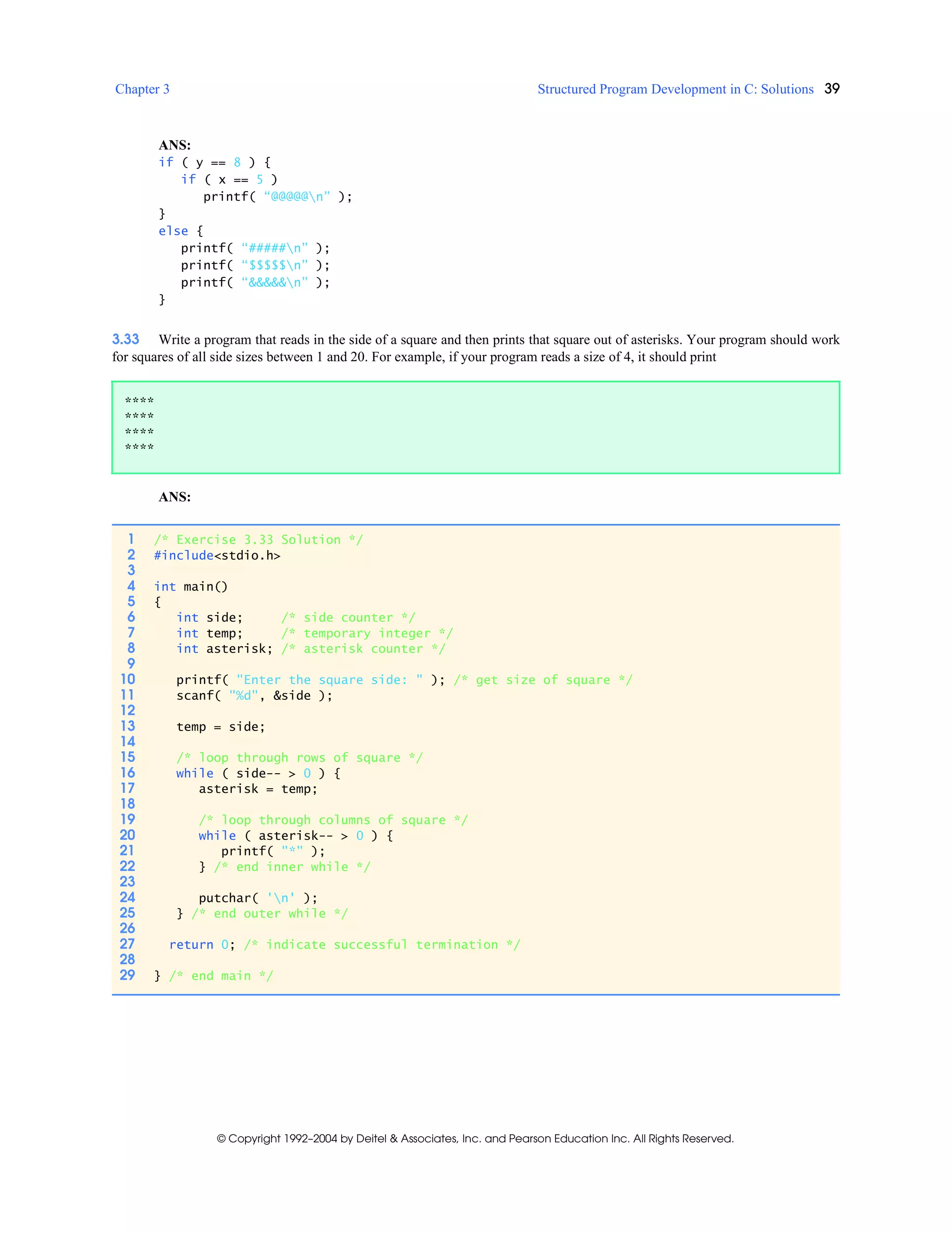 Chapter 3 Structured Program Development in C: Solutions 39
© Copyright 1992–2004 by Deitel & Associates, Inc. and Pearson Education Inc. All Rights Reserved.
ANS:
if ( y == 8 ) {
if ( x == 5 )
printf( “@@@@@n” );
}
else {
printf( “#####n” );
printf( “$$$$$n” );
printf( “&&&&&n” );
}
3.33 Write a program that reads in the side of a square and then prints that square out of asterisks. Your program should work
for squares of all side sizes between 1 and 20. For example, if your program reads a size of 4, it should print
ANS:
****
****
****
****
1 /* Exercise 3.33 Solution */
2 #include<stdio.h>
3
4 int main()
5 {
6 int side; /* side counter */
7 int temp; /* temporary integer */
8 int asterisk; /* asterisk counter */
9
10 printf( "Enter the square side: " ); /* get size of square */
11 scanf( "%d", &side );
12
13 temp = side;
14
15 /* loop through rows of square */
16 while ( side-- > 0 ) {
17 asterisk = temp;
18
19 /* loop through columns of square */
20 while ( asterisk-- > 0 ) {
21 printf( "*" );
22 } /* end inner while */
23
24 putchar( 'n' );
25 } /* end outer while */
26
27 return 0; /* indicate successful termination */
28
29 } /* end main */
 
