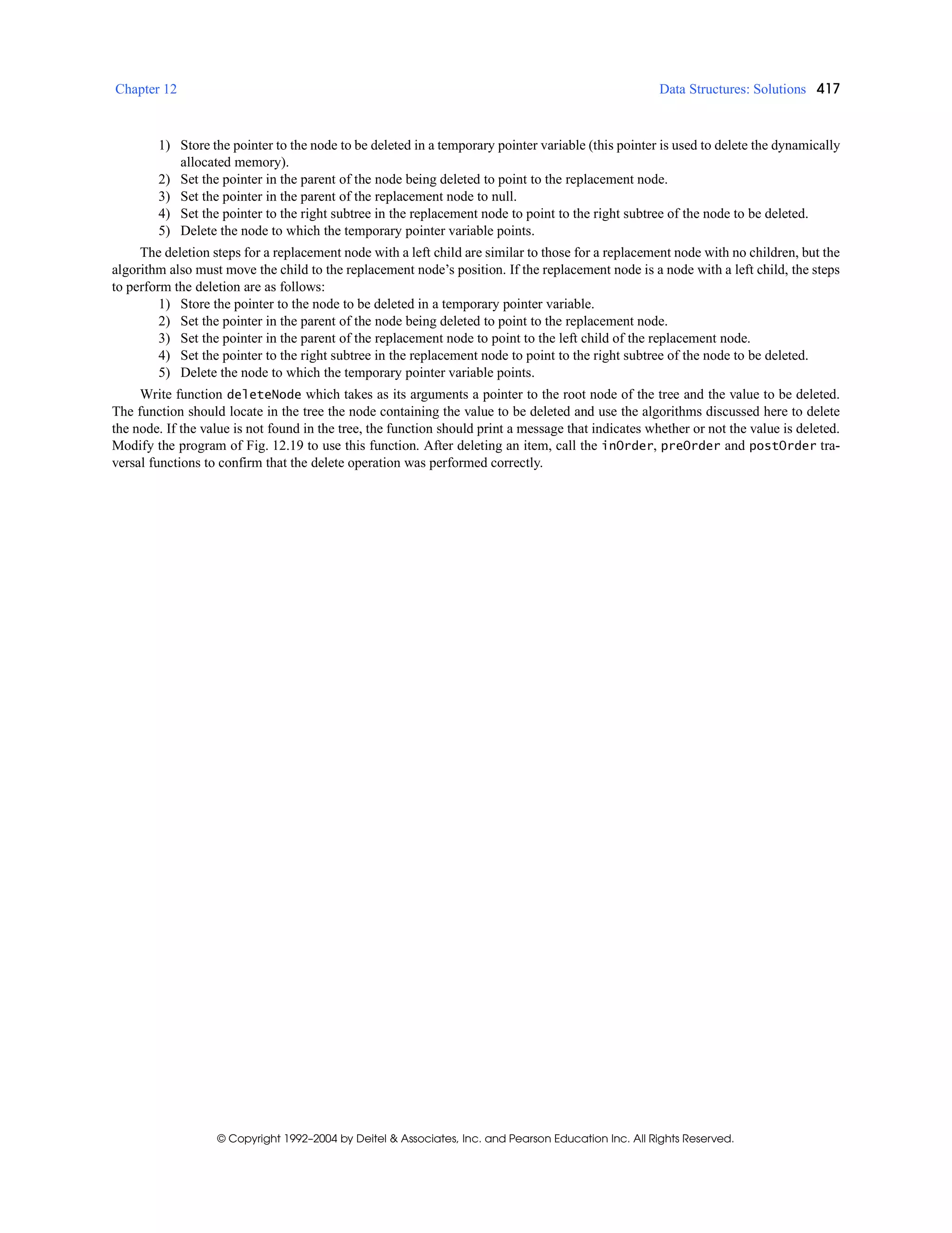 Chapter 12 Data Structures: Solutions 417
© Copyright 1992–2004 by Deitel & Associates, Inc. and Pearson Education Inc. All Rights Reserved.
1) Store the pointer to the node to be deleted in a temporary pointer variable (this pointer is used to delete the dynamically
allocated memory).
2) Set the pointer in the parent of the node being deleted to point to the replacement node.
3) Set the pointer in the parent of the replacement node to null.
4) Set the pointer to the right subtree in the replacement node to point to the right subtree of the node to be deleted.
5) Delete the node to which the temporary pointer variable points.
The deletion steps for a replacement node with a left child are similar to those for a replacement node with no children, but the
algorithm also must move the child to the replacement node’s position. If the replacement node is a node with a left child, the steps
to perform the deletion are as follows:
1) Store the pointer to the node to be deleted in a temporary pointer variable.
2) Set the pointer in the parent of the node being deleted to point to the replacement node.
3) Set the pointer in the parent of the replacement node to point to the left child of the replacement node.
4) Set the pointer to the right subtree in the replacement node to point to the right subtree of the node to be deleted.
5) Delete the node to which the temporary pointer variable points.
Write function deleteNode which takes as its arguments a pointer to the root node of the tree and the value to be deleted.
The function should locate in the tree the node containing the value to be deleted and use the algorithms discussed here to delete
the node. If the value is not found in the tree, the function should print a message that indicates whether or not the value is deleted.
Modify the program of Fig. 12.19 to use this function. After deleting an item, call the inOrder, preOrder and postOrder tra-
versal functions to confirm that the delete operation was performed correctly.
 