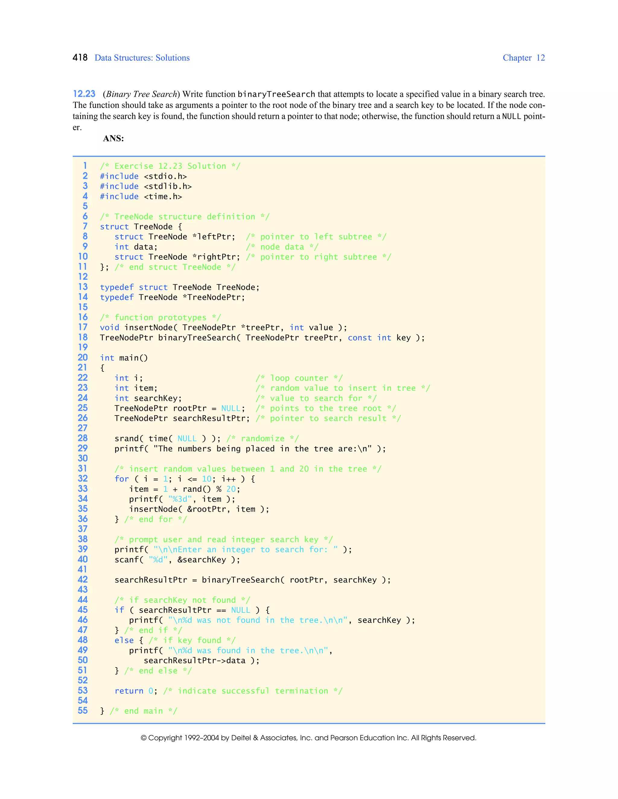 418 Data Structures: Solutions Chapter 12
© Copyright 1992–2004 by Deitel & Associates, Inc. and Pearson Education Inc. All Rights Reserved.
12.23 (Binary Tree Search) Write function binaryTreeSearch that attempts to locate a specified value in a binary search tree.
The function should take as arguments a pointer to the root node of the binary tree and a search key to be located. If the node con-
taining the search key is found, the function should return a pointer to that node; otherwise, the function should return a NULL point-
er.
ANS:
1 /* Exercise 12.23 Solution */
2 #include <stdio.h>
3 #include <stdlib.h>
4 #include <time.h>
5
6 /* TreeNode structure definition */
7 struct TreeNode {
8 struct TreeNode *leftPtr; /* pointer to left subtree */
9 int data; /* node data */
10 struct TreeNode *rightPtr; /* pointer to right subtree */
11 }; /* end struct TreeNode */
12
13 typedef struct TreeNode TreeNode;
14 typedef TreeNode *TreeNodePtr;
15
16 /* function prototypes */
17 void insertNode( TreeNodePtr *treePtr, int value );
18 TreeNodePtr binaryTreeSearch( TreeNodePtr treePtr, const int key );
19
20 int main()
21 {
22 int i; /* loop counter */
23 int item; /* random value to insert in tree */
24 int searchKey; /* value to search for */
25 TreeNodePtr rootPtr = NULL; /* points to the tree root */
26 TreeNodePtr searchResultPtr; /* pointer to search result */
27
28 srand( time( NULL ) ); /* randomize */
29 printf( "The numbers being placed in the tree are:n" );
30
31 /* insert random values between 1 and 20 in the tree */
32 for ( i = 1; i <= 10; i++ ) {
33 item = 1 + rand() % 20;
34 printf( "%3d", item );
35 insertNode( &rootPtr, item );
36 } /* end for */
37
38 /* prompt user and read integer search key */
39 printf( "nnEnter an integer to search for: " );
40 scanf( "%d", &searchKey );
41
42 searchResultPtr = binaryTreeSearch( rootPtr, searchKey );
43
44 /* if searchKey not found */
45 if ( searchResultPtr == NULL ) {
46 printf( "n%d was not found in the tree.nn", searchKey );
47 } /* end if */
48 else { /* if key found */
49 printf( "n%d was found in the tree.nn",
50 searchResultPtr->data );
51 } /* end else */
52
53 return 0; /* indicate successful termination */
54
55 } /* end main */
 