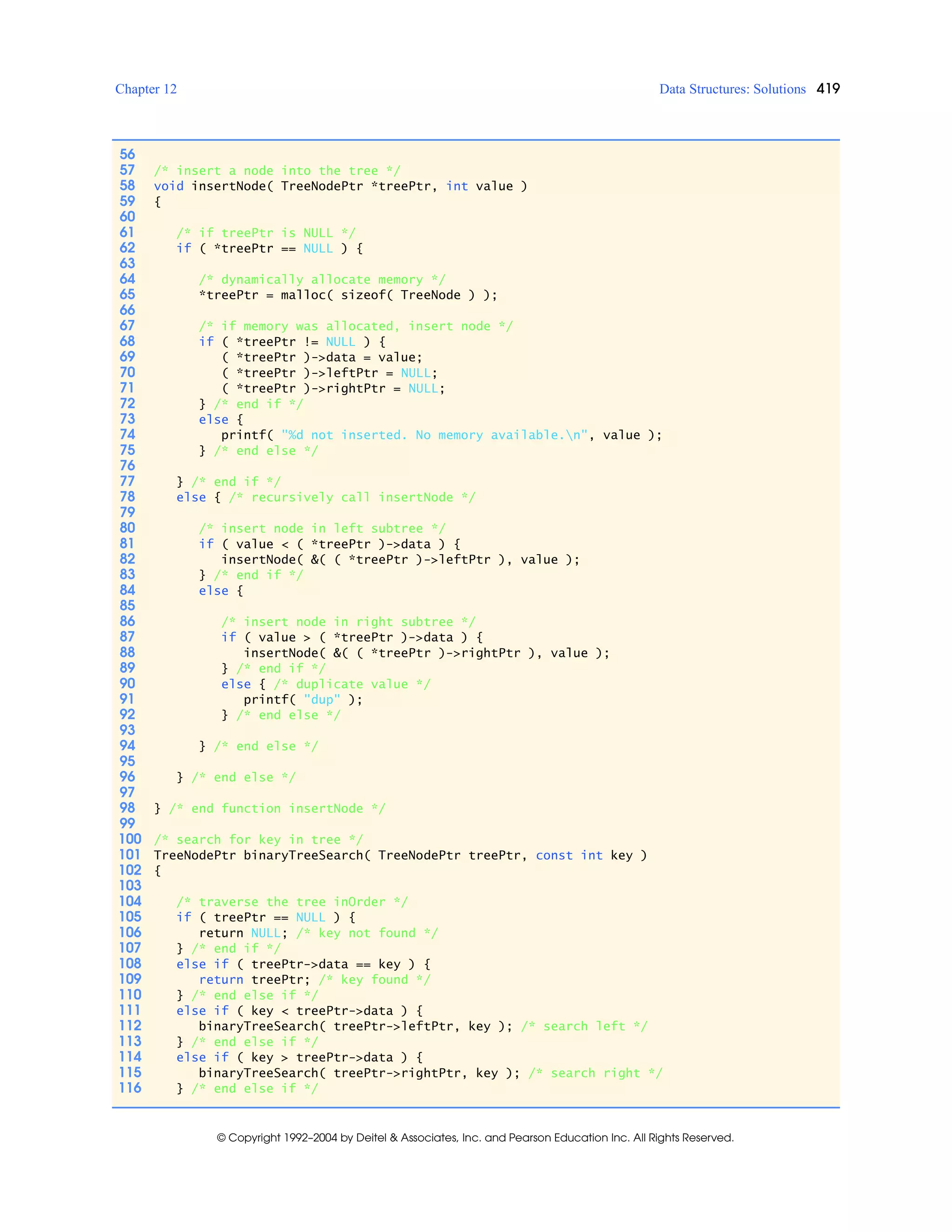 Chapter 12 Data Structures: Solutions 419
© Copyright 1992–2004 by Deitel & Associates, Inc. and Pearson Education Inc. All Rights Reserved.
56
57 /* insert a node into the tree */
58 void insertNode( TreeNodePtr *treePtr, int value )
59 {
60
61 /* if treePtr is NULL */
62 if ( *treePtr == NULL ) {
63
64 /* dynamically allocate memory */
65 *treePtr = malloc( sizeof( TreeNode ) );
66
67 /* if memory was allocated, insert node */
68 if ( *treePtr != NULL ) {
69 ( *treePtr )->data = value;
70 ( *treePtr )->leftPtr = NULL;
71 ( *treePtr )->rightPtr = NULL;
72 } /* end if */
73 else {
74 printf( "%d not inserted. No memory available.n", value );
75 } /* end else */
76
77 } /* end if */
78 else { /* recursively call insertNode */
79
80 /* insert node in left subtree */
81 if ( value < ( *treePtr )->data ) {
82 insertNode( &( ( *treePtr )->leftPtr ), value );
83 } /* end if */
84 else {
85
86 /* insert node in right subtree */
87 if ( value > ( *treePtr )->data ) {
88 insertNode( &( ( *treePtr )->rightPtr ), value );
89 } /* end if */
90 else { /* duplicate value */
91 printf( "dup" );
92 } /* end else */
93
94 } /* end else */
95
96 } /* end else */
97
98 } /* end function insertNode */
99
100 /* search for key in tree */
101 TreeNodePtr binaryTreeSearch( TreeNodePtr treePtr, const int key )
102 {
103
104 /* traverse the tree inOrder */
105 if ( treePtr == NULL ) {
106 return NULL; /* key not found */
107 } /* end if */
108 else if ( treePtr->data == key ) {
109 return treePtr; /* key found */
110 } /* end else if */
111 else if ( key < treePtr->data ) {
112 binaryTreeSearch( treePtr->leftPtr, key ); /* search left */
113 } /* end else if */
114 else if ( key > treePtr->data ) {
115 binaryTreeSearch( treePtr->rightPtr, key ); /* search right */
116 } /* end else if */
 
