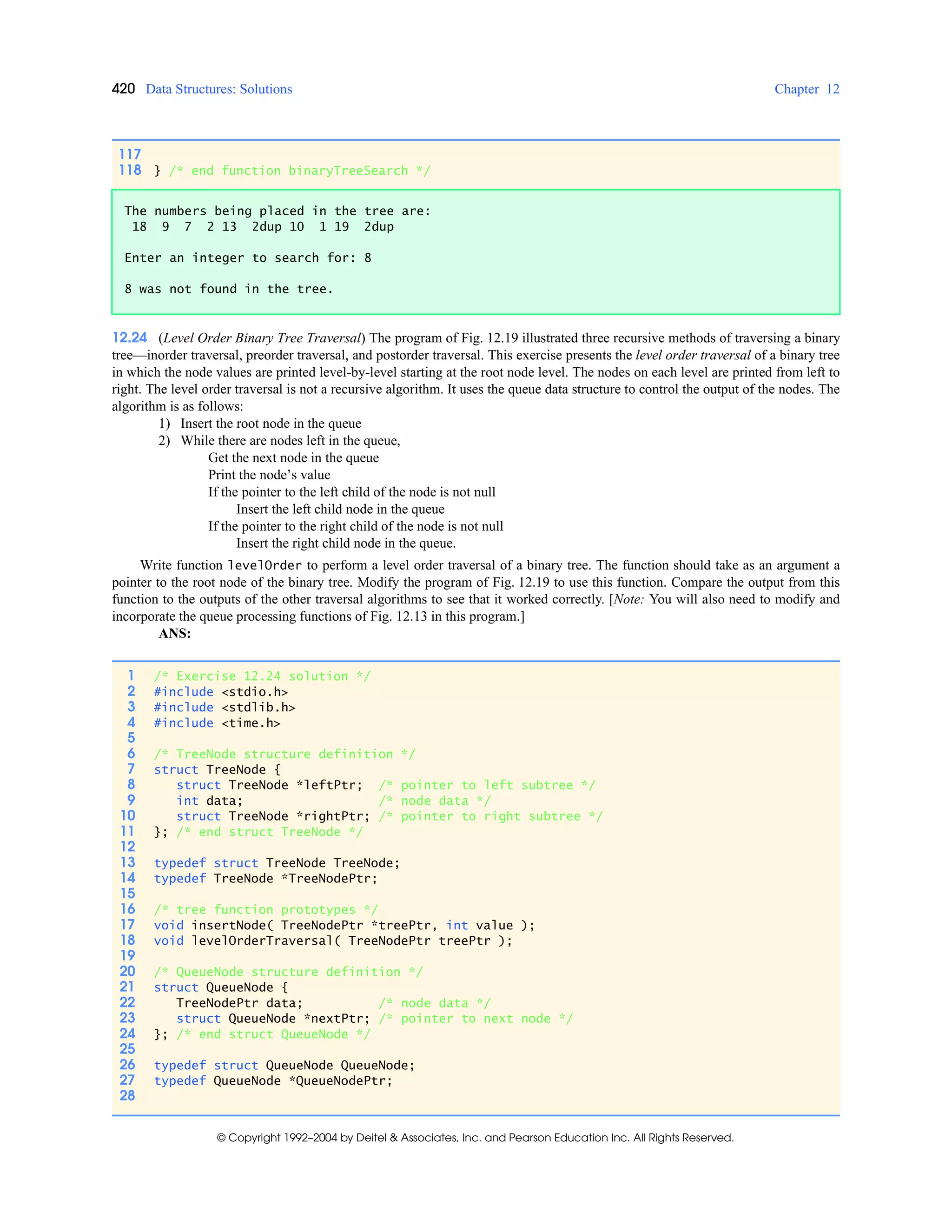 420 Data Structures: Solutions Chapter 12
© Copyright 1992–2004 by Deitel & Associates, Inc. and Pearson Education Inc. All Rights Reserved.
12.24 (Level Order Binary Tree Traversal) The program of Fig. 12.19 illustrated three recursive methods of traversing a binary
tree—inorder traversal, preorder traversal, and postorder traversal. This exercise presents the level order traversal of a binary tree
in which the node values are printed level-by-level starting at the root node level. The nodes on each level are printed from left to
right. The level order traversal is not a recursive algorithm. It uses the queue data structure to control the output of the nodes. The
algorithm is as follows:
1) Insert the root node in the queue
2) While there are nodes left in the queue,
Get the next node in the queue
Print the node’s value
If the pointer to the left child of the node is not null
Insert the left child node in the queue
If the pointer to the right child of the node is not null
Insert the right child node in the queue.
Write function levelOrder to perform a level order traversal of a binary tree. The function should take as an argument a
pointer to the root node of the binary tree. Modify the program of Fig. 12.19 to use this function. Compare the output from this
function to the outputs of the other traversal algorithms to see that it worked correctly. [Note: You will also need to modify and
incorporate the queue processing functions of Fig. 12.13 in this program.]
ANS:
117
118 } /* end function binaryTreeSearch */
The numbers being placed in the tree are:
18 9 7 2 13 2dup 10 1 19 2dup
Enter an integer to search for: 8
8 was not found in the tree.
1 /* Exercise 12.24 solution */
2 #include <stdio.h>
3 #include <stdlib.h>
4 #include <time.h>
5
6 /* TreeNode structure definition */
7 struct TreeNode {
8 struct TreeNode *leftPtr; /* pointer to left subtree */
9 int data; /* node data */
10 struct TreeNode *rightPtr; /* pointer to right subtree */
11 }; /* end struct TreeNode */
12
13 typedef struct TreeNode TreeNode;
14 typedef TreeNode *TreeNodePtr;
15
16 /* tree function prototypes */
17 void insertNode( TreeNodePtr *treePtr, int value );
18 void levelOrderTraversal( TreeNodePtr treePtr );
19
20 /* QueueNode structure definition */
21 struct QueueNode {
22 TreeNodePtr data; /* node data */
23 struct QueueNode *nextPtr; /* pointer to next node */
24 }; /* end struct QueueNode */
25
26 typedef struct QueueNode QueueNode;
27 typedef QueueNode *QueueNodePtr;
28
 
