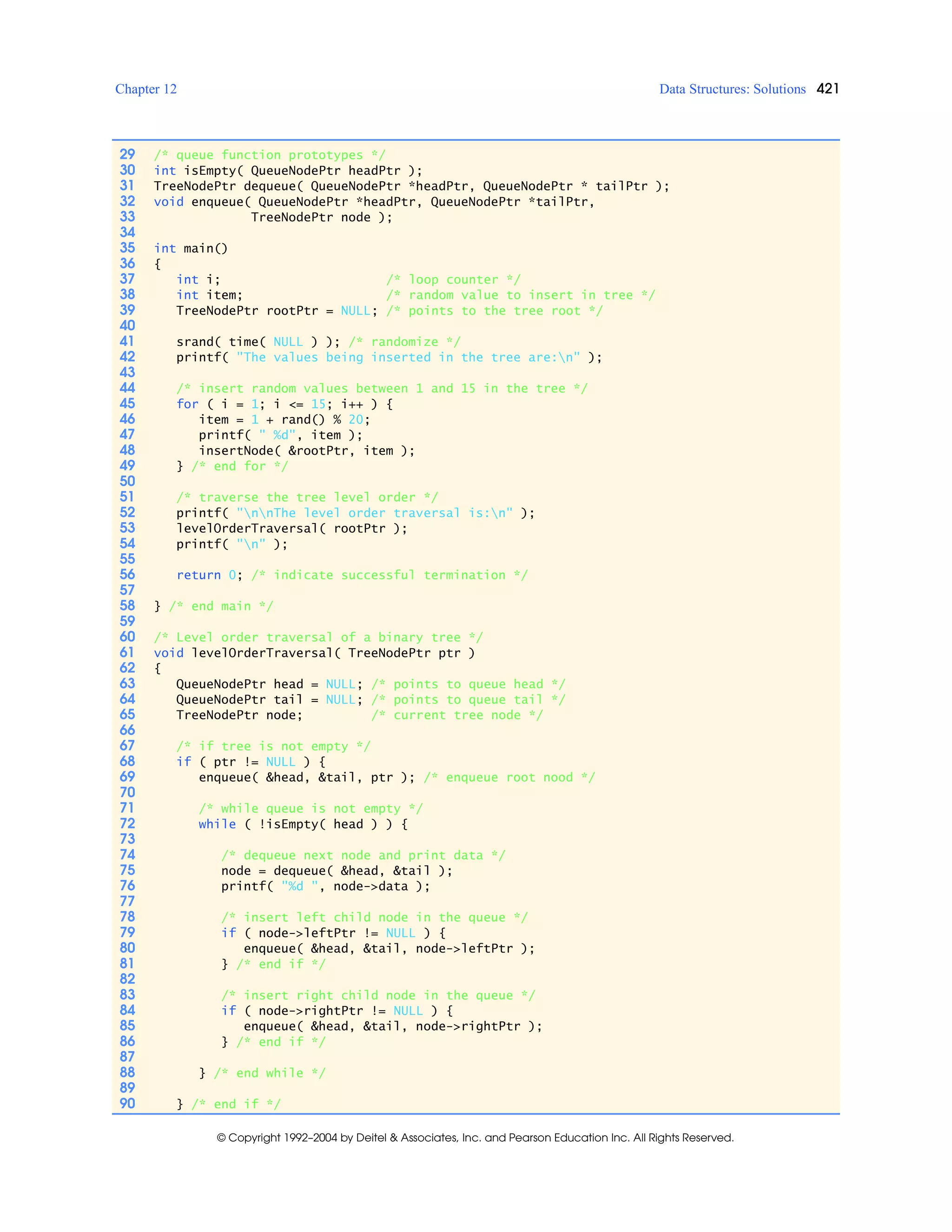 Chapter 12 Data Structures: Solutions 421
© Copyright 1992–2004 by Deitel & Associates, Inc. and Pearson Education Inc. All Rights Reserved.
29 /* queue function prototypes */
30 int isEmpty( QueueNodePtr headPtr );
31 TreeNodePtr dequeue( QueueNodePtr *headPtr, QueueNodePtr * tailPtr );
32 void enqueue( QueueNodePtr *headPtr, QueueNodePtr *tailPtr,
33 TreeNodePtr node );
34
35 int main()
36 {
37 int i; /* loop counter */
38 int item; /* random value to insert in tree */
39 TreeNodePtr rootPtr = NULL; /* points to the tree root */
40
41 srand( time( NULL ) ); /* randomize */
42 printf( "The values being inserted in the tree are:n" );
43
44 /* insert random values between 1 and 15 in the tree */
45 for ( i = 1; i <= 15; i++ ) {
46 item = 1 + rand() % 20;
47 printf( " %d", item );
48 insertNode( &rootPtr, item );
49 } /* end for */
50
51 /* traverse the tree level order */
52 printf( "nnThe level order traversal is:n" );
53 levelOrderTraversal( rootPtr );
54 printf( "n" );
55
56 return 0; /* indicate successful termination */
57
58 } /* end main */
59
60 /* Level order traversal of a binary tree */
61 void levelOrderTraversal( TreeNodePtr ptr )
62 {
63 QueueNodePtr head = NULL; /* points to queue head */
64 QueueNodePtr tail = NULL; /* points to queue tail */
65 TreeNodePtr node; /* current tree node */
66
67 /* if tree is not empty */
68 if ( ptr != NULL ) {
69 enqueue( &head, &tail, ptr ); /* enqueue root nood */
70
71 /* while queue is not empty */
72 while ( !isEmpty( head ) ) {
73
74 /* dequeue next node and print data */
75 node = dequeue( &head, &tail );
76 printf( "%d ", node->data );
77
78 /* insert left child node in the queue */
79 if ( node->leftPtr != NULL ) {
80 enqueue( &head, &tail, node->leftPtr );
81 } /* end if */
82
83 /* insert right child node in the queue */
84 if ( node->rightPtr != NULL ) {
85 enqueue( &head, &tail, node->rightPtr );
86 } /* end if */
87
88 } /* end while */
89
90 } /* end if */
 