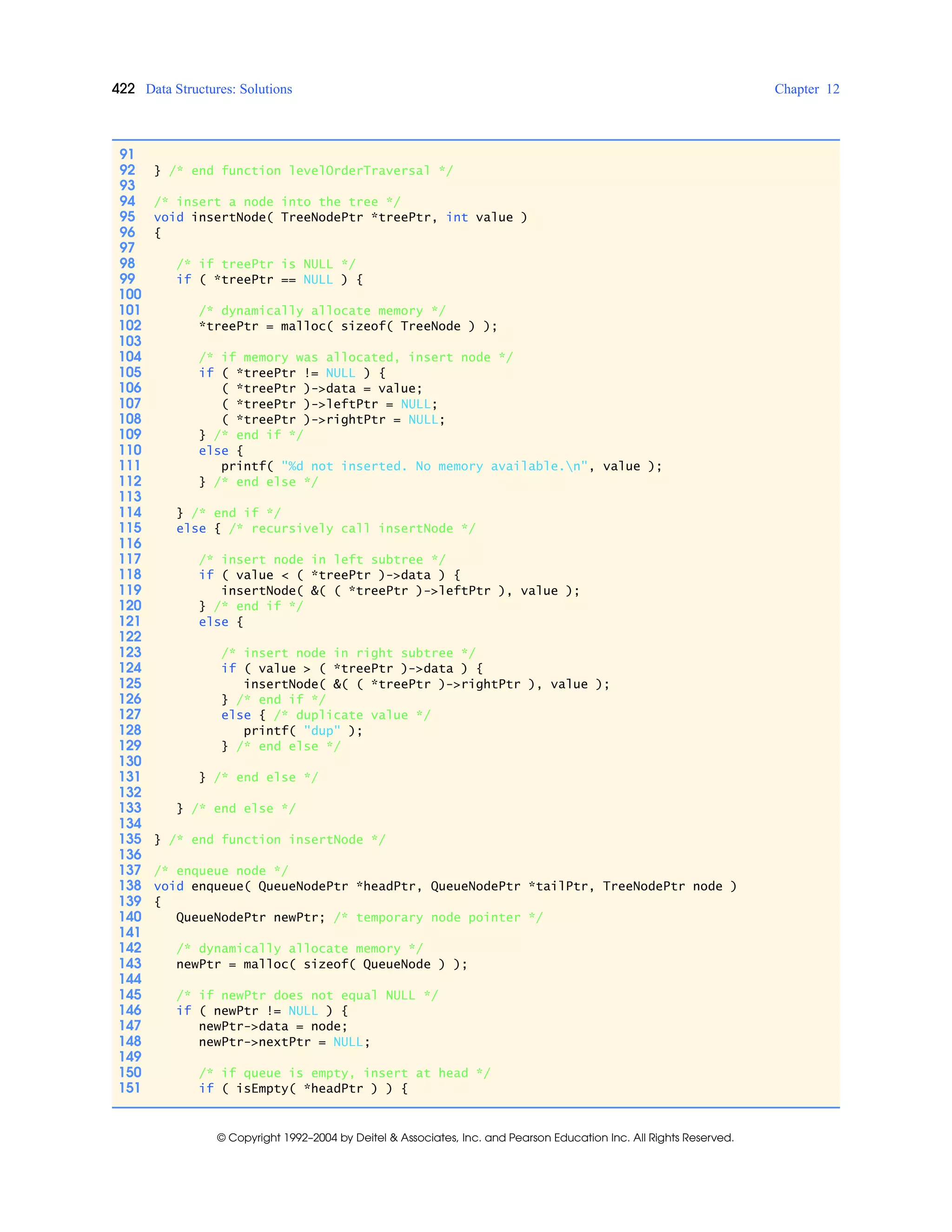 422 Data Structures: Solutions Chapter 12
© Copyright 1992–2004 by Deitel & Associates, Inc. and Pearson Education Inc. All Rights Reserved.
91
92 } /* end function levelOrderTraversal */
93
94 /* insert a node into the tree */
95 void insertNode( TreeNodePtr *treePtr, int value )
96 {
97
98 /* if treePtr is NULL */
99 if ( *treePtr == NULL ) {
100
101 /* dynamically allocate memory */
102 *treePtr = malloc( sizeof( TreeNode ) );
103
104 /* if memory was allocated, insert node */
105 if ( *treePtr != NULL ) {
106 ( *treePtr )->data = value;
107 ( *treePtr )->leftPtr = NULL;
108 ( *treePtr )->rightPtr = NULL;
109 } /* end if */
110 else {
111 printf( "%d not inserted. No memory available.n", value );
112 } /* end else */
113
114 } /* end if */
115 else { /* recursively call insertNode */
116
117 /* insert node in left subtree */
118 if ( value < ( *treePtr )->data ) {
119 insertNode( &( ( *treePtr )->leftPtr ), value );
120 } /* end if */
121 else {
122
123 /* insert node in right subtree */
124 if ( value > ( *treePtr )->data ) {
125 insertNode( &( ( *treePtr )->rightPtr ), value );
126 } /* end if */
127 else { /* duplicate value */
128 printf( "dup" );
129 } /* end else */
130
131 } /* end else */
132
133 } /* end else */
134
135 } /* end function insertNode */
136
137 /* enqueue node */
138 void enqueue( QueueNodePtr *headPtr, QueueNodePtr *tailPtr, TreeNodePtr node )
139 {
140 QueueNodePtr newPtr; /* temporary node pointer */
141
142 /* dynamically allocate memory */
143 newPtr = malloc( sizeof( QueueNode ) );
144
145 /* if newPtr does not equal NULL */
146 if ( newPtr != NULL ) {
147 newPtr->data = node;
148 newPtr->nextPtr = NULL;
149
150 /* if queue is empty, insert at head */
151 if ( isEmpty( *headPtr ) ) {
 