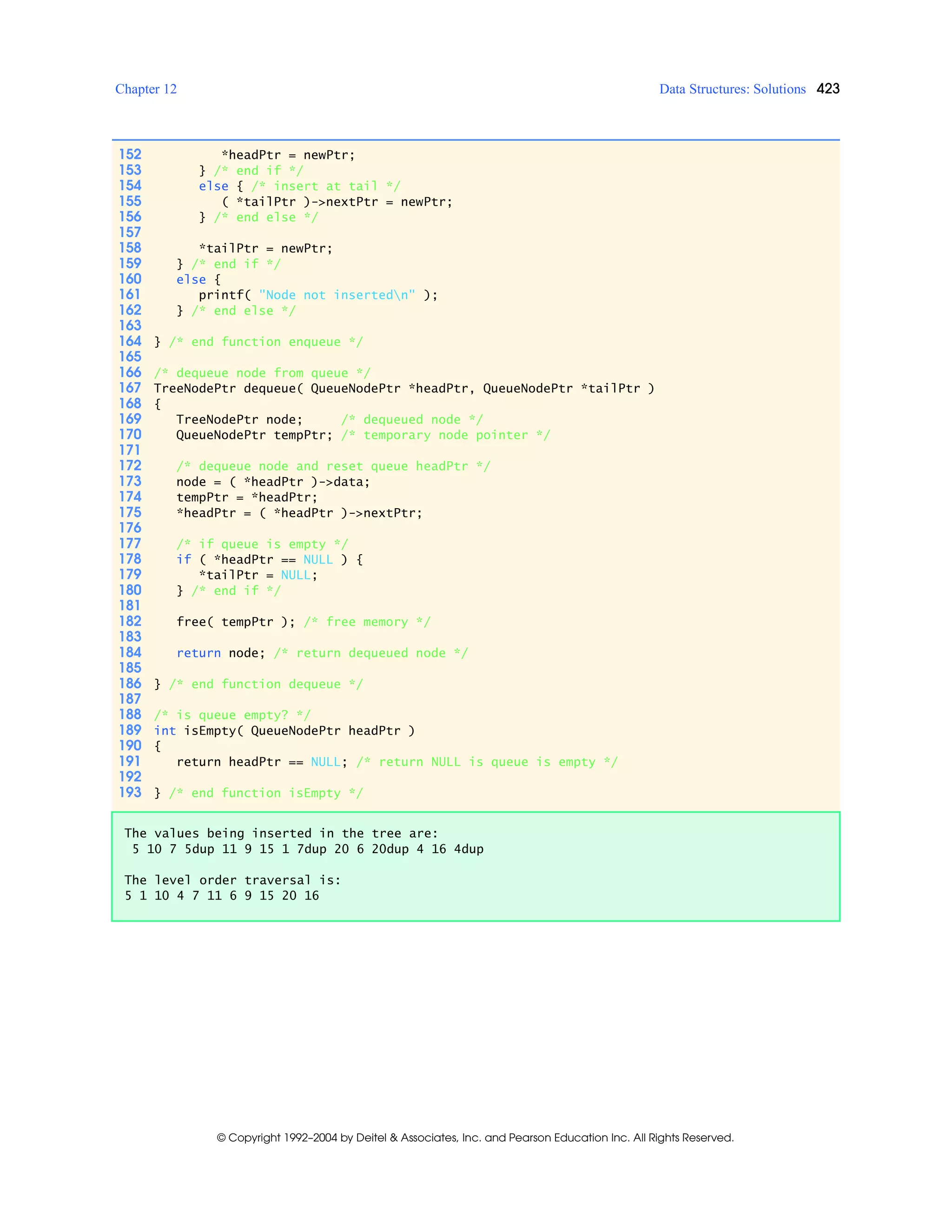 Chapter 12 Data Structures: Solutions 423
© Copyright 1992–2004 by Deitel & Associates, Inc. and Pearson Education Inc. All Rights Reserved.
152 *headPtr = newPtr;
153 } /* end if */
154 else { /* insert at tail */
155 ( *tailPtr )->nextPtr = newPtr;
156 } /* end else */
157
158 *tailPtr = newPtr;
159 } /* end if */
160 else {
161 printf( "Node not insertedn" );
162 } /* end else */
163
164 } /* end function enqueue */
165
166 /* dequeue node from queue */
167 TreeNodePtr dequeue( QueueNodePtr *headPtr, QueueNodePtr *tailPtr )
168 {
169 TreeNodePtr node; /* dequeued node */
170 QueueNodePtr tempPtr; /* temporary node pointer */
171
172 /* dequeue node and reset queue headPtr */
173 node = ( *headPtr )->data;
174 tempPtr = *headPtr;
175 *headPtr = ( *headPtr )->nextPtr;
176
177 /* if queue is empty */
178 if ( *headPtr == NULL ) {
179 *tailPtr = NULL;
180 } /* end if */
181
182 free( tempPtr ); /* free memory */
183
184 return node; /* return dequeued node */
185
186 } /* end function dequeue */
187
188 /* is queue empty? */
189 int isEmpty( QueueNodePtr headPtr )
190 {
191 return headPtr == NULL; /* return NULL is queue is empty */
192
193 } /* end function isEmpty */
The values being inserted in the tree are:
5 10 7 5dup 11 9 15 1 7dup 20 6 20dup 4 16 4dup
The level order traversal is:
5 1 10 4 7 11 6 9 15 20 16
 