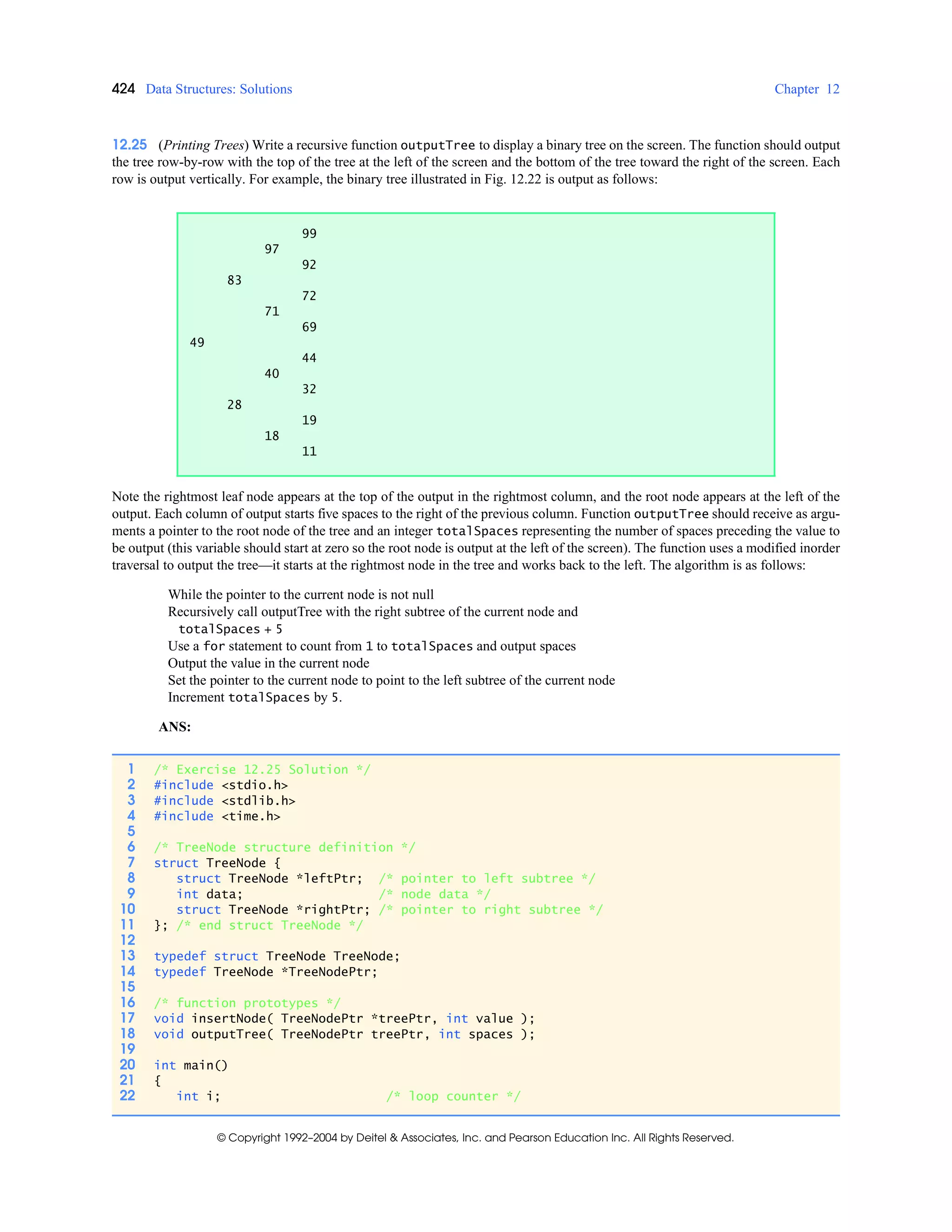 424 Data Structures: Solutions Chapter 12
© Copyright 1992–2004 by Deitel & Associates, Inc. and Pearson Education Inc. All Rights Reserved.
12.25 (Printing Trees) Write a recursive function outputTree to display a binary tree on the screen. The function should output
the tree row-by-row with the top of the tree at the left of the screen and the bottom of the tree toward the right of the screen. Each
row is output vertically. For example, the binary tree illustrated in Fig. 12.22 is output as follows:
Note the rightmost leaf node appears at the top of the output in the rightmost column, and the root node appears at the left of the
output. Each column of output starts five spaces to the right of the previous column. Function outputTree should receive as argu-
ments a pointer to the root node of the tree and an integer totalSpaces representing the number of spaces preceding the value to
be output (this variable should start at zero so the root node is output at the left of the screen). The function uses a modified inorder
traversal to output the tree—it starts at the rightmost node in the tree and works back to the left. The algorithm is as follows:
While the pointer to the current node is not null
Recursively call outputTree with the right subtree of the current node and
totalSpaces + 5
Use a for statement to count from 1 to totalSpaces and output spaces
Output the value in the current node
Set the pointer to the current node to point to the left subtree of the current node
Increment totalSpaces by 5.
ANS:
99
97
92
83
72
71
69
49
44
40
32
28
19
18
11
1 /* Exercise 12.25 Solution */
2 #include <stdio.h>
3 #include <stdlib.h>
4 #include <time.h>
5
6 /* TreeNode structure definition */
7 struct TreeNode {
8 struct TreeNode *leftPtr; /* pointer to left subtree */
9 int data; /* node data */
10 struct TreeNode *rightPtr; /* pointer to right subtree */
11 }; /* end struct TreeNode */
12
13 typedef struct TreeNode TreeNode;
14 typedef TreeNode *TreeNodePtr;
15
16 /* function prototypes */
17 void insertNode( TreeNodePtr *treePtr, int value );
18 void outputTree( TreeNodePtr treePtr, int spaces );
19
20 int main()
21 {
22 int i; /* loop counter */
 