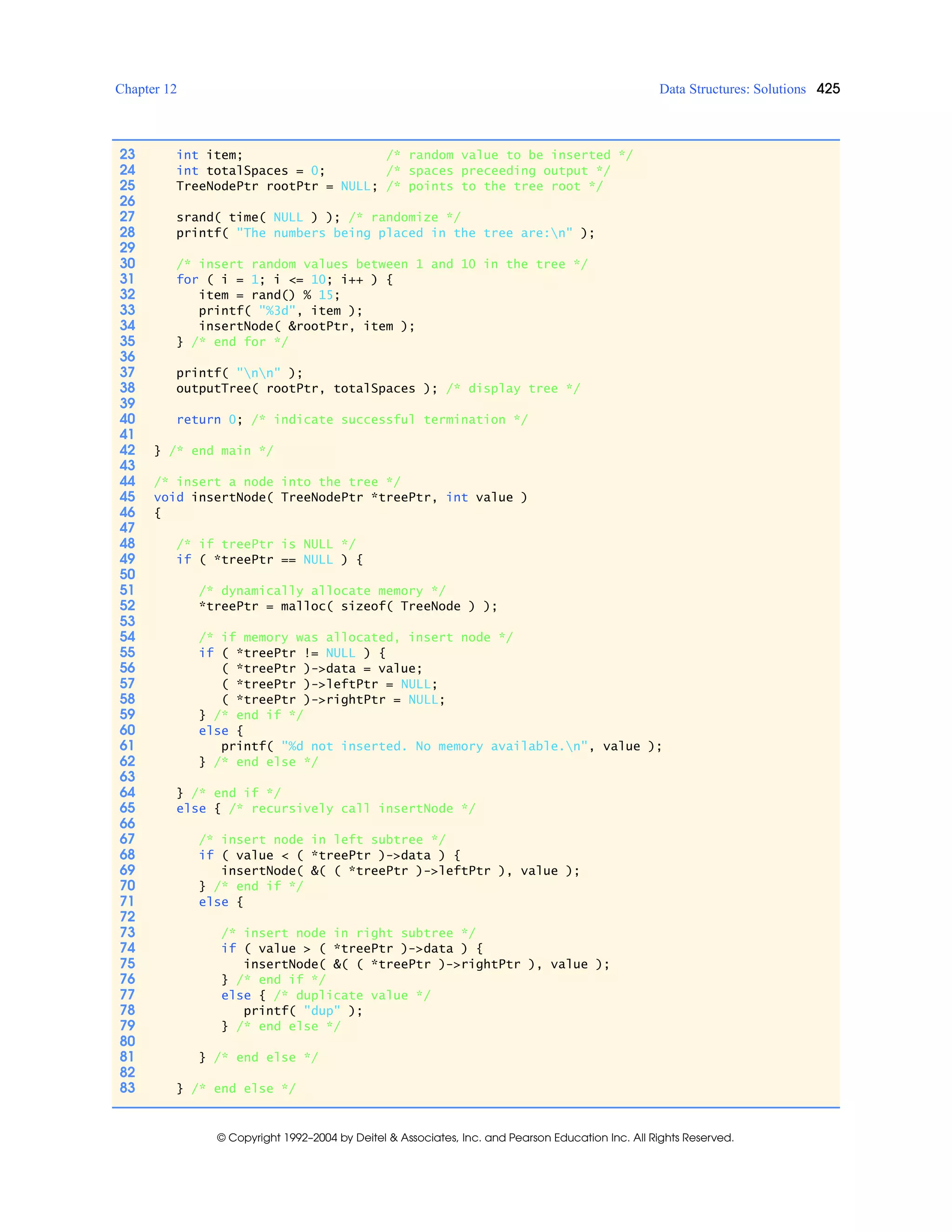 Chapter 12 Data Structures: Solutions 425
© Copyright 1992–2004 by Deitel & Associates, Inc. and Pearson Education Inc. All Rights Reserved.
23 int item; /* random value to be inserted */
24 int totalSpaces = 0; /* spaces preceeding output */
25 TreeNodePtr rootPtr = NULL; /* points to the tree root */
26
27 srand( time( NULL ) ); /* randomize */
28 printf( "The numbers being placed in the tree are:n" );
29
30 /* insert random values between 1 and 10 in the tree */
31 for ( i = 1; i <= 10; i++ ) {
32 item = rand() % 15;
33 printf( "%3d", item );
34 insertNode( &rootPtr, item );
35 } /* end for */
36
37 printf( "nn" );
38 outputTree( rootPtr, totalSpaces ); /* display tree */
39
40 return 0; /* indicate successful termination */
41
42 } /* end main */
43
44 /* insert a node into the tree */
45 void insertNode( TreeNodePtr *treePtr, int value )
46 {
47
48 /* if treePtr is NULL */
49 if ( *treePtr == NULL ) {
50
51 /* dynamically allocate memory */
52 *treePtr = malloc( sizeof( TreeNode ) );
53
54 /* if memory was allocated, insert node */
55 if ( *treePtr != NULL ) {
56 ( *treePtr )->data = value;
57 ( *treePtr )->leftPtr = NULL;
58 ( *treePtr )->rightPtr = NULL;
59 } /* end if */
60 else {
61 printf( "%d not inserted. No memory available.n", value );
62 } /* end else */
63
64 } /* end if */
65 else { /* recursively call insertNode */
66
67 /* insert node in left subtree */
68 if ( value < ( *treePtr )->data ) {
69 insertNode( &( ( *treePtr )->leftPtr ), value );
70 } /* end if */
71 else {
72
73 /* insert node in right subtree */
74 if ( value > ( *treePtr )->data ) {
75 insertNode( &( ( *treePtr )->rightPtr ), value );
76 } /* end if */
77 else { /* duplicate value */
78 printf( "dup" );
79 } /* end else */
80
81 } /* end else */
82
83 } /* end else */
 