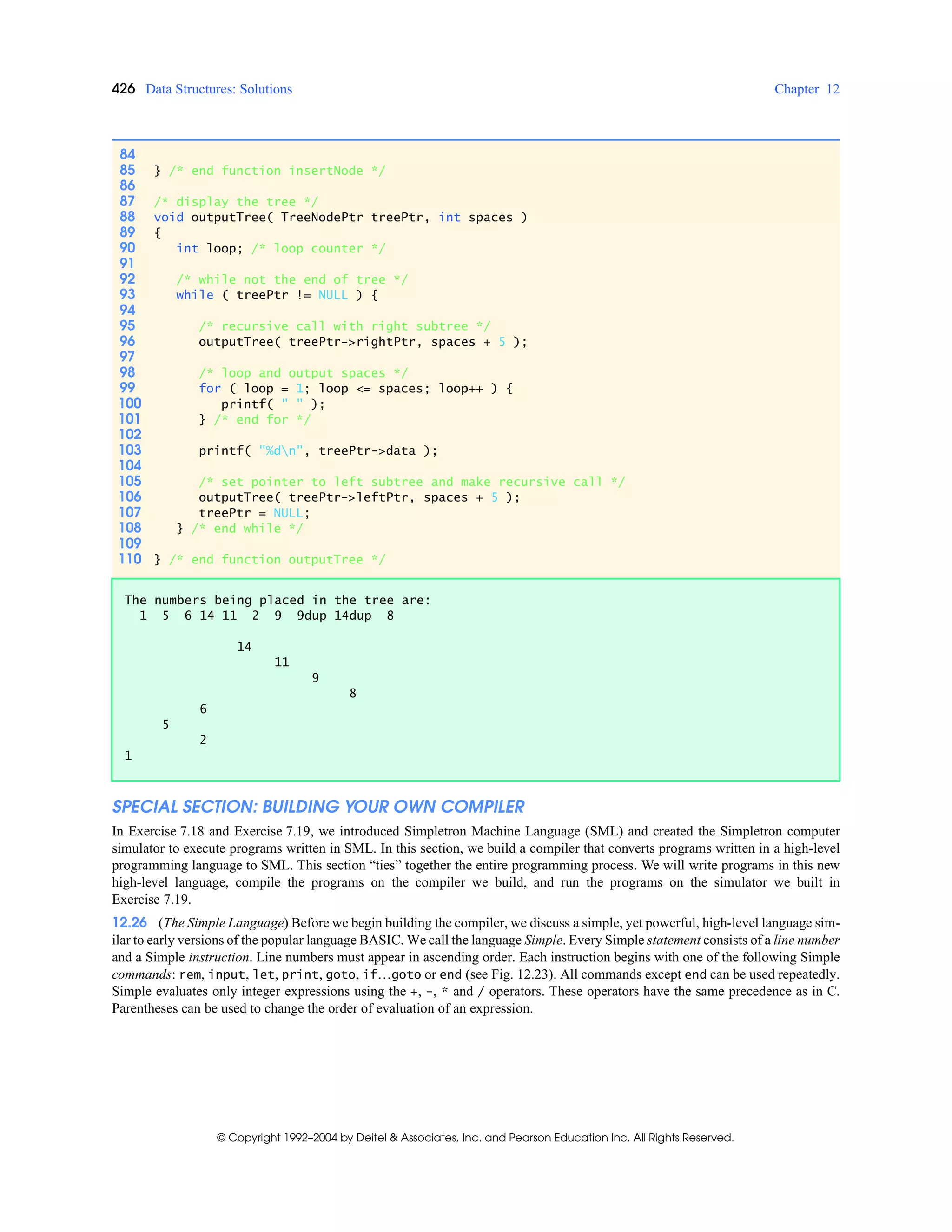426 Data Structures: Solutions Chapter 12
© Copyright 1992–2004 by Deitel & Associates, Inc. and Pearson Education Inc. All Rights Reserved.
SPECIAL SECTION: BUILDING YOUR OWN COMPILER
In Exercise 7.18 and Exercise 7.19, we introduced Simpletron Machine Language (SML) and created the Simpletron computer
simulator to execute programs written in SML. In this section, we build a compiler that converts programs written in a high-level
programming language to SML. This section “ties” together the entire programming process. We will write programs in this new
high-level language, compile the programs on the compiler we build, and run the programs on the simulator we built in
Exercise 7.19.
12.26 (The Simple Language) Before we begin building the compiler, we discuss a simple, yet powerful, high-level language sim-
ilar to early versions of the popular language BASIC. We call the language Simple. Every Simple statement consists of a line number
and a Simple instruction. Line numbers must appear in ascending order. Each instruction begins with one of the following Simple
commands: rem, input, let, print, goto, if…goto or end (see Fig. 12.23). All commands except end can be used repeatedly.
Simple evaluates only integer expressions using the +, -, * and / operators. These operators have the same precedence as in C.
Parentheses can be used to change the order of evaluation of an expression.
84
85 } /* end function insertNode */
86
87 /* display the tree */
88 void outputTree( TreeNodePtr treePtr, int spaces )
89 {
90 int loop; /* loop counter */
91
92 /* while not the end of tree */
93 while ( treePtr != NULL ) {
94
95 /* recursive call with right subtree */
96 outputTree( treePtr->rightPtr, spaces + 5 );
97
98 /* loop and output spaces */
99 for ( loop = 1; loop <= spaces; loop++ ) {
100 printf( " " );
101 } /* end for */
102
103 printf( "%dn", treePtr->data );
104
105 /* set pointer to left subtree and make recursive call */
106 outputTree( treePtr->leftPtr, spaces + 5 );
107 treePtr = NULL;
108 } /* end while */
109
110 } /* end function outputTree */
The numbers being placed in the tree are:
1 5 6 14 11 2 9 9dup 14dup 8
14
11
9
8
6
5
2
1
 