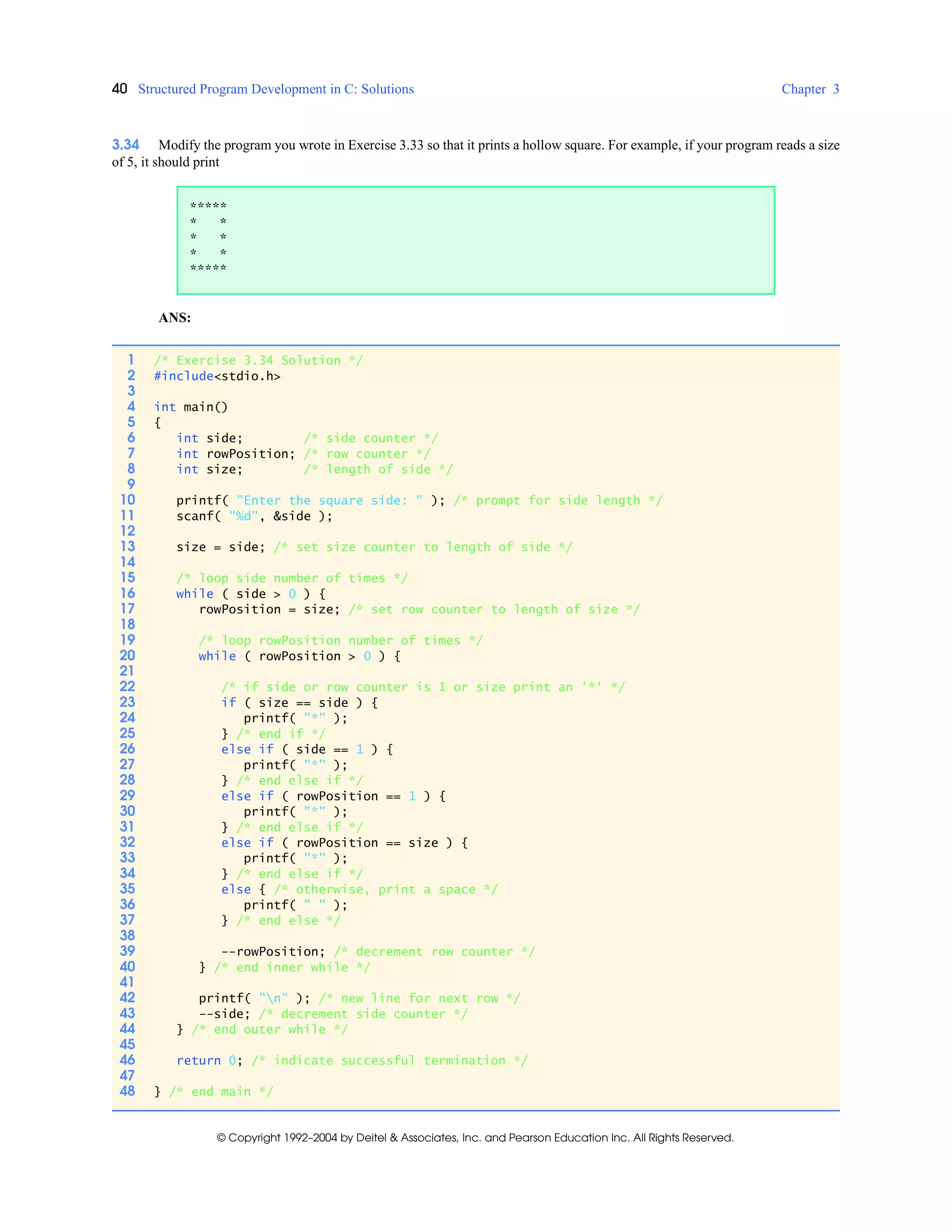 40 Structured Program Development in C: Solutions Chapter 3
© Copyright 1992–2004 by Deitel & Associates, Inc. and Pearson Education Inc. All Rights Reserved.
3.34 Modify the program you wrote in Exercise 3.33 so that it prints a hollow square. For example, if your program reads a size
of 5, it should print
ANS:
*****
* *
* *
* *
*****
1 /* Exercise 3.34 Solution */
2 #include<stdio.h>
3
4 int main()
5 {
6 int side; /* side counter */
7 int rowPosition; /* row counter */
8 int size; /* length of side */
9
10 printf( "Enter the square side: " ); /* prompt for side length */
11 scanf( "%d", &side );
12
13 size = side; /* set size counter to length of side */
14
15 /* loop side number of times */
16 while ( side > 0 ) {
17 rowPosition = size; /* set row counter to length of size */
18
19 /* loop rowPosition number of times */
20 while ( rowPosition > 0 ) {
21
22 /* if side or row counter is 1 or size print an '*' */
23 if ( size == side ) {
24 printf( "*" );
25 } /* end if */
26 else if ( side == 1 ) {
27 printf( "*" );
28 } /* end else if */
29 else if ( rowPosition == 1 ) {
30 printf( "*" );
31 } /* end else if */
32 else if ( rowPosition == size ) {
33 printf( "*" );
34 } /* end else if */
35 else { /* otherwise, print a space */
36 printf( " " );
37 } /* end else */
38
39 --rowPosition; /* decrement row counter */
40 } /* end inner while */
41
42 printf( "n" ); /* new line for next row */
43 --side; /* decrement side counter */
44 } /* end outer while */
45
46 return 0; /* indicate successful termination */
47
48 } /* end main */
 