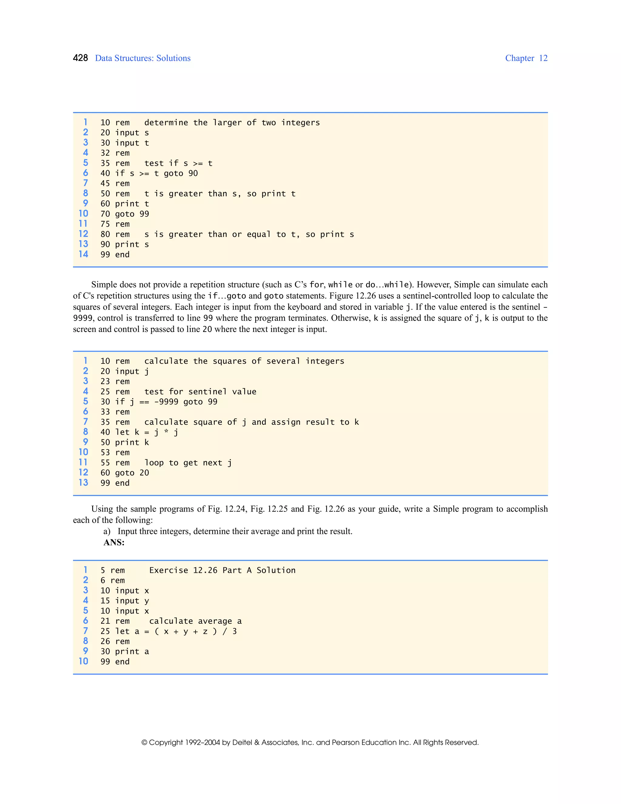 428 Data Structures: Solutions Chapter 12
© Copyright 1992–2004 by Deitel & Associates, Inc. and Pearson Education Inc. All Rights Reserved.
Simple does not provide a repetition structure (such as C’s for, while or do…while). However, Simple can simulate each
of C's repetition structures using the if…goto and goto statements. Figure 12.26 uses a sentinel-controlled loop to calculate the
squares of several integers. Each integer is input from the keyboard and stored in variable j. If the value entered is the sentinel -
9999, control is transferred to line 99 where the program terminates. Otherwise, k is assigned the square of j, k is output to the
screen and control is passed to line 20 where the next integer is input.
Using the sample programs of Fig. 12.24, Fig. 12.25 and Fig. 12.26 as your guide, write a Simple program to accomplish
each of the following:
a) Input three integers, determine their average and print the result.
ANS:
1 10 rem determine the larger of two integers
2 20 input s
3 30 input t
4 32 rem
5 35 rem test if s >= t
6 40 if s >= t goto 90
7 45 rem
8 50 rem t is greater than s, so print t
9 60 print t
10 70 goto 99
11 75 rem
12 80 rem s is greater than or equal to t, so print s
13 90 print s
14 99 end
1 10 rem calculate the squares of several integers
2 20 input j
3 23 rem
4 25 rem test for sentinel value
5 30 if j == -9999 goto 99
6 33 rem
7 35 rem calculate square of j and assign result to k
8 40 let k = j * j
9 50 print k
10 53 rem
11 55 rem loop to get next j
12 60 goto 20
13 99 end
1 5 rem Exercise 12.26 Part A Solution
2 6 rem
3 10 input x
4 15 input y
5 10 input x
6 21 rem calculate average a
7 25 let a = ( x + y + z ) / 3
8 26 rem
9 30 print a
10 99 end
 