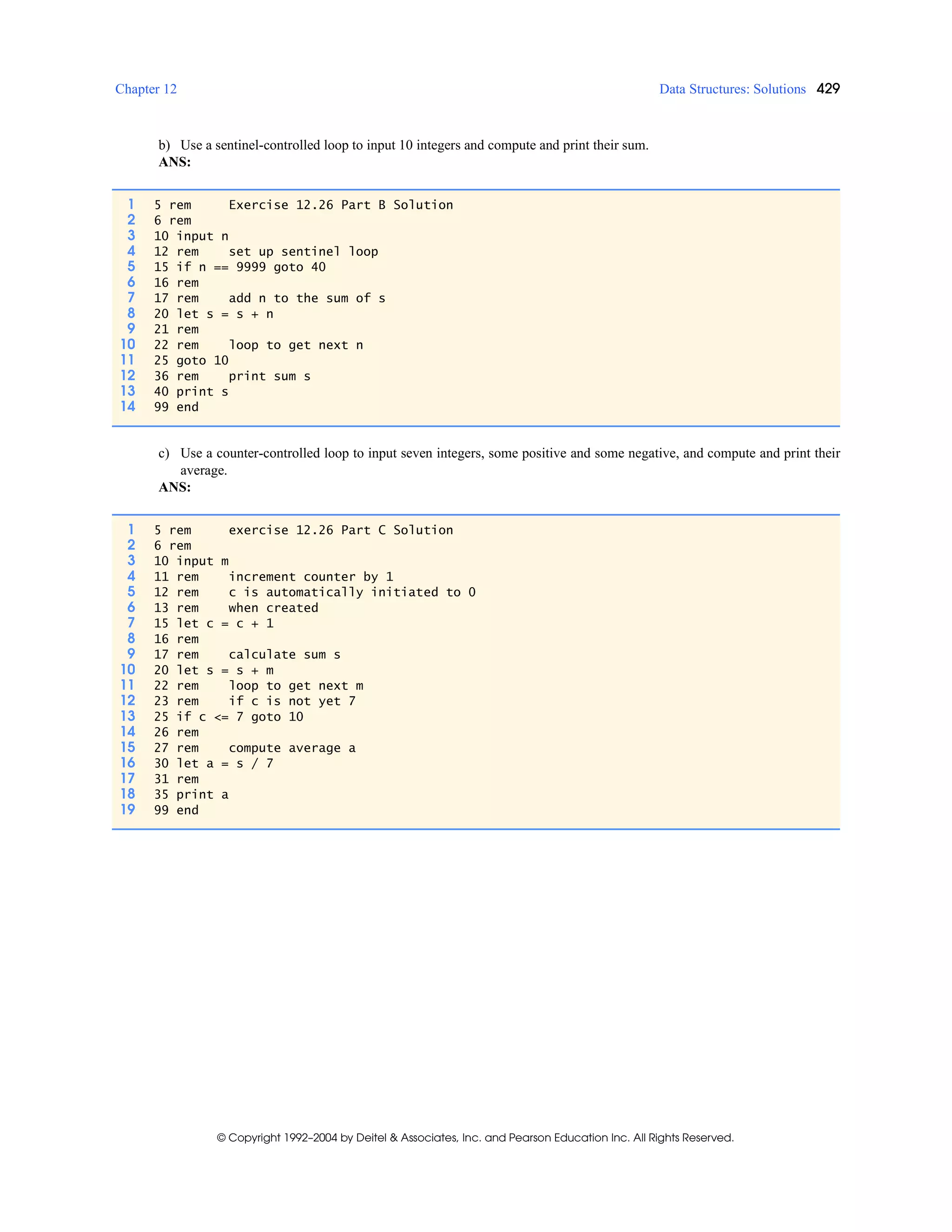 Chapter 12 Data Structures: Solutions 429
© Copyright 1992–2004 by Deitel & Associates, Inc. and Pearson Education Inc. All Rights Reserved.
b) Use a sentinel-controlled loop to input 10 integers and compute and print their sum.
ANS:
c) Use a counter-controlled loop to input seven integers, some positive and some negative, and compute and print their
average.
ANS:
1 5 rem Exercise 12.26 Part B Solution
2 6 rem
3 10 input n
4 12 rem set up sentinel loop
5 15 if n == 9999 goto 40
6 16 rem
7 17 rem add n to the sum of s
8 20 let s = s + n
9 21 rem
10 22 rem loop to get next n
11 25 goto 10
12 36 rem print sum s
13 40 print s
14 99 end
1 5 rem exercise 12.26 Part C Solution
2 6 rem
3 10 input m
4 11 rem increment counter by 1
5 12 rem c is automatically initiated to 0
6 13 rem when created
7 15 let c = c + 1
8 16 rem
9 17 rem calculate sum s
10 20 let s = s + m
11 22 rem loop to get next m
12 23 rem if c is not yet 7
13 25 if c <= 7 goto 10
14 26 rem
15 27 rem compute average a
16 30 let a = s / 7
17 31 rem
18 35 print a
19 99 end
 