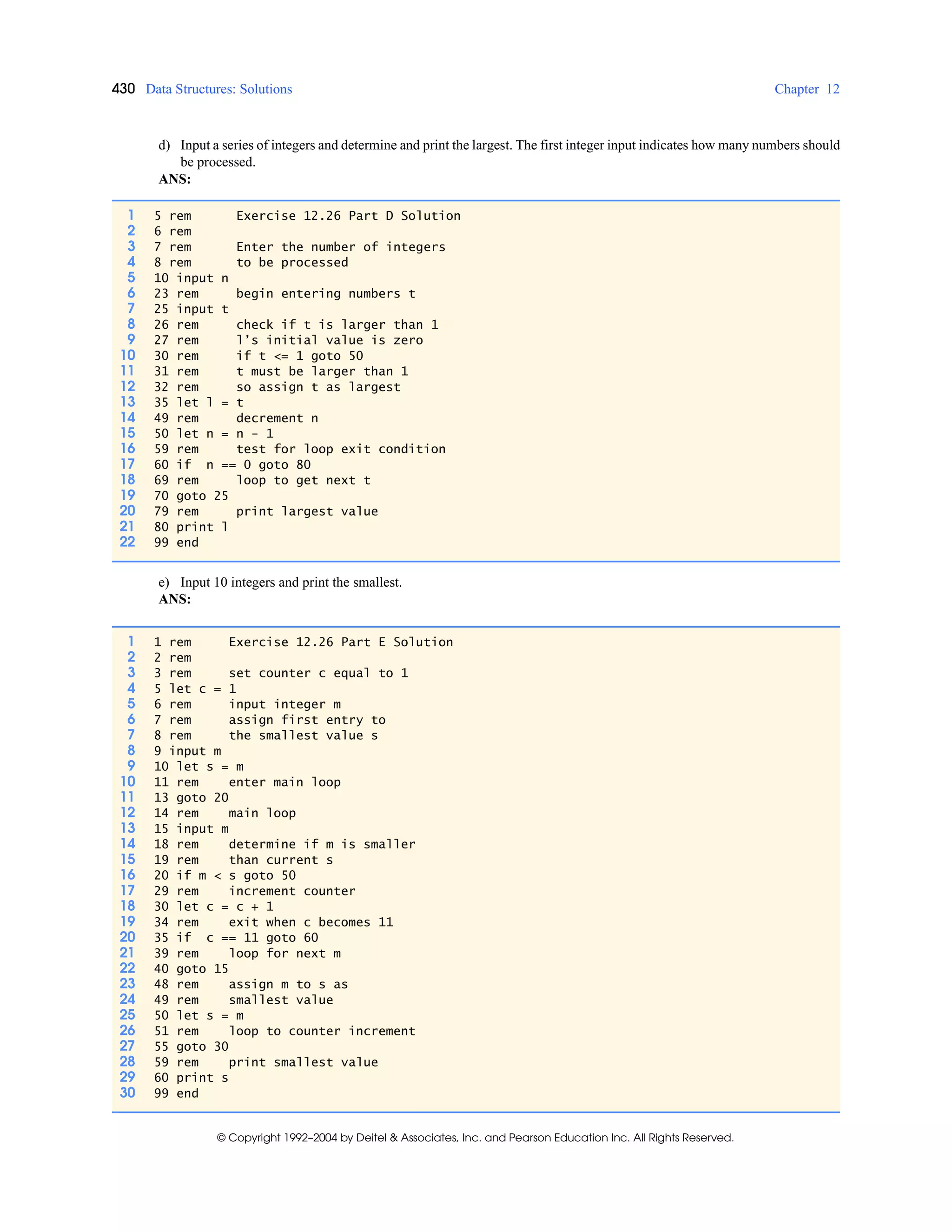 430 Data Structures: Solutions Chapter 12
© Copyright 1992–2004 by Deitel & Associates, Inc. and Pearson Education Inc. All Rights Reserved.
d) Input a series of integers and determine and print the largest. The first integer input indicates how many numbers should
be processed.
ANS:
e) Input 10 integers and print the smallest.
ANS:
1 5 rem Exercise 12.26 Part D Solution
2 6 rem
3 7 rem Enter the number of integers
4 8 rem to be processed
5 10 input n
6 23 rem begin entering numbers t
7 25 input t
8 26 rem check if t is larger than 1
9 27 rem l’s initial value is zero
10 30 rem if t <= 1 goto 50
11 31 rem t must be larger than 1
12 32 rem so assign t as largest
13 35 let l = t
14 49 rem decrement n
15 50 let n = n - 1
16 59 rem test for loop exit condition
17 60 if n == 0 goto 80
18 69 rem loop to get next t
19 70 goto 25
20 79 rem print largest value
21 80 print l
22 99 end
1 1 rem Exercise 12.26 Part E Solution
2 2 rem
3 3 rem set counter c equal to 1
4 5 let c = 1
5 6 rem input integer m
6 7 rem assign first entry to
7 8 rem the smallest value s
8 9 input m
9 10 let s = m
10 11 rem enter main loop
11 13 goto 20
12 14 rem main loop
13 15 input m
14 18 rem determine if m is smaller
15 19 rem than current s
16 20 if m < s goto 50
17 29 rem increment counter
18 30 let c = c + 1
19 34 rem exit when c becomes 11
20 35 if c == 11 goto 60
21 39 rem loop for next m
22 40 goto 15
23 48 rem assign m to s as
24 49 rem smallest value
25 50 let s = m
26 51 rem loop to counter increment
27 55 goto 30
28 59 rem print smallest value
29 60 print s
30 99 end
 
