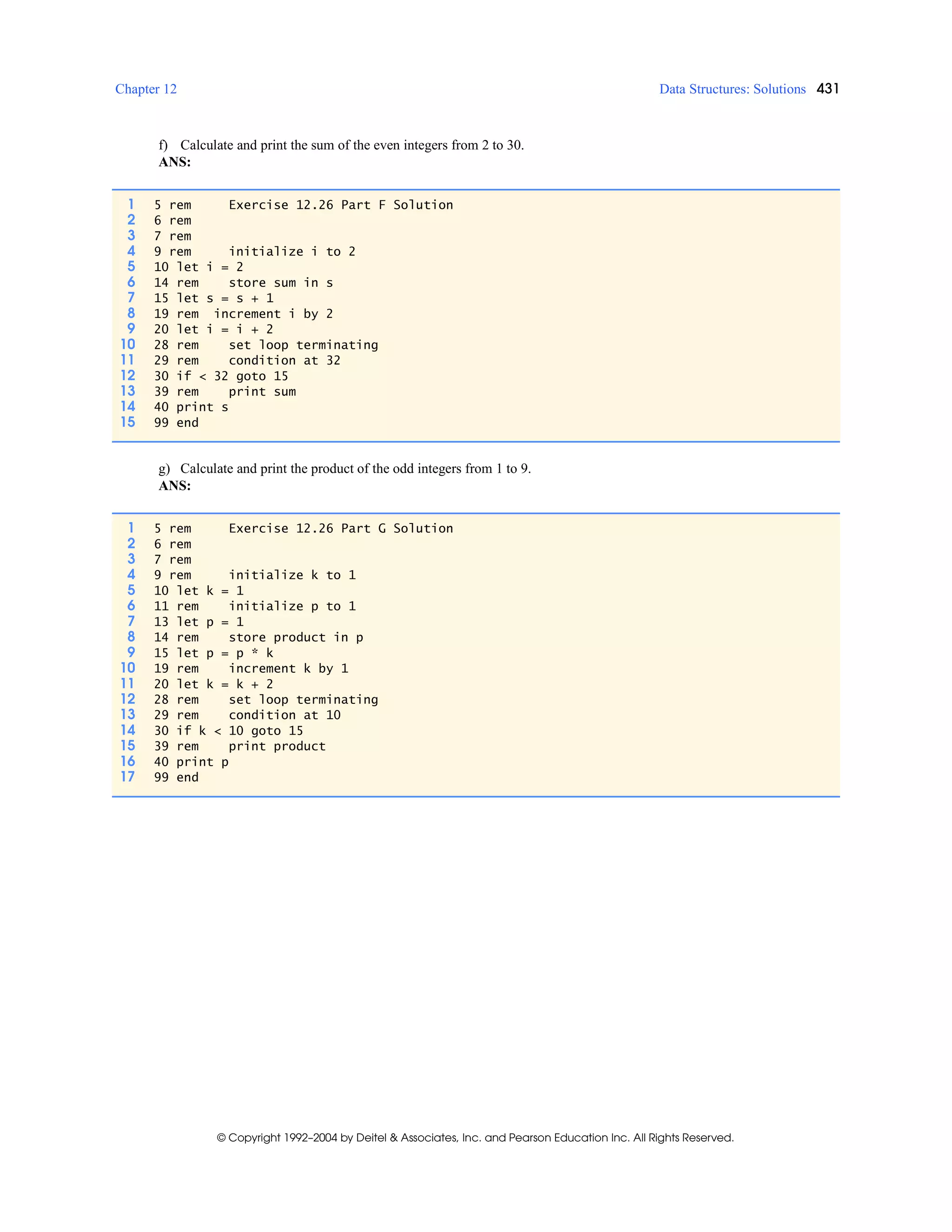 Chapter 12 Data Structures: Solutions 431
© Copyright 1992–2004 by Deitel & Associates, Inc. and Pearson Education Inc. All Rights Reserved.
f) Calculate and print the sum of the even integers from 2 to 30.
ANS:
g) Calculate and print the product of the odd integers from 1 to 9.
ANS:
1 5 rem Exercise 12.26 Part F Solution
2 6 rem
3 7 rem
4 9 rem initialize i to 2
5 10 let i = 2
6 14 rem store sum in s
7 15 let s = s + 1
8 19 rem increment i by 2
9 20 let i = i + 2
10 28 rem set loop terminating
11 29 rem condition at 32
12 30 if < 32 goto 15
13 39 rem print sum
14 40 print s
15 99 end
1 5 rem Exercise 12.26 Part G Solution
2 6 rem
3 7 rem
4 9 rem initialize k to 1
5 10 let k = 1
6 11 rem initialize p to 1
7 13 let p = 1
8 14 rem store product in p
9 15 let p = p * k
10 19 rem increment k by 1
11 20 let k = k + 2
12 28 rem set loop terminating
13 29 rem condition at 10
14 30 if k < 10 goto 15
15 39 rem print product
16 40 print p
17 99 end
 