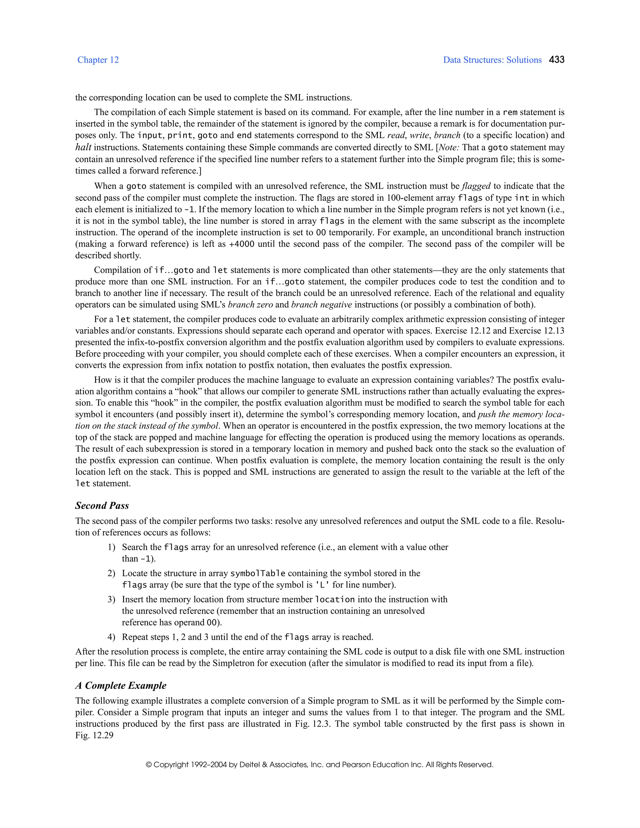 Chapter 12 Data Structures: Solutions 433
© Copyright 1992–2004 by Deitel & Associates, Inc. and Pearson Education Inc. All Rights Reserved.
the corresponding location can be used to complete the SML instructions.
The compilation of each Simple statement is based on its command. For example, after the line number in a rem statement is
inserted in the symbol table, the remainder of the statement is ignored by the compiler, because a remark is for documentation pur-
poses only. The input, print, goto and end statements correspond to the SML read, write, branch (to a specific location) and
halt instructions. Statements containing these Simple commands are converted directly to SML [Note: That a goto statement may
contain an unresolved reference if the specified line number refers to a statement further into the Simple program file; this is some-
times called a forward reference.]
When a goto statement is compiled with an unresolved reference, the SML instruction must be flagged to indicate that the
second pass of the compiler must complete the instruction. The flags are stored in 100-element array flags of type int in which
each element is initialized to -1. If the memory location to which a line number in the Simple program refers is not yet known (i.e.,
it is not in the symbol table), the line number is stored in array flags in the element with the same subscript as the incomplete
instruction. The operand of the incomplete instruction is set to 00 temporarily. For example, an unconditional branch instruction
(making a forward reference) is left as +4000 until the second pass of the compiler. The second pass of the compiler will be
described shortly.
Compilation of if…goto and let statements is more complicated than other statements—they are the only statements that
produce more than one SML instruction. For an if…goto statement, the compiler produces code to test the condition and to
branch to another line if necessary. The result of the branch could be an unresolved reference. Each of the relational and equality
operators can be simulated using SML’s branch zero and branch negative instructions (or possibly a combination of both).
For a let statement, the compiler produces code to evaluate an arbitrarily complex arithmetic expression consisting of integer
variables and/or constants. Expressions should separate each operand and operator with spaces. Exercise 12.12 and Exercise 12.13
presented the infix-to-postfix conversion algorithm and the postfix evaluation algorithm used by compilers to evaluate expressions.
Before proceeding with your compiler, you should complete each of these exercises. When a compiler encounters an expression, it
converts the expression from infix notation to postfix notation, then evaluates the postfix expression.
How is it that the compiler produces the machine language to evaluate an expression containing variables? The postfix evalu-
ation algorithm contains a “hook” that allows our compiler to generate SML instructions rather than actually evaluating the expres-
sion. To enable this “hook” in the compiler, the postfix evaluation algorithm must be modified to search the symbol table for each
symbol it encounters (and possibly insert it), determine the symbol’s corresponding memory location, and push the memory loca-
tion on the stack instead of the symbol. When an operator is encountered in the postfix expression, the two memory locations at the
top of the stack are popped and machine language for effecting the operation is produced using the memory locations as operands.
The result of each subexpression is stored in a temporary location in memory and pushed back onto the stack so the evaluation of
the postfix expression can continue. When postfix evaluation is complete, the memory location containing the result is the only
location left on the stack. This is popped and SML instructions are generated to assign the result to the variable at the left of the
let statement.
Second Pass
The second pass of the compiler performs two tasks: resolve any unresolved references and output the SML code to a file. Resolu-
tion of references occurs as follows:
1) Search the flags array for an unresolved reference (i.e., an element with a value other
than -1).
2) Locate the structure in array symbolTable containing the symbol stored in the
flags array (be sure that the type of the symbol is 'L' for line number).
3) Insert the memory location from structure member location into the instruction with
the unresolved reference (remember that an instruction containing an unresolved
reference has operand 00).
4) Repeat steps 1, 2 and 3 until the end of the flags array is reached.
After the resolution process is complete, the entire array containing the SML code is output to a disk file with one SML instruction
per line. This file can be read by the Simpletron for execution (after the simulator is modified to read its input from a file).
A Complete Example
The following example illustrates a complete conversion of a Simple program to SML as it will be performed by the Simple com-
piler. Consider a Simple program that inputs an integer and sums the values from 1 to that integer. The program and the SML
instructions produced by the first pass are illustrated in Fig. 12.3. The symbol table constructed by the first pass is shown in
Fig. 12.29
 
