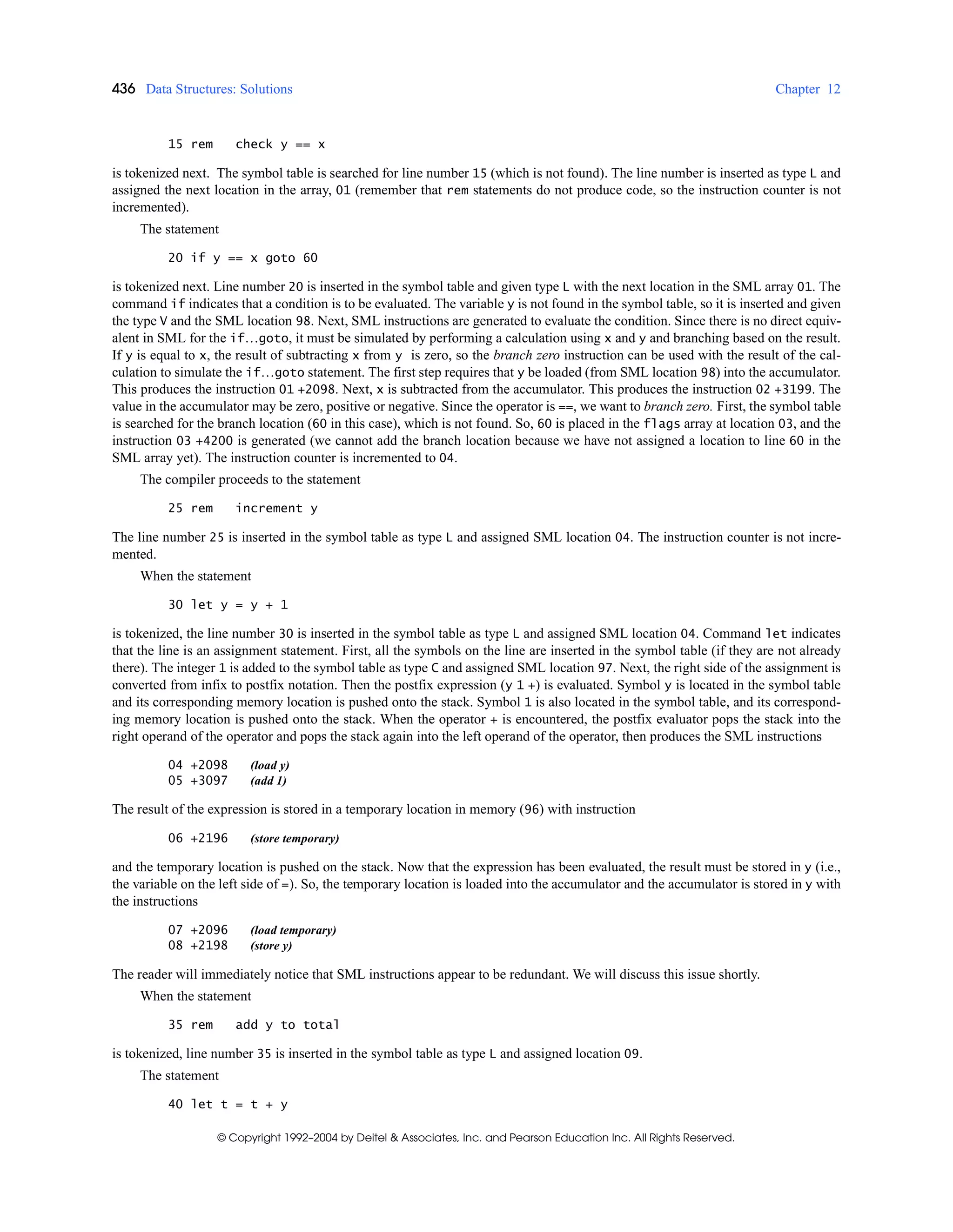 436 Data Structures: Solutions Chapter 12
© Copyright 1992–2004 by Deitel & Associates, Inc. and Pearson Education Inc. All Rights Reserved.
15 rem check y == x
is tokenized next. The symbol table is searched for line number 15 (which is not found). The line number is inserted as type L and
assigned the next location in the array, 01 (remember that rem statements do not produce code, so the instruction counter is not
incremented).
The statement
20 if y == x goto 60
is tokenized next. Line number 20 is inserted in the symbol table and given type L with the next location in the SML array 01. The
command if indicates that a condition is to be evaluated. The variable y is not found in the symbol table, so it is inserted and given
the type V and the SML location 98. Next, SML instructions are generated to evaluate the condition. Since there is no direct equiv-
alent in SML for the if…goto, it must be simulated by performing a calculation using x and y and branching based on the result.
If y is equal to x, the result of subtracting x from y is zero, so the branch zero instruction can be used with the result of the cal-
culation to simulate the if…goto statement. The first step requires that y be loaded (from SML location 98) into the accumulator.
This produces the instruction 01 +2098. Next, x is subtracted from the accumulator. This produces the instruction 02 +3199. The
value in the accumulator may be zero, positive or negative. Since the operator is ==, we want to branch zero. First, the symbol table
is searched for the branch location (60 in this case), which is not found. So, 60 is placed in the flags array at location 03, and the
instruction 03 +4200 is generated (we cannot add the branch location because we have not assigned a location to line 60 in the
SML array yet). The instruction counter is incremented to 04.
The compiler proceeds to the statement
25 rem increment y
The line number 25 is inserted in the symbol table as type L and assigned SML location 04. The instruction counter is not incre-
mented.
When the statement
30 let y = y + 1
is tokenized, the line number 30 is inserted in the symbol table as type L and assigned SML location 04. Command let indicates
that the line is an assignment statement. First, all the symbols on the line are inserted in the symbol table (if they are not already
there). The integer 1 is added to the symbol table as type C and assigned SML location 97. Next, the right side of the assignment is
converted from infix to postfix notation. Then the postfix expression (y 1 +) is evaluated. Symbol y is located in the symbol table
and its corresponding memory location is pushed onto the stack. Symbol 1 is also located in the symbol table, and its correspond-
ing memory location is pushed onto the stack. When the operator + is encountered, the postfix evaluator pops the stack into the
right operand of the operator and pops the stack again into the left operand of the operator, then produces the SML instructions
04 +2098 (load y)
05 +3097 (add 1)
The result of the expression is stored in a temporary location in memory (96) with instruction
06 +2196 (store temporary)
and the temporary location is pushed on the stack. Now that the expression has been evaluated, the result must be stored in y (i.e.,
the variable on the left side of =). So, the temporary location is loaded into the accumulator and the accumulator is stored in y with
the instructions
07 +2096 (load temporary)
08 +2198 (store y)
The reader will immediately notice that SML instructions appear to be redundant. We will discuss this issue shortly.
When the statement
35 rem add y to total
is tokenized, line number 35 is inserted in the symbol table as type L and assigned location 09.
The statement
40 let t = t + y
 
