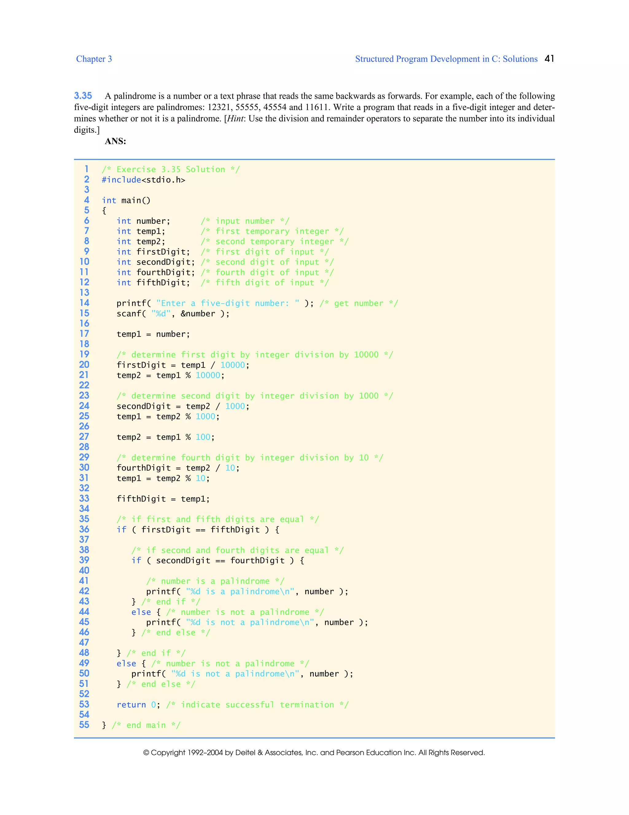 Chapter 3 Structured Program Development in C: Solutions 41
© Copyright 1992–2004 by Deitel & Associates, Inc. and Pearson Education Inc. All Rights Reserved.
3.35 A palindrome is a number or a text phrase that reads the same backwards as forwards. For example, each of the following
five-digit integers are palindromes: 12321, 55555, 45554 and 11611. Write a program that reads in a five-digit integer and deter-
mines whether or not it is a palindrome. [Hint: Use the division and remainder operators to separate the number into its individual
digits.]
ANS:
1 /* Exercise 3.35 Solution */
2 #include<stdio.h>
3
4 int main()
5 {
6 int number; /* input number */
7 int temp1; /* first temporary integer */
8 int temp2; /* second temporary integer */
9 int firstDigit; /* first digit of input */
10 int secondDigit; /* second digit of input */
11 int fourthDigit; /* fourth digit of input */
12 int fifthDigit; /* fifth digit of input */
13
14 printf( "Enter a five-digit number: " ); /* get number */
15 scanf( "%d", &number );
16
17 temp1 = number;
18
19 /* determine first digit by integer division by 10000 */
20 firstDigit = temp1 / 10000;
21 temp2 = temp1 % 10000;
22
23 /* determine second digit by integer division by 1000 */
24 secondDigit = temp2 / 1000;
25 temp1 = temp2 % 1000;
26
27 temp2 = temp1 % 100;
28
29 /* determine fourth digit by integer division by 10 */
30 fourthDigit = temp2 / 10;
31 temp1 = temp2 % 10;
32
33 fifthDigit = temp1;
34
35 /* if first and fifth digits are equal */
36 if ( firstDigit == fifthDigit ) {
37
38 /* if second and fourth digits are equal */
39 if ( secondDigit == fourthDigit ) {
40
41 /* number is a palindrome */
42 printf( "%d is a palindromen", number );
43 } /* end if */
44 else { /* number is not a palindrome */
45 printf( "%d is not a palindromen", number );
46 } /* end else */
47
48 } /* end if */
49 else { /* number is not a palindrome */
50 printf( "%d is not a palindromen", number );
51 } /* end else */
52
53 return 0; /* indicate successful termination */
54
55 } /* end main */
 