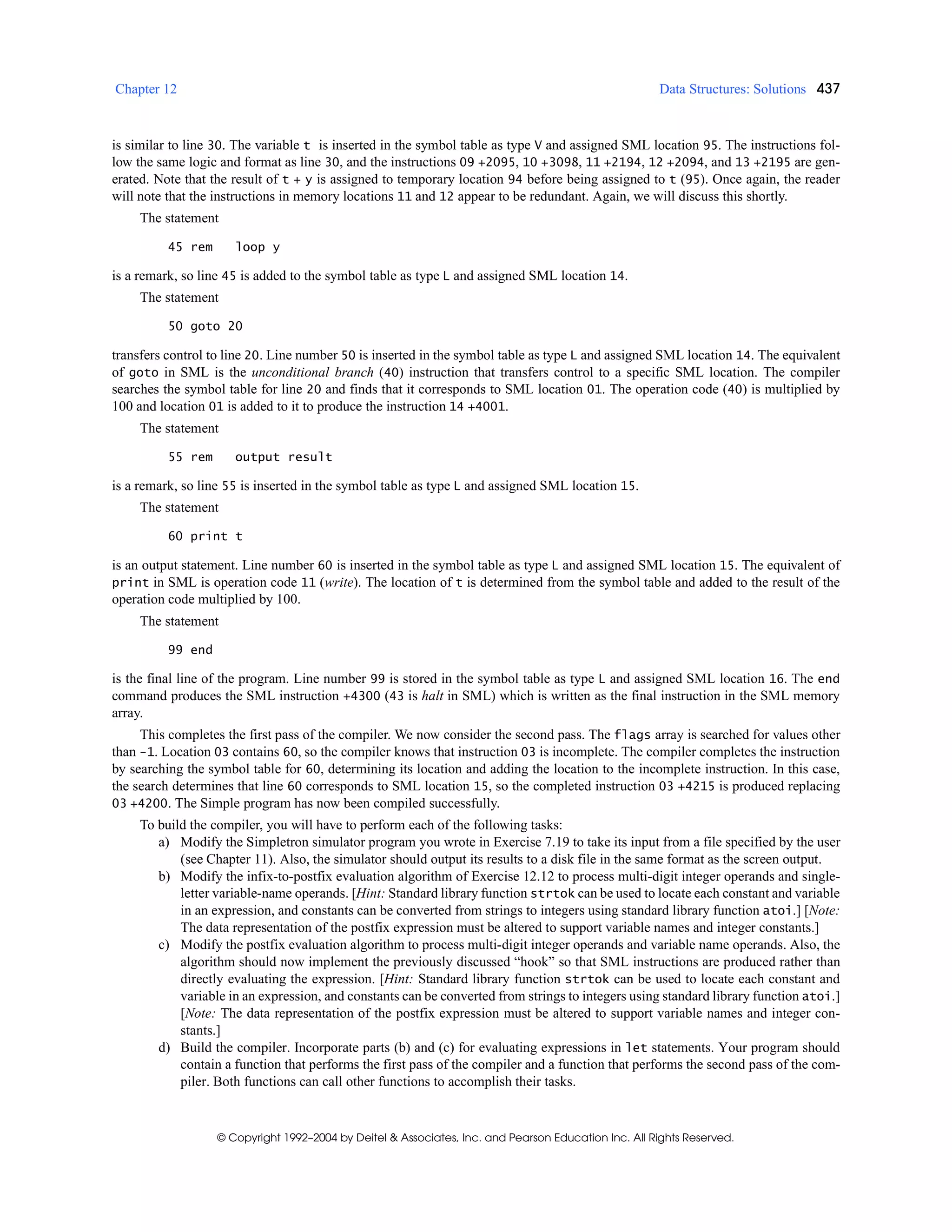 Chapter 12 Data Structures: Solutions 437
© Copyright 1992–2004 by Deitel & Associates, Inc. and Pearson Education Inc. All Rights Reserved.
is similar to line 30. The variable t is inserted in the symbol table as type V and assigned SML location 95. The instructions fol-
low the same logic and format as line 30, and the instructions 09 +2095, 10 +3098, 11 +2194, 12 +2094, and 13 +2195 are gen-
erated. Note that the result of t + y is assigned to temporary location 94 before being assigned to t (95). Once again, the reader
will note that the instructions in memory locations 11 and 12 appear to be redundant. Again, we will discuss this shortly.
The statement
45 rem loop y
is a remark, so line 45 is added to the symbol table as type L and assigned SML location 14.
The statement
50 goto 20
transfers control to line 20. Line number 50 is inserted in the symbol table as type L and assigned SML location 14. The equivalent
of goto in SML is the unconditional branch (40) instruction that transfers control to a specific SML location. The compiler
searches the symbol table for line 20 and finds that it corresponds to SML location 01. The operation code (40) is multiplied by
100 and location 01 is added to it to produce the instruction 14 +4001.
The statement
55 rem output result
is a remark, so line 55 is inserted in the symbol table as type L and assigned SML location 15.
The statement
60 print t
is an output statement. Line number 60 is inserted in the symbol table as type L and assigned SML location 15. The equivalent of
print in SML is operation code 11 (write). The location of t is determined from the symbol table and added to the result of the
operation code multiplied by 100.
The statement
99 end
is the final line of the program. Line number 99 is stored in the symbol table as type L and assigned SML location 16. The end
command produces the SML instruction +4300 (43 is halt in SML) which is written as the final instruction in the SML memory
array.
This completes the first pass of the compiler. We now consider the second pass. The flags array is searched for values other
than -1. Location 03 contains 60, so the compiler knows that instruction 03 is incomplete. The compiler completes the instruction
by searching the symbol table for 60, determining its location and adding the location to the incomplete instruction. In this case,
the search determines that line 60 corresponds to SML location 15, so the completed instruction 03 +4215 is produced replacing
03 +4200. The Simple program has now been compiled successfully.
To build the compiler, you will have to perform each of the following tasks:
a) Modify the Simpletron simulator program you wrote in Exercise 7.19 to take its input from a file specified by the user
(see Chapter 11). Also, the simulator should output its results to a disk file in the same format as the screen output.
b) Modify the infix-to-postfix evaluation algorithm of Exercise 12.12 to process multi-digit integer operands and single-
letter variable-name operands. [Hint: Standard library function strtok can be used to locate each constant and variable
in an expression, and constants can be converted from strings to integers using standard library function atoi.] [Note:
The data representation of the postfix expression must be altered to support variable names and integer constants.]
c) Modify the postfix evaluation algorithm to process multi-digit integer operands and variable name operands. Also, the
algorithm should now implement the previously discussed “hook” so that SML instructions are produced rather than
directly evaluating the expression. [Hint: Standard library function strtok can be used to locate each constant and
variable in an expression, and constants can be converted from strings to integers using standard library function atoi.]
[Note: The data representation of the postfix expression must be altered to support variable names and integer con-
stants.]
d) Build the compiler. Incorporate parts (b) and (c) for evaluating expressions in let statements. Your program should
contain a function that performs the first pass of the compiler and a function that performs the second pass of the com-
piler. Both functions can call other functions to accomplish their tasks.
 