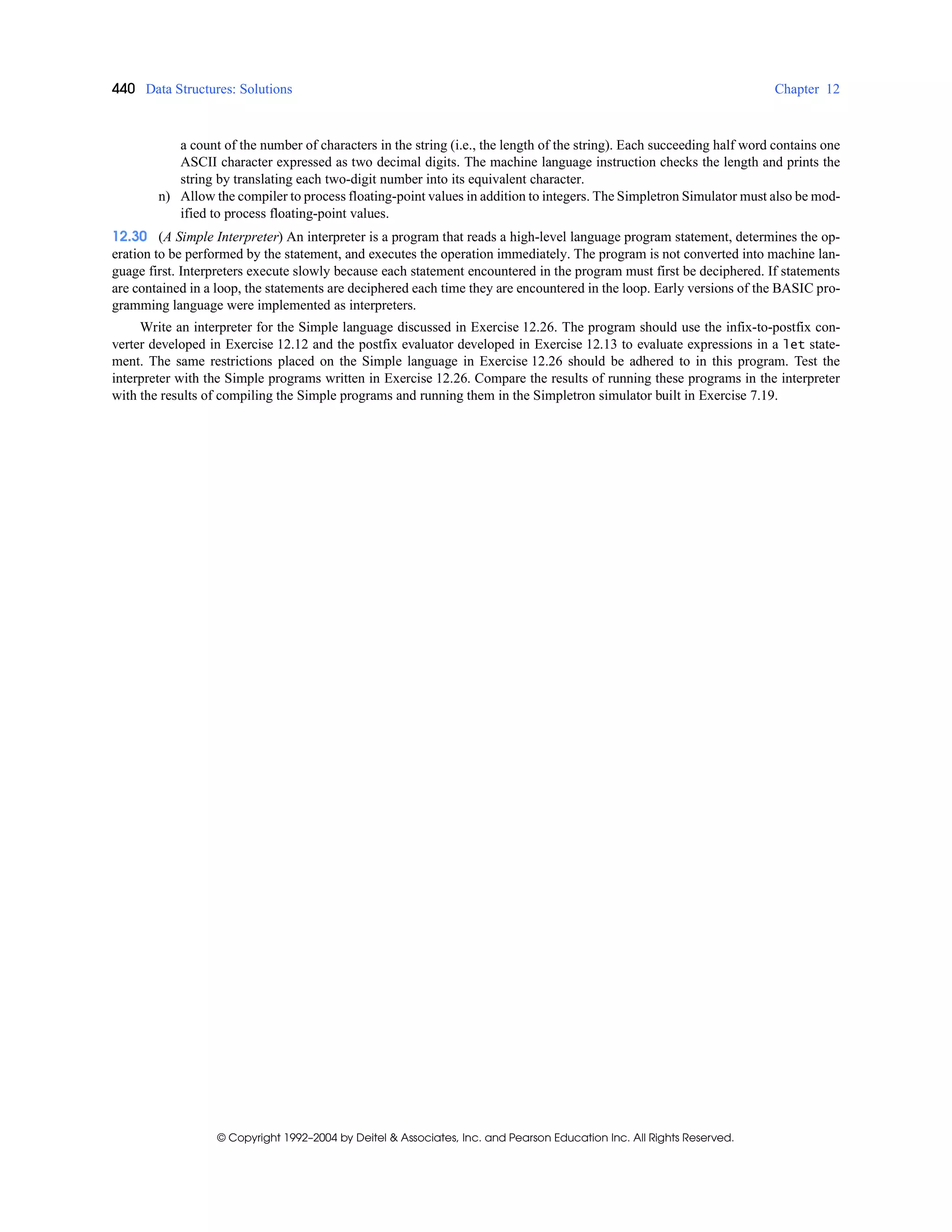 440 Data Structures: Solutions Chapter 12
© Copyright 1992–2004 by Deitel & Associates, Inc. and Pearson Education Inc. All Rights Reserved.
a count of the number of characters in the string (i.e., the length of the string). Each succeeding half word contains one
ASCII character expressed as two decimal digits. The machine language instruction checks the length and prints the
string by translating each two-digit number into its equivalent character.
n) Allow the compiler to process floating-point values in addition to integers. The Simpletron Simulator must also be mod-
ified to process floating-point values.
12.30 (A Simple Interpreter) An interpreter is a program that reads a high-level language program statement, determines the op-
eration to be performed by the statement, and executes the operation immediately. The program is not converted into machine lan-
guage first. Interpreters execute slowly because each statement encountered in the program must first be deciphered. If statements
are contained in a loop, the statements are deciphered each time they are encountered in the loop. Early versions of the BASIC pro-
gramming language were implemented as interpreters.
Write an interpreter for the Simple language discussed in Exercise 12.26. The program should use the infix-to-postfix con-
verter developed in Exercise 12.12 and the postfix evaluator developed in Exercise 12.13 to evaluate expressions in a let state-
ment. The same restrictions placed on the Simple language in Exercise 12.26 should be adhered to in this program. Test the
interpreter with the Simple programs written in Exercise 12.26. Compare the results of running these programs in the interpreter
with the results of compiling the Simple programs and running them in the Simpletron simulator built in Exercise 7.19.
 