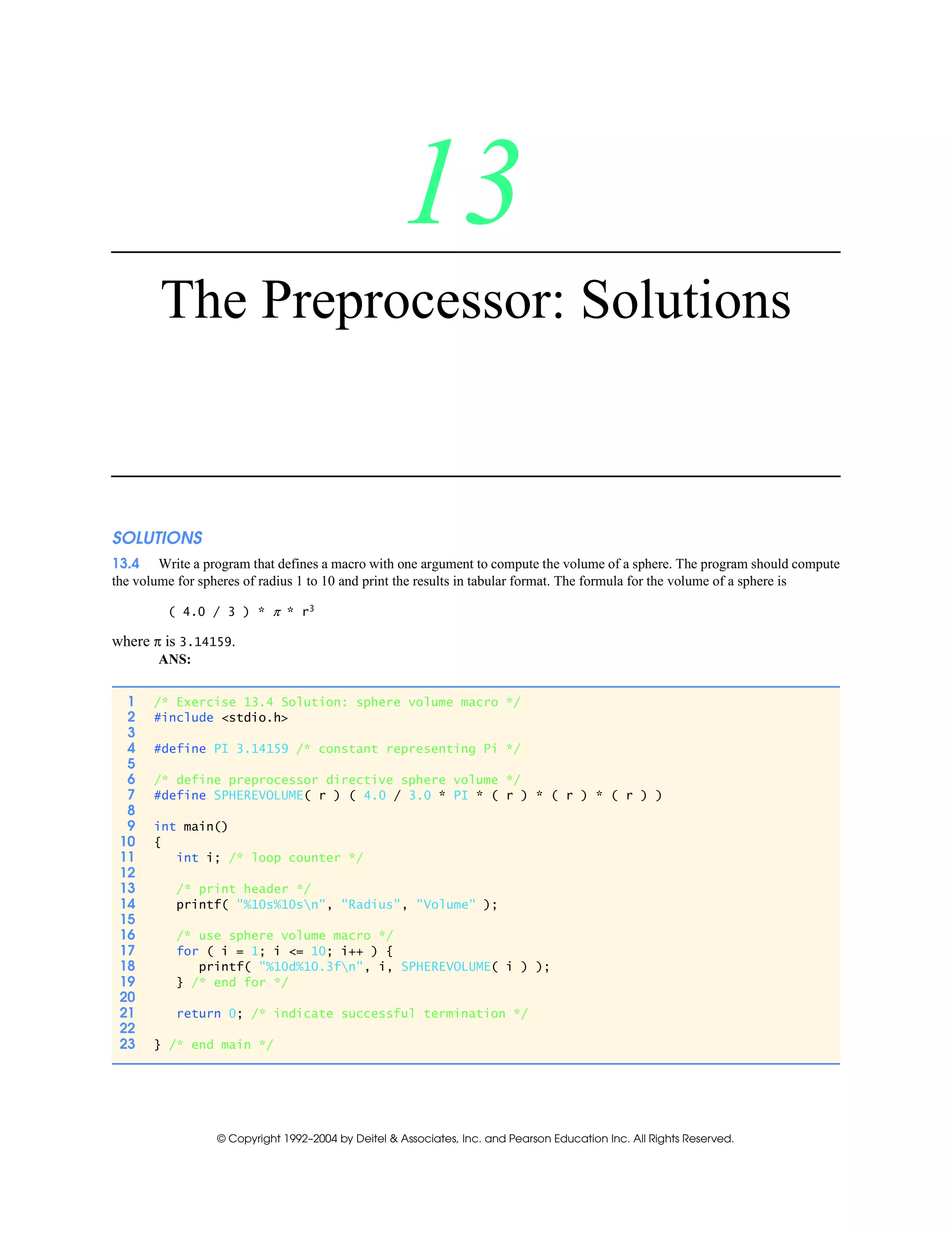 © Copyright 1992–2004 by Deitel & Associates, Inc. and Pearson Education Inc. All Rights Reserved.
13
The Preprocessor: Solutions
SOLUTIONS
13.4 Write a program that defines a macro with one argument to compute the volume of a sphere. The program should compute
the volume for spheres of radius 1 to 10 and print the results in tabular format. The formula for the volume of a sphere is
( 4.0 / 3 ) * π * r3
where π is 3.14159.
ANS:
1 /* Exercise 13.4 Solution: sphere volume macro */
2 #include <stdio.h>
3
4 #define PI 3.14159 /* constant representing Pi */
5
6 /* define preprocessor directive sphere volume */
7 #define SPHEREVOLUME( r ) ( 4.0 / 3.0 * PI * ( r ) * ( r ) * ( r ) )
8
9 int main()
10 {
11 int i; /* loop counter */
12
13 /* print header */
14 printf( "%10s%10sn", "Radius", "Volume" );
15
16 /* use sphere volume macro */
17 for ( i = 1; i <= 10; i++ ) {
18 printf( "%10d%10.3fn", i, SPHEREVOLUME( i ) );
19 } /* end for */
20
21 return 0; /* indicate successful termination */
22
23 } /* end main */
 